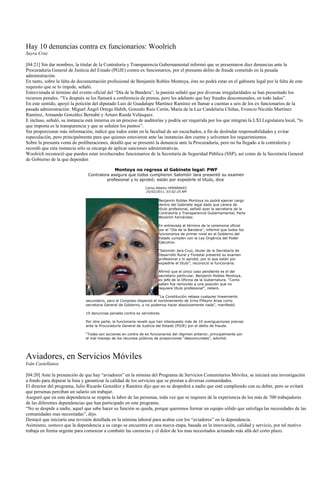 Hay 10 denuncias contra ex funcionarios: Woolrich
Sayra Cruz

[04:21] Sin dar nombres, la titular de la Contraloría y Transparencia Gubernamental informó que se presentaron diez denuncias ante la
Procuraduría General de Justicia del Estado (PGJE) contra ex funcionarios, por el presunto delito de fraude cometido en la pasada
administración.
En tanto, sobre la falta de documentación profesional de Benjamín Robles Montoya, éste no podrá estar en el gabinete legal por la falta de este
requisito que se lo impide, señaló.
Entrevistada al término del evento oficial del “Día de la Bandera”, la panista señaló que por diversas irregularidades se han presentado los
recursos penales. “Ya después se les llamará a conferencia de prensa, pero les adelanto que hay fraudes descomunales, en todo lados”.
En este sentido, apoyó la petición del diputado Luis de Guadalupe Martínez Ramírez en llamar a cuentas a seis de los ex funcionarios de la
pasada administración: Miguel Ángel Ortega Habib, Gonzalo Ruiz Cerón, María de la Luz Candelaria Chiñas, Evencio Nicolás Martínez
Ramírez, Armando González Bernabé y Arturo Rueda Velásquez.
E incluso, señaló, su instancia está inmersa en un proceso de auditorías y podría ser requerida por los que integran la LXI Legislatura local, “lo
que importa es la transparencia y que se señalen los puntos”.
Sin proporcionar más información, indicó que todos están en la facultad de ser escuchados, a fin de deslindar responsabilidades y evitar
especulación, pero principalmente para que quienes estuvieron ante las instancias den cuenta y solventen los requerimientos.
Sobre la presunta venta de preliberaciones, detalló que se presentó la denuncia ante la Procuraduría, pero no ha llegado a la contraloría y
recordó que esta instancia sólo se encarga de aplicar sanciones administrativas.
Woolrich reconoció que pueden estar involucrados funcionarios de la Secretaría de Seguridad Pública (SSP), así como de la Secretaría General
de Gobierno de la que dependen

                                               Montoya no regresa al Gabinete legal: PWF
                                Contralora asegura que todos cumplieron Salomón Jara presentó su examen
                                         profesional y lo aprobó; están por expedirle el título, dice
                                                                Carlos Alberto HERNÁNDEZ
                                                                25/02/2011, 03:02:25 AM

                                                                        Benjamín Robles Montoya no podrá ejercer cargo
                                                                        dentro del Gabinete legal dado que carece de
                                                                        título profesional, señaló ayer la secretaria de la
                                                                        Contraloría y Transparencia Gubernamental, Perla
                                                                        Woolrich Fernández.

                                                                        En entrevista al término de la ceremonia oficial
                                                                        por el “Día de la Bandera”, informó que todos los
                                                                        funcionarios de primer nivel en el Gobierno del
                                                                        Estado cumplen con la Ley Orgánica del Poder
                                                                        Ejecutivo.

                                                                        “Salomón Jara Cruz, titular de la Secretaría de
                                                                        Desarrollo Rural y Forestal presentó su examen
                                                                        profesional y lo aprobó, por lo que están por
                                                                        expedirle el título”, reconoció la funcionaria.

                                                                        Afirmó que el único caso pendiente es el del
                                                                        secretario particular, Benjamín Robles Montoya,
                                                                        ex jefe de la Oficina de la Gubernatura. “Como
                                                                        saben fue removido a una posición que no
                                                                        requiere título profesional”, reiteró.

                                                                        “La Constitución rebasa cualquier lineamiento
                               secundario, pero el Congreso dispensó el nombramiento de Irma Piñeyro Arias como
                               secretaria General de Gobierno, y no podemos hacer absolutamente nada”, manifestó.

                               10 denuncias penales contra ex servidores

                               Por otra parte, la funcionaria reveló que han interpuesto más de 10 averiguaciones previas
                               ante la Procuraduría General de Justicia del Estado (PGJE) por el delito de fraude.

                               “Todas son acciones en contra de ex funcionarios del régimen anterior, principalmente por
                               el mal manejo de los recursos públicos de proporciones “descomunales”, advirtió.




Aviadores, en Servicios Móviles
Iván Castellanos

[04:20] Ante la presunción de que hay “aviadores” en la nómina del Programa de Servicios Comunitarios Móviles, se iniciará una investigación
a fondo para depurar la lista y garantizar la calidad de los servicios que se prestan a diversas comunidades.
El director del programa, Julio Ricardo González y Ramírez dijo que no se despedirá a nadie que esté cumpliendo con su deber, pero se evitará
que personas perciban un salario sin trabajar.
Aseguró que en esta dependencia se respeta la labor de las personas, toda vez que se requiere de la experiencia de los más de 700 trabajadores
de las diferentes dependencias que han participado en este programa.
“No se despide a nadie, aquel que sabe hacer su función se queda, porque queremos formar un equipo sólido que satisfaga las necesidades de las
comunidades mas necesitadas”, dijo.
Destacó que iniciaría una revisión detallada en la nómina laboral para acabar con los “aviadores” en la dependencia.
Asimismo, sostuvo que la dependencia a su cargo se encuentra en una nueva etapa, basada en la innovación, calidad y servicio, por tal motivo
trabaja en forma urgente para comenzar a combatir las carencias y el dolor de los mas necesitados actuando más allá del corto plazo.
 