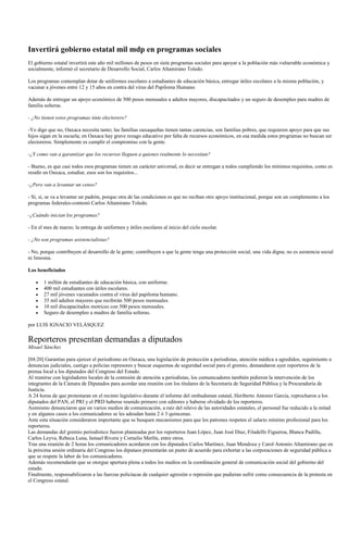 Invertirá gobierno estatal mil mdp en programas sociales
El gobierno estatal invertirá este año mil millones de pesos en siete programas sociales para apoyar a la población más vulnerable económica y
socialmente, informó el secretario de Desarrollo Social, Carlos Altamirano Toledo.

Los programas contemplan dotar de uniformes escolares a estudiantes de educación básica, entregar útiles escolares a la misma población, y
vacunar a jóvenes entre 12 y 15 años en contra del virus del Papiloma Humano.

Además de entregar un apoyo económico de 500 pesos mensuales a adultos mayores, discapacitados y un seguro de desempleo para madres de
familia solteras.

- ¿No tienen estos programas tinte electorero?

-Yo digo que no, Oaxaca necesita tanto; las familias oaxaqueñas tienen tantas carencias, son familias pobres, que requieren apoyo para que sus
hijos sigan en la escuela; en Oaxaca hay grave rezago educativo por falta de recursos económicos, en esa medida estos programas no buscan ser
electoreros. Simplemente es cumplir el compromiso con la gente.

-¿Y como van a garantizar que los recursos lleguen a quienes realmente lo necesitan?

- Bueno, es que casi todos esos programas tienen un carácter universal, es decir se entregan a todos cumpliendo los mínimos requisitos, como es
residir en Oaxaca, estudiar, esos son los requisitos...

-¿Pero van a levantar un censo?

- Sí, si, se va a levantar un padrón, porque otra de las condiciones es que no reciban otro apoyo institucional, porque son un complemento a los
programas federales-contestó Carlos Altamirano Toledo.

-¿Cuándo inician los programas?

- En el mes de marzo; la entrega de uniformes y útiles escolares al inicio del ciclo escolar.

- ¿No son programas asistencialistas?

- No, porque contribuyen al desarrollo de la gente; contribuyen a que la gente tenga una protección social, una vida digna; no es asistencia social
ni limosna.

Los beneficiados

       1 millón de estudiantes de educación básica, con uniforme.
       400 mil estudiantes con útiles escolares.
       27 mil jóvenes vacunados contra el virus del papiloma humano.
       35 mil adultos mayores que recibirán 500 pesos mensuales.
       10 mil discapacitados motrices con 500 pesos mensuales.
       Seguro de desempleo a madres de familia solteras.

por LUIS IGNACIO VELÁSQUEZ

Reporteros presentan demandas a diputados
Misael Sánchez

[04:20] Garantías para ejercer el periodismo en Oaxaca, una legislación de protección a periodistas, atención médica a agredidos, seguimiento a
denuncias judiciales, castigo a policías represores y buscar esquemas de seguridad social para el gremio, demandaron ayer reporteros de la
prensa local a los diputados del Congreso del Estado.
Al reunirse con legisladores locales de la comisión de atención a periodistas, los comunicadores también pidieron la intervención de los
integrantes de la Cámara de Diputados para acordar una reunión con los titulares de la Secretaría de Seguridad Pública y la Procuraduría de
Justicia.
A 24 horas de que protestaran en el recinto legislativo durante el informe del ombudsman estatal, Heriberto Antonio García, reprocharon a los
diputados del PAN, el PRI y el PRD haberse reunido primero con editores y haberse olvidado de los reporteros.
Asimismo denunciaron que en varios medios de comunicación, a raíz del relevo de las autoridades estatales, el personal fue reducido a la mitad
y en algunos casos a los comunicadores se les adeudan hasta 2 ó 3 quincenas.
Ante esta situación consideraron importante que se busquen mecanismos para que los patrones respeten el salario mínimo profesional para los
reporteros.
Las demandas del gremio periodístico fueron planteadas por los reporteros Juan López, Juan José Díaz, Filadelfo Figueroa, Blanca Padilla,
Carlos Leyva, Rebeca Luna, Ismael Rivera y Cornelio Merlín, entre otros.
Tras una reunión de 2 horas los comunicadores acordaron con los diputados Carlos Martínez, Juan Mendoza y Carol Antonio Altamirano que en
la próxima sesión ordinaria del Congreso los diputaos presentarán un punto de acuerdo para exhortar a las corporaciones de seguridad pública a
que se respete la labor de los comunicadores.
Además recomendarán que se otorgue apertura plena a todos los medios en la coordinación general de comunicación social del gobierno del
estado.
Finalmente, responsabilizaron a las fuerzas policíacas de cualquier agresión o represión que pudieran sufrir como consecuencia de la protesta en
el Congreso estatal.
 