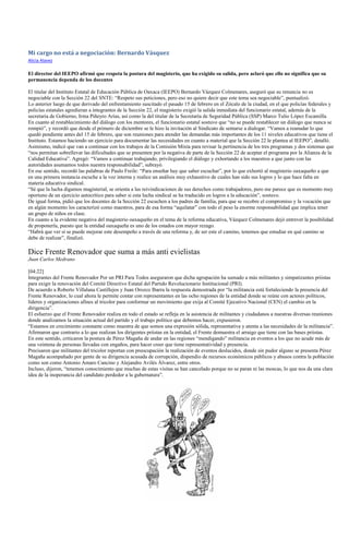 Mi cargo no está a negociación: Bernardo Vásquez
Alicia Alavez

El director del IEEPO afirmó que respeta la postura del magisterio, que ha exigido su salida, pero aclaró que ello no significa que su
permanencia dependa de los docentes

El titular del Instituto Estatal de Educación Pública de Oaxaca (IEEPO) Bernardo Vázquez Colmenares, aseguró que su renuncia no es
negociable con la Sección 22 del SNTE: “Respeto sus peticiones, pero eso no quiere decir que este tema sea negociable”, puntualizó.
Lo anterior luego de que derivado del enfrentamiento suscitado el pasado 15 de febrero en el Zócalo de la ciudad, en el que policías federales y
policías estatales agredieran a integrantes de la Sección 22, el magisterio exigió la salida inmediata del funcionario estatal, además de la
secretaria de Gobierno, Irma Piñeyro Arias, así como la del titular de la Secretaría de Seguridad Pública (SSP) Marco Tulio López Escamilla.
En cuanto al restablecimiento del diálogo con los mentores, el funcionario estatal sostuvo que “no se puede restablecer un diálogo que nunca se
rompió”, y recordó que desde el primero de diciembre se le hizo la invitación al Sindicato de sentarse a dialogar. “Vamos a reanudar lo que
quedó pendiente antes del 15 de febrero, que son reuniones para atender las demandas más importantes de los 11 niveles educativos que tiene el
Instituto. Estamos haciendo un ejercicio para documentar las necesidades en cuanto a material que la Sección 22 le plantea al IEEPO”, detalló.
Asimismo, indicó que van a continuar con los trabajos de la Comisión Mixta para revisar la pertinencia de los tres programas y dos sistemas que
“nos permitan sobrellevar las dificultades que se presenten por la negativa de parte de la Sección 22 de aceptar el programa por la Alianza de la
Calidad Educativa”. Agregó: “Vamos a continuar trabajando, privilegiando el diálogo y exhortando a los maestros a que junto con las
autoridades asumamos todos nuestra responsabilidad”, subrayó.
En ese sentido, recordó las palabras de Paulo Freile: “Para enseñar hay que saber escuchar”, por lo que exhortó al magisterio oaxaqueño a que
en una primera instancia escuche a la voz interna y realice un análisis muy exhaustivo de cuales han sido sus logros y lo que hace falta en
materia educativa sindical.
“Sé que la lucha digamos magisterial, se orienta a las reivindicaciones de sus derechos como trabajadores, pero me parece que es momento muy
oportuno de un ejercicio autocrítico para saber si esta lucha sindical se ha traducido en logros a la educación”, sostuvo.
De igual forma, pidió que los docentes de la Sección 22 escuchen a los padres de familia, para que se recobre el compromiso y la vocación que
en algún momento los caracterizó como maestros, para de esa forma “aquilatar” con todo el peso la enorme responsabilidad que implica tener
un grupo de niños en clase.
En cuanto a la evidente negativa del magisterio oaxaqueño en el tema de la reforma educativa, Vázquez Colmenares dejó entrever la posibilidad
de proponerla, puesto que la entidad oaxaqueña es uno de los estados con mayor rezago.
“Habrá que ver si se puede mejorar este desempeño a través de una reforma y, de ser este el camino, tenemos que estudiar en qué camino se
debe de realizar”, finalizó.

Dice Frente Renovador que suma a más anti evielistas
Juan Carlos Medrano

[04:22]
Integrantes del Frente Renovador Por un PRI Para Todos aseguraron que dicha agrupación ha sumado a más militantes y simpatizantes priistas
para exigir la renovación del Comité Directivo Estatal del Partido Revolucionario Institucional (PRI).
De acuerdo a Roberto Villalana Castillejos y Juan Orozco Ibarra la respuesta demostrada por “la militancia está fortaleciendo la presencia del
Frente Renovador, lo cual ahora le permite contar con representantes en las ocho regiones de la entidad donde se reúne con actores políticos,
líderes y organizaciones afines al tricolor para conformar un movimiento que exija al Comité Ejecutivo Nacional (CEN) el cambio en la
dirigencia”.
El esfuerzo que el Frente Renovador realiza en todo el estado se refleja en la asistencia de militantes y ciudadanos a nuestras diversas reuniones
donde analizamos la situación actual del partido y el trabajo político que debemos hacer, expusieron.
“Estamos en crecimiento constante como muestra de que somos una expresión sólida, representativa y atenta a las necesidades de la militancia”.
Afirmaron que contrario a lo que realizan los dirigentes priistas en la entidad, el Frente demuestra el arraigo que tiene con las bases priistas.
En este sentido, criticaron la postura de Pérez Magaña de andar en las regiones “mendigando” militancia en eventos a los que no acude más de
una veintena de personas llevadas con engaños, para hacer creer que tiene representatividad y presencia.
Precisaron que militantes del tricolor reportan con preocupación la realización de eventos deslucidos, donde sin pudor alguno se presenta Pérez
Magaña acompañado por gente de su dirigencia acusada de corrupción, dispendio de recursos económicos públicos y abusos contra la población
como son como Antonio Amaro Cancino y Alejandro Avilés Álvarez, entre otros.
Incluso, dijeron, “tenemos conocimiento que muchas de estas visitas se han cancelado porque no se paran ni las moscas, lo que nos da una clara
idea de la inoperancia del candidato perdedor a la gubernatura”.
 