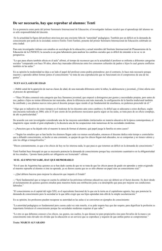De ser necesario, hay que reprobar al alumno: Tenti
En su ponencia como parte del primer Seminario Internacional de Educación, el investigador italiano recalcó que el aprendizaje del alumno no
es sólo responsabilidad del docente.

 En la actualidad la figura del profesor atraviesa por una creciente falta de “autoridad” pedagógica. También por un déficit en la demanda de
conocimiento por parte de la sociedad, sostuvo Emilio Tenti Fanfani, ponente del primer Seminario Internacional de Educación celebrado en
esta ciudad.

Para este investigador italiano con estudios en sociología de la educación y actual miembro del Instituto Internacional de Planeamiento de la
Educación de la UNESCO, la escuela es un gran laboratorio para analizar los cambios sociales que es difícil de entender si no se ve en
perspectiva.

“Lo que pasa afuera también afecta en el aula” afirmó, al tiempo de reconocer que en la actualidad el profesor se enfrenta a diferentes categorías
sociales “comparado con hace 50 años, ahora hay marcadas diferencias entre los consumos culturales de padres e hijos lo cual genera conflictos
también en las aulas.”

En su opinión la modernidad no deja a un lado el papel del profesor como podría pretenderse; por el contrario, lo hace más necesario porque
maestro y aprendiz deben formar juntos el conocimiento “se trata de una coproducción que no funcionará sin el compromiso de una de las
partes”.

NUEVAS CLASES DE EDAD

—Habló usted de la aparición de nuevas clases de edad, de una marcada diferencia entre la niñez, la adolescencia y juventud, ¿Cómo afecta esto
al proceso de aprendizaje?

—“Hace 50 años comenzó esta categoría que hoy llamamos juventud, que empezó a distinguirse por gustos y necesidades propias, pero antes de
eso, padres e hijos no tenían diferencias tan marcadas, ahora la diferencia está más marcada, la configuración de la familia tradicional también
ha cambiado y eso plantea nuevos retos para el docente porque sigue siendo el eje fundamental de enseñanza, no podemos prescindir de él.”

“Algo que es indicativo de estos tiempos es el malestar de los docentes ante estos cambios y lo difícil que es adecuarse a estos desfases, según
una encuesta realizada en 2004, sólo el 35 por ciento de los profesores mexicanos quería seguir en las aulas, se trata pues de un oficio complejo,
de ahí su particularidad.”

De acuerdo con este investigador considerado una de las mayores autoridades intelectuales en materia educativa de la época contemporánea, el
magisterio sigue siendo el gran empleador y la docencia una de las ocupaciones más numerosas de las sociedades modernas.

—¿Pareciera que se ha dejado sólo al maestro la tarea de formar al alumno, qué papel juega la familia en estos casos?

—“Según los estudios que se han hecho los alumnos llegan cada vez menos socializados, entonces el docente dedica más tiempo a controlarlos
que a difundir conocimiento, se hecho es una constante, se quejan de que los chicos llegan mal educados, no se comportan y no tienen valores y
esto los obliga a tranquilizarlos.”

“Dicen constantemente, es que a los chicos de hoy no les interesa nada, lo que pasa es que tenemos un déficit en la demanda de conocimiento.”

Tenti Fanfani hace hincapié en que es necesario potenciar la demanda de conocimiento porque hay crecimiento cuantitativo en la obligatoriedad
de los estudios, -“pronto hasta podría ser obligatorio ser licenciado”- afirma.

SI EL ALUMNO NO SABE, HAY QUE REPROBARLO

“En el caso de Argentina hay quienes ya se han dado cuenta de que no se trata de que los chicos pasen de grado sin aprender y están exigiendo
al maestro repruebe al alumno si éste no aprende, ya se dieron cuenta que no es sólo obtener un papel sino un conocimiento real.”

—¿Qué debiera hacerse para mejorar la educación que imparte el Estado?

—“Será fundamental que se tenga en cuenta la calidad en las próximas reformas educativas cuyo eje deberá ser el factor docente. Es decir desde
el reclutamiento de quienes quieren estudiar para maestros hasta una retribución justa a su desempeño que pasa por mejorar sus condiciones
laborales.”

“El conocimiento es el capital del siglo XXI, es el equivalente funcional de lo que era la tierra en el capitalismo agrario, hay que potenciar la
demanda de conocimiento pero la sociedad es la que debe exigir que sus hijos aprendan más allá de la simple escolarización.”

En su opinión, los profesores pueden recuperar su autoridad en las aulas si se convierten en ejemplos de conocimiento:

“La autoridad pedagógica es fundamental pero cuesta cada vez más tenerla, si se pide respeto hay que dar respeto, para dignificar la profesión es
importante fortalecer el conocimiento porque las sociedades modernas respetan al que sabe.”

“Lo otro es que debemos conocer a los chicos, sus gustos, sus sueños, lo que desean no para propiciarlos sino para llevarlos de la mano a un
conocimiento más elevado sin olvidar que la educación es un servicio que se coproduce y requiere de que ambas partes se comprometan.”

Texto: MARCO ALVARADO
 