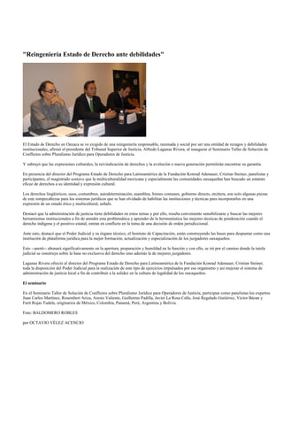 "Reingeniería Estado de Derecho ante debilidades"




El Estado de Derecho en Oaxaca se ve exigido de una reingeniería responsable, razonada y social por ser una entidad de rezagos y debilidades
institucionales, afirmó el presidente del Tribunal Superior de Justicia, Alfredo Lagunas Rivera, al inaugurar el Seminario Taller de Solución de
Conflictos sobre Pluralismo Jurídico para Operadores de Justicia.

Y subrayó que las expresiones culturales, la reivindicación de derechos y la evolución o nueva generación permitirán encontrar su garantía.

En presencia del director del Programa Estado de Derecho para Latinoamérica de la Fundación Konrad Adenauer, Cristian Steiner, panelistas y
participantes, el magistrado sostuvo que la multiculturalidad mexicana y especialmente las comunidades oaxaqueñas han buscado un estatuto
eficaz de derechos a su identidad y expresión cultural.

Los derechos lingüísticos, usos, costumbres, autodeterminación, asamblea, bienes comunes, gobierno directo, etcétera, son solo algunas piezas
de este rompecabezas para los sistemas jurídicos que se han olvidado de habilitar las instituciones y técnicas para incorporarlos en una
expresión de un estado ético y multicultural, señaló.

Destacó que la administración de justicia tiene debilidades en estos temas y por ello, resulta conveniente sensibilizarse y buscar las mejores
herramientas institucionales a fin de atender esta problemática y aprender de la hermenéutica las mejores técnicas de ponderación cuando el
derecho indígena y el positivo estatal, entran en conflicto en la toma de una decisión de orden jurisdiccional.

Ante esto, destacó que el Poder Judicial y su órgano técnico, el Instituto de Capacitación, están construyendo las bases para despuntar como una
institución de plataforma jurídica para la mejor formación, actualización y especialización de los juzgadores oaxaqueños.

Esto --anotó-- abonará significativamente en la apertura, preparación y humildad en la función y con ello, se irá por el camino donde la tutela
judicial se construya sobre la base no exclusiva del derecho sino además la de mejores juzgadores.

Lagunas Rivera ofreció al director del Programa Estado de Derecho para Latinoamérica de la Fundación Konrad Adenauer, Cristian Steiner,
toda la disposición del Poder Judicial para la realización de este tipo de ejercicios impulsados por ese organismo y así mejorar el sistema de
administración de justicia local a fin de contribuir a la solidez en la cultura de legalidad de los oaxaqueños.

El seminario

En el Seminario Taller de Solución de Conflictos sobre Pluralismo Jurídico para Operadores de Justicia, participan como panelistas los expertos
Juan Carlos Martínez, Rosembert Ariza, Aresio Valiente, Guillermo Padilla, Javier La Rosa Calle, José Regalado Gutiérrez, Víctor Bázan y
Farit Rojas Tudela, originarios de México, Colombia, Panamá, Perú, Argentina y Bolivia.

Foto: BALDOMERO ROBLES

por OCTAVIO VÉLEZ ACENCIO
 
