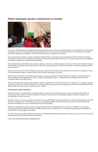 Policías municipales agreden a manifestantes en Juchitán




Las cosas se complican para el edil juchiteco Daniel Gurrión Matías, quien a todas luces pretende imponer a sus incondicionales en las agencias
municipales, pese a las constantes manifestaciones de habitantes de La Ventosa, La Venta, Chicapa de Castro y Ejido Zapata, que reclaman
elecciones transparentes; sin embargo, sólo han recibido mentiras de las autoridades municipales.

Ante esta situación de engaños, un grupo de habitantes del Ejido Zapata, encabezado por representantes de la COCEI Alternativa Patriótica,
solicitaban una audiencia con el presidente municipal de Juchitán, para aclarar algunos puntos que no se estaban respetando y fueron agredidos
por la policía municipal que resguarda el edificio público.

Antonia Pineda Ruiz, representante de los indígenas zapotecos, informó que se había logrado un acuerdo con los diversos candidatos del lugar y
las autoridades municipales, para el plebiscito que se realizaría el próximo domingo 27 de febrero, en donde se acordó que el ganador tendría
todos los espacios.

Explicó que en el caso de la COCEI, decidieron unirse para contender contra el representante del partido oficial (PRI); sin embargo, al ver que
no tenía posibilidad de ganar la contienda, Daniel Gurrión optó por echar abajo ese acuerdo.

Señaló que por eso buscaban una audiencia para dialogar y exigir que se respetara el acuerdo firmado; sin embargo, al pretender ingresar al
palacio municipal, fueron agredidos por la policía municipal, impidiéndoles el paso y rociándolos de gas lacrimógeno, por órdenes del
comandante Walterio Hernández Reyes.

"Había un acuerdo donde firmaron cuatro candidatos, donde se estableció que la elección será a través de un plebiscito y el ganador se quedará
con todos los cargos y los candidatos perdedores no ocuparían ningún cargo, pero de manera repentina, el presidente municipal Daniel Gurrión
Matías cambió el acuerdo y por eso estamos molestos", aseguró.

El edil agredió a mujeres indefensas

Antonia Pineda Ruiz, representante de los indígenas zapotecos, indicó que no entienden la forma en cómo está actuando el presidente de
Juchitán, pues lejos de tener la voluntad de respetar los acuerdos y la decisión de las comunidades, pretende a todas luces imponer a sus
incondicionales a costa de lo que sea.

Repudió la acción, ya que en su mayoría eran mujeres las que se manifestaban; inclusive, dijo que hay una niña de aproximadamente seis meses
de edad, de nombre Carmen Luis Roldán, que tuvo que ser hospitalizada debido a la inhalación del gas, así como una señora embarazada,
llamada Elvia Roldán Luis, así como algunas señoras que fueron golpeadas.

Detalló que interpondrán su denuncia ante la Comisión de la Defensa de los Derechos Humanos en Oaxaca, (CDDHO), así como ante la
Comisión Nacional de los Derechos Humanos (CNDH), además de que se manifestarán en la visita que tiene programada el gobernador del
estado Gabino Cué Monteagudo a esta ciudad.

Por último, dijo que solicitarán la destitución del director de Seguridad Pública Municipal, Bernardo Castillejos López, quien fue el que ordenó
la agresión bajo el mando del edil Daniel Gurrión Matías.

FAUSTINO ROMO MARTÍNEZ/CORRESPONSAL
 