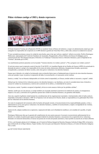 Piden víctimas castigo a URO y demás represores




El Frente Estatal de Víctimas de la Represión (FEVR) se manifestó frente al Palacio de Gobierno y exigió a la administración estatal que sean
castigados los responsables de la represión en el 2006 durante la gestión de Ulises Ruiz Ortiz y sobre todo, conocer la verdad de los sucesos.

"Como sociedad necesitamos conocer la verdad de estos hechos, para evitar que vuelvan a repetirse", afirmó en un mitin, Porfirio Domínguez
Muñozcano, representante del Comité de Familiares de Asesinados, Desaparecidos y Presos Políticos de Oaxaca (Cofadappo), por la
conmemoración del "Día Internacional para el Derecho a la Verdad por Violaciones Graves a Derechos Humanos y para la Dignidad de las
Víctimas", decretado por la ONU.

Los manifestantes portaron pancartas con las leyendas "Tenemos derecho a la verdad y justicia" y "Paz y progreso con verdad y justicia".

El activista sostuvo que la represión contra la Sección 22 del SNTE y la Asamblea Popular de los Pueblos de Oaxaca (APPO), ha actualizado la
demanda de justicia y castigo a los responsables de los actos de tortura, detenciones arbitrarias, desapariciones forzadas, ejecuciones
extrajudiciales y asesinatos de líderes sociales, entre otras graves violaciones a los derechos humanos.

Expuso que el derecho a la verdad se ha destacado como un derecho básico pues es fundamental para el ejercicio de otros derechos humanos,
como por ejemplo, la paz, la justicia, la reparación del daño, la reconciliación y el reencuentro social, etcétera.

Justicia y verdad, "son un binomio indispensable en la lucha contra la impunidad y en Oaxaca, atender ambas es necesario y urgente", señaló.

Subrayó que las víctimas de las violaciones graves a los derechos humanos y sus familiares, así como la sociedad entera tiene el derecho a
conocer la verdad, las circunstancias y motivos de la comisión de los delitos, y la identidad de los autores.

Este proceso, asentó, "ayudará a recuperar la dignidad y aliviar en cierta manera el dolor por las pérdidas sufridas".

Además, resaltó que con este proceso, se rompe también con el pasado autoritario al promover la rendición de cuentas y la transparencia
respecto a los actos y omisiones de los gobiernos quienes han violado los derechos humanos y las garantías individuales.

Ante esto, requirió al gobierno estatal retomar las consideraciones de las organizaciones nacionales e internacionales sobre la lucha contra la
impunidad, incluyendo el dictamen 1/2007 de la Suprema Corte de Justicia de la Nación, donde se responsabiliza al ex gobernador Ruiz Ortiz
por las violaciones de los derechos humanos.

Así como la recuperación de la memoria sobre los hechos del pasado reciente, el reconocimiento de las responsabilidades penales, civiles y
administrativas en los casos graves violaciones a los derechos humanos, y también el reconocimiento y respeto a la dignidad de las víctimas,
sobrevivientes y familiares.

Aparte de ello, adoptar medidas de no repetición y reparación del daño con la finalidad de restablecer, en la medida de lo posible, el tejido
social.

Domínguez Muñozcano dijo que la garantía del cumplimiento de estos puntos pasa por el necesario reconocimiento gubernamental de su
derecho a la verdad y la justicia para segurar la progresividad de los derechos humanos y mecanismos de no repetición de las violaciones,
abonando a la transición democrática al marcar una postura de revisión del pasado autoritario y hacer posible la creación de un futuro diferente.

El Fevr, está formado además de la Cofadappo, por el Comité de Defensa Integral de Derechos Humanos Gobixha (Código-DH), la Iniciativa
para el Desarrollo de la Mujer (Idemo), Tequio Jurídico, Servicios para una Educación Alternativa (Educa) y el Centro de Derechos Indígenas
Flor y Canto.

por OCTAVIO VÉLEZ ASCENCIO
 