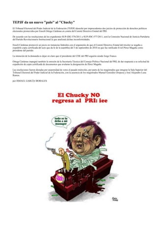 TEPJF da un nuevo "palo" al "Chucky"
El Tribunal Electoral del Poder Judicial de la Federación (TEPJF) desechó por improcedentes dos juicios de protección de derechos políticos
electorales promovidos por Enoch Ortega Cárdenas en contra del Comité Directivo Estatal del PRI.

De acuerdo con las resoluciones de los expedientes SUP-JDC-576/2011 y SUP-JDC-577/2011, será la Comisión Nacional de Justicia Partidaria
del Partido Revolucionario Institucional la que analizará dichas inconformidades.

Enoch Cárdenas promovió un juicio en instancias federales con el argumento de que el Comité Directivo Estatal del tricolor se negaba a
expedirle copia certificada del acto que da fe de la asamblea del 3 de septiembre de 2010 en que fue ratificado Eviel Pérez Magaña como
presidente del partido.

La intención de la demanda es dejar en claro que el presidente del CDE del PRI seguiría siendo Jorge Franco.

Ortega Cárdenas impugnó también la omisión de la Secretaría Técnica del Consejo Político Nacional del PRI, de dar respuesta a su solicitud de
expedición de copia certificada de documentos que avalaran la designación de Pérez Magaña.

Las resoluciones fueron dictadas por unanimidad de votos el pasado miércoles, por parte de los magistrados que integran la Sala Superior del
Tribunal Electoral del Poder Judicial de la Federación, con la ausencia de los magistrados Manuel González Oropeza y José Alejandro Luna
Ramos.

por ISMAEL GARCÍA MORALES
 