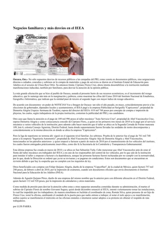 Negocios familiares y más desvíos en el IEEA




Oaxaca, Oax.- No sólo supuestos desvíos de recursos públicos a las campañas del PRI, como consta en documentos públicos, sino asignaciones
directas a cuñados, concuños y sobrinos en la compra de materiales y pago de servicios se dieron en el Instituto Estatal de Educación para
Adultos en el sexenio de Ulises Ruiz Ortiz. Su entonces titular, Cipriano Flores Cruz, ahora intenta desestabilizar a la institución mediante
manifestaciones inducidas, también por familiares, para desviar la atención de la opinión pública.

La más grande afectación que se hizo al pueblo de Oaxaca, aunada al presunto hurto de sus recursos económicos, es el incremento del rezago
educativo, que lo sumerge aún más en la marginación y pobreza, como muestran las cifras del Censo 2010 del Instituto Nacional de Estadística,
Geografía e Informática, que indican que la entidad pasó de tercero al segundo lugar con mayor índice de rezago educativo.

De acuerdo con documentos -en poder de NOTICIAS Voz e Imagen de Oaxaca- tan sólo el año pasado, en mayo, coincidentemente previo a las
elecciones de gobernador, diputados locales y ayuntamientos, el IEEA pagó a la empresa Publicidad en Serigrafía "Capricornio", propiedad de
Demetria Alegría Urquiza -hermana de Teodora, esposa del director del IEEA- 618 mil 744 pesos por concepto de compra e impresión de
playeras, las cuales, según trabajadores de la propia institución, contenían la publicidad del PRI y sus candidatos.

Otro caso que llama la atención es el pago de 189 mil 996 pesos al taller mecánico "Auto Servicio Cruz", propiedad de Abel Vasconcelos Cruz,
esposo Demetria Alegría y como consecuencia concuño de Cipriano Flore,; a quien en los primeros tres meses de 2010 se le pagó por el servicio
mecánico a varios vehículos de la institución; pero además cabe hacer mención que el taller se ubica en la Segunda Cerrada de Fresno manzana
109, lote 6, colonia Consejo Agrarista, Distrito Federal, hasta donde supuestamente fueron llevadas las unidades de motor descompuestas y
coincidentemente es la misma dirección en donde se ubica la empresa "Capricornio".

Pero la liga de nepotismo no termina ahí: siguió en el siguiente nivel familiar, los sobrinos. Prueba de lo anterior fue el pago de 761 mil 748
pesos a la empresa "Ingeniería Automotriz", propiedad de Abel Vasconcelos Alegría -hijo de Demetria Alegría y Abel Vasconcelos,
mencionados en los párrafos anteriores- y quien empezó a facturar a partir de marzo de 2010 por el mantenimiento de los vehículos del instituto,
los cuales fueron entregados prácticamente inservibles, como dio fe la Secretaría de la Contraloría y Transparencia Gubernamental.

Esta última empresa fue creada en marzo de 2010 y se ubica en San Sebastián Tutla. Cabe mencionar que Abel Vasconcelos ante de estar al
frente del taller mecánico era trabajador del IEEA y era uno de los responsables del control de los vehículos, por lo que sale de la institución
para instalar el taller y empezar a facturar a la dependencia, aunque las primeras facturas fueron rechazadas por no cumplir con la normatividad,
por lo que, desde la Dirección se ordenó que ya no se revisaran y se pagaran sin condiciones. Estos son documentos que se encuentran en
revisión debido a que hay la sospecha que no cumplen con los requisitos de ley.

Otros beneficiados con compras son Felipe Quijano Alegría, dueño de la empresa "Copyoffset", de la ciudad de México, quien facturó 757 mil
248 pesos, de febrero a abril de 2010, por la impresión de exámenes, cuando son documentos oficiales que envía directamente el Instituto
Nacional para la Educación de los Adultos (INEA).

Además de Agustín Quijano Pérez, dueño de una empresa del mismo nombre que la anterior pero con diferente ubicación en el Distrito Federal,
quien facturó 112 mil 520 pesos, por la impresión de calendarios y otros materiales.

Como medida de presión para desviar la atención sobre estas y otras supuestas anomalías cometidas durante su administración, el martes el
sobrino de Cipriano Flores de nombre Giovanni Segura, quien desde diciembre renunció al IEEA, intentó violentamente tomar las instalaciones,
lo cual fue impedido por los trabajadores; de manera simultánea en Juchitán el coordinador de zona, Román Silva, quien presume de ser hijo de
Flores Cruz, tomó la oficina, cambiando el candado de la puerta para que nadie entrara a trabajar; al notar el nulo apoyo a su manifestación,
ambos sujetos se manifestaron el miércoles en las oficinas estatales e intentaron sumar adeptos a su protesta sin obtener el respaldo de más
trabajadores.

por LUIS PARRA
 