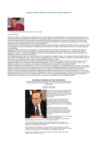 Incierto y ridículo hablar de un desvío de 75 mdp: Cipriano FC




   *Exdirector del IEEA por fin rompió el silencio y habló fuerte

Carlos CERVANTES

Ante lo que llamó un linchamiento público del cual ha venido siendo víctima desde hace por lo menos tres meses, ayer el
exdirector del Instituto Estatal para la Educación de Adultos (IEEA), Cipriano Flores Cruz, finalmente rompió el silencio, dijo
que ha solicitado a Gabino Cué la práctica de las auditorías que sean necesarias, puesto que él manejó los recursos con
honradez, y confesó que es priísta y que, en lo personal, apoyó al candidato de su partido a la gubernatura de la entidad,
“porque siempre consideré que Eviel era mejor que Gabino”.
Informó que ante la denuncias que fueron interpuestas por parte interesada, acusándolo de haber desviado recursos a favor
de la campaña del PRI el año pasado, la FEPADE lo ha exonerado al no haber encontrado elementos que hicieran presumir
su culpabilidad.
Agregó que efectivamente él ha sido priísta y lo continuará siendo, por eso el año pasado y en lo personal hizo labor de
proselitismo a favor de Eviel Pérez Magaña, candidato del PRI a la gubernatura de la entidad, lo cual hacía los fines de
semana en que iba a las diversas poblaciones sin mayor acompañamiento de gente. “Soy priísta y estuve apoyando a mi
candidato, porque yo quería que él ganara”.
Sin embargo dejó claro que es una falacia el hecho de que parte interesada lo acuse, sin pruebas, de haber desviado sólo el
año pasado 75 millones de pesos a favor del PRI, lo cual además de incierto es ridículo, y quienes lo acusan deben probar su
dicho, pues de lo contrario, se les exigirán responsabilidades penales y civiles.
Asimismo agregó que desde hace meses se dirigió por escrito al gobernador Gabino Cué, pero es la hora en que no le ha
contestado. Dijo que no confía en la contralora Perla Woolrich, ya que a esta señora la conoce de tiempo y tuvo roces
políticos desde que él fue presidente del Instituto Estatal Electoral y dicha señora representaba al PAN.
Finalmente señaló que el linchamiento en contra de su persona ha continuado, y se extrañó muchísimo de que la contraloría
estatal no haga caso de la denuncia que esta misma semana hicieron trabajadores del Instituto Estatal de Educación de los
Adultos poniendo al descubierto el verdadero robo que se cometió en el mes de diciembre, pasado a las arcas de la
institución donde se estuvieron expidiendo cheques por cantidades exorbitantes por “consumo de alimentos”. Uno de esos
cheques, según lo documentaron los mismos trabajadores, fue de 157 mil pesos a favor del hotel Victoria, por lo que resulta
escandaloso el tema, y sería muy interesante saber cómo es que los funcionarios del IEEA consumen esas cantidades de
alimentos que representan muchos miles de pesos. Se espera la contestación de la Contraloría Estatal.


                                              Investigan a hospitales por fetos abandonados
                                  Proponen legalizar aborto en Oaxaca. Disminuiría el número de muertes que
                                   se provocan por esta práctica llevada a cabo en la clandestinidad: Tenorio
                                                                 Vasconcelos.

                                                                 Yadira SOSA/ José HANNAN R.
                                                                   25/03/2011, 06:03:18 AM

                                                                          Germán Tenorio Vasconcelos, secretario de salud
                                                                          de Oaxaca, consideró urgente la aprobación de
                                                                          una ley que permita el aborto en el estado, para
                                                                          disminuir el número de muertes que se provocan
                                                                          por esta práctica llevada a cabo en la
                                                                          clandestinidad.

                                                                          Por ser ilegal el aborto en la entidad y por la
                                                                          comunicación que se tiene entre clínicas y
                                                                          hospitales de Oaxaca y la Ciudad de México,
                                                                          muchas oaxaqueñas acuden a la capital del país
                                                                          para un aborto, al saber que ahí sí está legalizado,
                                                                          afirmó.

                                                                          El funcionario consideró que es muy difícil
                                                                          identificar clínicas que practican el aborto,
                                                                          “porque se necesitaría llegar en el momento”, y
                                                                          reiteró la importancia de que la entidad cuente
                                                                          con clínicas donde éste se realice de manera
                                                                          profesional.

                                                                         De los fetos encontrados el martes por Riberas del
                                                                         Atoyac, Tenorio Vasconcelos
                                                                         afirmó que ya se realizan las investigaciones
                                correspondientes, y descartó que hayan sido producto de abortos.

                                “Hay una investigación al respecto y puede tratarse de material que estaba en los
                                laboratorios de patología de hospitales públicos o privados, ya que las bolsas y frascos
                                donde fueron encontrados tenían nombre”.

                                Arturo Molina Sosa, presidente de la Comisión Estatal de Arbitraje Médico de Oaxaca
                                (CEAMO), consideró que los fetos encontrados en días pasados, proceden de algún hospital
                                o laboratorio, que rompió con la normatividad al no enterrarlos o incinerarlos.

                                Pueden ser de un laboratorio de anatomía patológica del IMSS, ISSSTE o del Hospital
                                General “Aurelio Valdivieso”, afirmó.
 