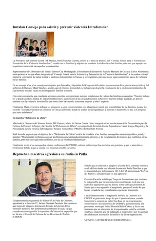 Instalan Consejo para asistir y prevenir violencia Intrafamiliar




La Presidenta del Sistema Estatal DIF Oaxaca, Mané Sánchez Cámara, asistió a la toma de protesta del "Consejo Estatal para la Asistencia y
Prevención de la Violencia Intrafamiliar", creado con la finalidad y objetivo de combatir la violencia en las familias, este mal que aqueja a un
importante número de oaxaqueños y oaxaqueñas.

Representando al Gobernador del Estado Gabino Cué Monteagudo, el Secretario de Desarrollo Social y Humano de Oaxaca, Carlos Altamirano,
tomó protesta a los que ahora integrarán el "Consejo Estatal para la Asistencia y Prevención de la Violencia Intrafamiliar", a los cuales exhortó
a tener la convicción de luchar contra la violencia intrafamiliar en Oaxaca y ser vigilantes, para que no se sigan cometiendo casos de violencia
en las familias.

En su mensaje a las y los consejeros integrado por diputados y diputadas del Congreso del estado, representantes de organizaciones civiles y del
gobierno de Oaxaca, Mané Sánchez, apuntó, que el objetivo primordial es, trabajar para lograr la erradicación de la violencia intrafamiliar, la
cual termina muchas veces en desintegración familiar y muerte.

Dijo estar convencida que, mediante acciones concretas se propiciaran mejores condiciones de vida en las familias oaxaqueñas: "Nuestro trabajo
no se puede quedar a media; Es indispensable poner a disposición de la sociedad nuestros esfuerzos y nuestro trabajo decidido, es preciso
terminar con la violencia intrafamiliar que tanto daño ha causado a nuestras mujeres y niños" expresó.

Finalmente Mané, exhortó a trabajar sin prejuicios y estar comprometidos con el quehacer social, por la estabilidad de las familias, porque les
recordó: "la meta primordial es construir un Oaxaca diferente, donde se acaben las desigualdades y persista el desarrollo, la paz y el progreso
que tanto anhelamos".

En marcha "defensoría de oficio"

Más tarde la Directora del Sistema Estatal DIF Oaxaca, María de Fátima García León, inauguró en las instalaciones de la Procuraduría para la
Defensa del Menor, la Mujer y la Familia, la "Defensoría de Oficio" en compañía de la titular de ésta dependencia, Laura Vargas Mayoral, y la
Procuradora para la Defensa del Indígena y Grupos Vulnerables (PRODI), Bertha Ruth Arreola.

Ruth Arreola, expresó que el objetivo de la "Defensoría de Oficio" será la de brindarle a las familias oaxaqueñas asistencia jurídica, penal y
familiar: "Diariamente recibimos casos de problemas como demanda alimentaria, divorcio, y de recuperación de menores por conflictos en las
familias, pero los casos que más recibimos, son las de violencia intrafamiliar".

Finalmente invitó a los oaxaqueños a tener confianza en la (PRODI), además enfatizó que los servicios son gratuitos, y que la atención es
profesional debido a que se cuenta con personal sensible y experto.

Reprueban maestros agresión a su radio en Putla


                                                                             Señaló que en relación al apagón o al corte de la corriente eléctrica
                                                                             en el edificio donde está ubicada la estación Radio Ñuu Kaa y que
                                                                             es transmitida por la frecuencia 103.1 de FM, denominada "La Voz
                                                                             del Pueblo", consideró que "es una agresión".

                                                                             Guzmán Zacatula señaló que "luego de las reuniones que tuvimos,
                                                                             lo más posible que incluso estuvimos analizando, es de que por
                                                                             todos los argumentos que se dieron, sobre todo que ponemos de
                                                                             frente que es una agresión al magisterio, porque el hecho de que
                                                                             hayan cortado la luz, consideramos que no es lo correcto.

                                                                             Las diferencias entre el magisterio de Putla de Guerrero y el
                                                                             CODEP se generaron, luego de que el pasado viernes, cuando
El representante magisterial del Sector 03 de Putla de Guerrero,             transmitía la estación de radio Ñuu Kaa, en su programación
agremiado a la Sección 22, Jacinto Guzmán Zacatula, dio a conocer            entrevistaron a los miembros del CODEP y posteriormente a la
que luego del apagón a la estación de radio del gremio de los                presidenta municipal Isabel Gonzala Bello Chávez y fue en ese
mentores putlecos, han determinado cambiarse de sede, ya que                 momento que un integrante de la organización cortó la corriente
consideran como agresión la represión a la libertad de expresión que         eléctrica, situación que ha indignado al magisterio y por lo que han
les hiciera el Comité de Defensa de los Derechos del Pueblo                  decidido sacar su estación del edificio de dicha organización.
(CODEP).
                                                                             MONICO CASTRO REYES/CORRESPONSAL
 