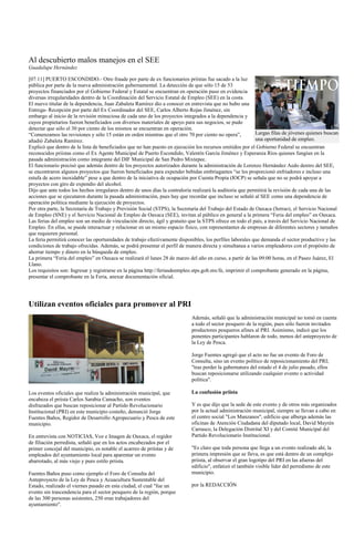 Al descubierto malos manejos en el SEE
Guadalupe Hernández

[07:11] PUERTO ESCONDIDO.- Otro fraude por parte de ex funcionarios priístas fue sacado a la luz
pública por parte de la nueva administración gubernamental. La detección de que sólo 15 de 53
proyectos financiados por el Gobierno Federal y Estatal se encuentran en operación puso en evidencia
diversas irregularidades dentro de la Coordinación del Servicio Estatal de Empleo (SEE) en la costa.
El nuevo titular de la dependencia, Juan Zabaleta Ramírez dio a conocer en entrevista que no hubo una
Entrega- Recepción por parte del Ex Coordinador del SEE, Carlos Alberto Rojas Jiménez, sin
embargo al inicio de la revisión minuciosa de cada uno de los proyectos integrados a la dependencia y
cuyos propietarios fueron beneficiados con diversos materiales de apoyo para sus negocios, se pudo
detectar que sólo el 30 por ciento de los mismos se encuentran en operación.
“Comenzamos las revisiones y sólo 15 están en orden mientras que el otro 70 por ciento no opera”,           Largas filas de jóvenes quienes buscan
añadió Zabaleta Ramírez.                                                                                    una oportunidad de empleo.
Explicó que dentro de la lista de beneficiados que no han puesto en ejecución los recursos emitidos por el Gobierno Federal se encuentran
reconocidos priistas como el Ex Agente Municipal de Puerto Escondido, Valentín García Jiménez y Esperanza Ríos quienes fungían en la
pasada administración como integrante del DIF Municipal de San Pedro Mixtepec.
El funcionario precisó que además dentro de los proyectos autorizados durante la administración de Lorenzo Hernández Aedo dentro del SEE,
se encontraron algunos proyectos que fueron beneficiados para expender bebidas embriagantes “se les proporcionó enfriadores e incluso una
estufa de acero inoxidable” pese a que dentro de la iniciativa de ocupación por Cuenta Propia (IOCP) se señala que no se podrá apoyar a
proyectos con giro de expendio del alcohol.
Dijo que ante todos los hechos irregulares dentro de unos días la contraloría realizará la auditoria que permitirá la revisión de cada una de las
acciones que se ejecutaron durante la pasada administración, pues hay que recordar que incluso se señaló al SEE como una dependencia de
operación política mediante la ejecución de proyectos.
Por otra parte, la Secretaría de Trabajo y Previsión Social (STPS), la Secretaría del Trabajo del Estado de Oaxaca (Setrao), el Servicio Nacional
de Empleo (SNE) y el Servicio Nacional de Empleo de Oaxaca (SEE), invitan al público en general a la primera “Feria del empleo” en Oaxaca.
Las ferias del empleo son un medio de vinculación directo, ágil y gratuito que la STPS ofrece en todo el país, a través del Servicio Nacional de
Empleo. En ellas, se puede interactuar y relacionar en un mismo espacio físico, con representantes de empresas de diferentes sectores y tamaños
que requieren personal.
La feria permitirá conocer las oportunidades de trabajo efectivamente disponibles, los perfiles laborales que demanda el sector productivo y las
condiciones de trabajo ofrecidas. Además, se podrá presentar el perfil de manera directa y simultanea a varios empleadores con el propósito de
ahorrar tiempo y dinero en la búsqueda de empleo.
La primera “Feria del empleo” en Oaxaca se realizará el lunes 28 de marzo del año en curso, a partir de las 09:00 horas, en el Paseo Juárez, El
Llano.
Los requisitos son: Ingresar y registrarse en la página http://feriasdeempleo.stps.gob.mx/fe, imprimir el comprobante generado en la página,
presentar el comprobante en la Feria, anexar documentación oficial.




Utilizan eventos oficiales para promover al PRI
                                                                            Además, señaló que la administración municipal no tomó en cuenta
                                                                            a todo el sector pesquero de la región, pues sólo fueron invitados
                                                                            productores pesqueros afines al PRI. Asimismo, indicó que los
                                                                            ponentes participantes hablaron de todo, menos del anteproyecto de
                                                                            la Ley de Pesca.

                                                                            Jorge Fuentes agregó que el acto no fue un evento de Foro de
                                                                            Consulta, sino un evento político de reposicionamiento del PRI;
                                                                            "tras perder la gubernatura del estado el 4 de julio pasado, ellos
                                                                            buscan reposicionarse utilizando cualquier evento o actividad
                                                                            política".

Los eventos oficiales que realiza la administración municipal, que          La confusión priista
encabeza el priista Carlos Sarabia Camacho, son eventos
disfrazados que buscan reposicionar al Partido Revolucionario               Y es que dijo que la sede de este evento y de otros más organizados
Institucional (PRI) en este municipio costeño, denunció Jorge               por la actual administración municipal, siempre se llevan a cabo en
Fuentes Baños, Regidor de Desarrollo Agropecuario y Pesca de este           el centro social "Los Manzanos", edificio que alberga además las
municipio.                                                                  oficinas de Atención Ciudadana del diputado local, David Mayrén
                                                                            Carrasco, la Delegación Distrital XI y del Comité Municipal del
En entrevista con NOTICIAS, Voz e Imagen de Oaxaca, el regidor              Partido Revolucionario Institucional.
de filiación perredista, señaló que en los actos encabezados por el
primer concejal del municipio, es notable el acarreo de priístas y de       "Es claro que toda persona que llega a un evento realizado ahí, la
empleados del ayuntamiento local para aparentar un evento                   primera impresión que se lleva, es que está dentro de un complejo
abarrotado, al más viejo y puro estilo priista.                             priista, al observar el gran logotipo del PRI en las afueras del
                                                                            edificio", enfatizó el también visible líder del perredismo de este
Fuentes Baños puso como ejemplo el Foro de Consulta del                     municipio.
Anteproyecto de la Ley de Pesca y Acuacultura Sustentable del
Estado, realizado el viernes pasado en esta ciudad, el cual "fue un         por la REDACCIÓN
evento sin trascendencia para el sector pesquero de la región, porque
de las 300 personas asistentes, 250 eran trabajadores del
ayuntamiento".
 