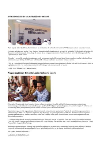 Toman oficinas de la Jurisdicción Sanitaria




Ayer, después de las 12:30 horas, fueron tomadas las instalaciones de la Jurisdicción Sanitaria "04" Costa, con sede en esta ciudad costeña.

Empleados adheridos a la Sección 35 del Sindicato Nacional de los Trabajadores de la Secretaría de Salud (SNTSS) del área de la Jurisdicción,
decidieron manifestarse de esta forma, luego de que uno de sus compañeros de nombre Farid Cosme, fuera removido del programa de Pac-
Oportunidades en donde laboró.

Delegados y personal de intendencia encabezados por la representante sindical, Francisca Gasga Pérez, procedieron a sellar todas las oficinas
administrativas que alberga el edificio, con la finalidad de evitar que empleados de confianza entraran a laborar.

Cerca de 75 trabajadores fueron designados para reguardar las instalaciones en cuatro horarios relevándose cada seis horas; Francisca Gasga se
negó a dar entrevista a los medios de comunicación refiriendo que tenía instrucciones de no hacerlo.

FRANCISCO SÍMERMAN/CORRESPONSAL


Niegan regidores de Santa Lucía duplicarse salario




Ocho de los 13 regidores de Santa Lucía del Camino rechazaron duplicarse el sueldo de 20 a 40 mil pesos mensuales; sin embargo,
reconocieron que están pidiendo un ajuste de dietas, que quedaría de 20 mil pesos quincenales para el presidente municipal; 19 mil pesos para
los síndicos y 18 mil pesos para los regidores, mismos que están sujetos a decisión del Cabildo.

Argumentaron que con ello se garantizaría el abatimiento de la corrupción en el ayuntamiento, "además de que cubrimos gastos operativos y
otros asuntos que atañen a las respectivas regidurías", dijo el concejal de Agencias y Colonias, Juan Carlos Pastrana. Respecto del proceso
electoral en Rancho Nuevo, el síndico procurador, Omar Blas Pacheco, señaló que se están utilizando recursos públicos para favorecer a
determinados candidatos.

La conferencia fue ofrecida en un restaurante del centro de la capital, por parte de los regidores Omar Blas Pacheco, Adriana Lucía Carrera
Cruz, Luis Antonio Espinosa Osorio, Edgar Armando Ortiz Zárate, Salvador García López, Juan Carlos Pastrana Rodríguez, Margarito Valdez
Parada y Félix Margarito Díaz Santiago.

Asimismo se pronunciaron por el diálogo para dirimir los problemas en ese municipio y reprobaron el uso de la fuerza pública y el desalojo
violento de habitantes de la agencia de Rancho Nuevo, la noche del miércoles, en las oficinas administrativas del ayuntamiento.

foto: CARLOS ROMÁN VELASCO

por ISMAEL GARCÍA MORALES
 