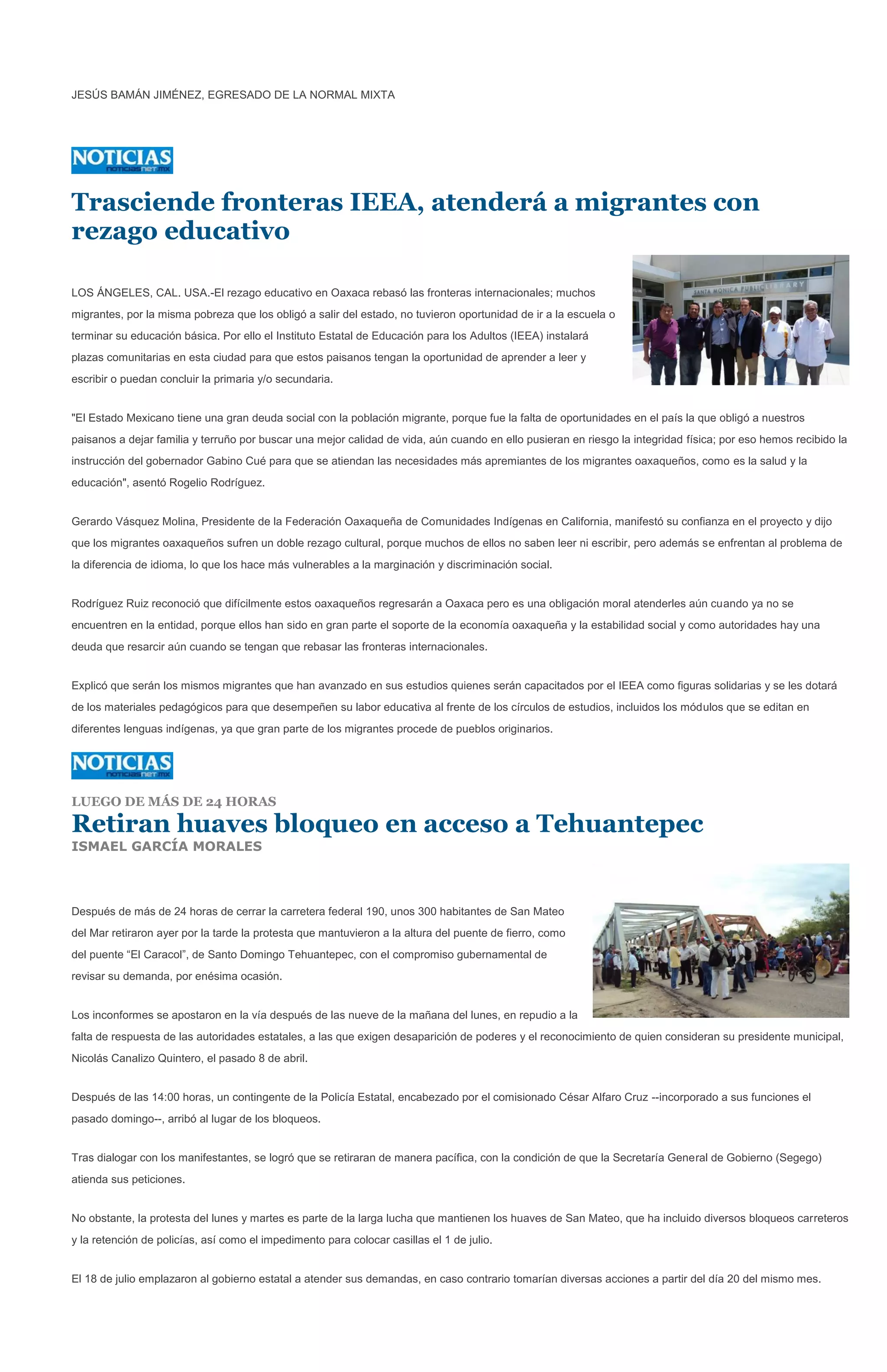 JESÚS BAMÁN JIMÉNEZ, EGRESADO DE LA NORMAL MIXTA




Trasciende fronteras IEEA, atenderá a migrantes con
rezago educativo

LOS ÁNGELES, CAL. USA.-El rezago educativo en Oaxaca rebasó las fronteras internacionales; muchos
migrantes, por la misma pobreza que los obligó a salir del estado, no tuvieron oportunidad de ir a la escuela o
terminar su educación básica. Por ello el Instituto Estatal de Educación para los Adultos (IEEA) instalará
plazas comunitarias en esta ciudad para que estos paisanos tengan la oportunidad de aprender a leer y
escribir o puedan concluir la primaria y/o secundaria.


"El Estado Mexicano tiene una gran deuda social con la población migrante, porque fue la falta de oportunidades en el país la que obligó a nuestros
paisanos a dejar familia y terruño por buscar una mejor calidad de vida, aún cuando en ello pusieran en riesgo la integridad física; por eso hemos recibido la
instrucción del gobernador Gabino Cué para que se atiendan las necesidades más apremiantes de los migrantes oaxaqueños, como es la salud y la
educación", asentó Rogelio Rodríguez.


Gerardo Vásquez Molina, Presidente de la Federación Oaxaqueña de Comunidades Indígenas en California, manifestó su confianza en el proyecto y dijo
que los migrantes oaxaqueños sufren un doble rezago cultural, porque muchos de ellos no saben leer ni escribir, pero además se enfrentan al problema de
la diferencia de idioma, lo que los hace más vulnerables a la marginación y discriminación social.


Rodríguez Ruiz reconoció que difícilmente estos oaxaqueños regresarán a Oaxaca pero es una obligación moral atenderles aún cuando ya no se
encuentren en la entidad, porque ellos han sido en gran parte el soporte de la economía oaxaqueña y la estabilidad social y como autoridades hay una
deuda que resarcir aún cuando se tengan que rebasar las fronteras internacionales.


Explicó que serán los mismos migrantes que han avanzado en sus estudios quienes serán capacitados por el IEEA como figuras solidarias y se les dotará
de los materiales pedagógicos para que desempeñen su labor educativa al frente de los círculos de estudios, incluidos los módulos que se editan en
diferentes lenguas indígenas, ya que gran parte de los migrantes procede de pueblos originarios.




LUEGO DE MÁS DE 24 HORAS

Retiran huaves bloqueo en acceso a Tehuantepec
ISMAEL GARCÍA MORALES



Después de más de 24 horas de cerrar la carretera federal 190, unos 300 habitantes de San Mateo
del Mar retiraron ayer por la tarde la protesta que mantuvieron a la altura del puente de fierro, como
del puente “El Caracol”, de Santo Domingo Tehuantepec, con el compromiso gubernamental de
revisar su demanda, por enésima ocasión.


Los inconformes se apostaron en la vía después de las nueve de la mañana del lunes, en repudio a la
falta de respuesta de las autoridades estatales, a las que exigen desaparición de poderes y el reconocimiento de quien consideran su presidente municipal,
Nicolás Canalizo Quintero, el pasado 8 de abril.


Después de las 14:00 horas, un contingente de la Policía Estatal, encabezado por el comisionado César Alfaro Cruz --incorporado a sus funciones el
pasado domingo--, arribó al lugar de los bloqueos.


Tras dialogar con los manifestantes, se logró que se retiraran de manera pacífica, con la condición de que la Secretaría General de Gobierno (Segego)
atienda sus peticiones.


No obstante, la protesta del lunes y martes es parte de la larga lucha que mantienen los huaves de San Mateo, que ha incluido diversos bloqueos carreteros
y la retención de policías, así como el impedimento para colocar casillas el 1 de julio.


El 18 de julio emplazaron al gobierno estatal a atender sus demandas, en caso contrario tomarían diversas acciones a partir del día 20 del mismo mes.
 
