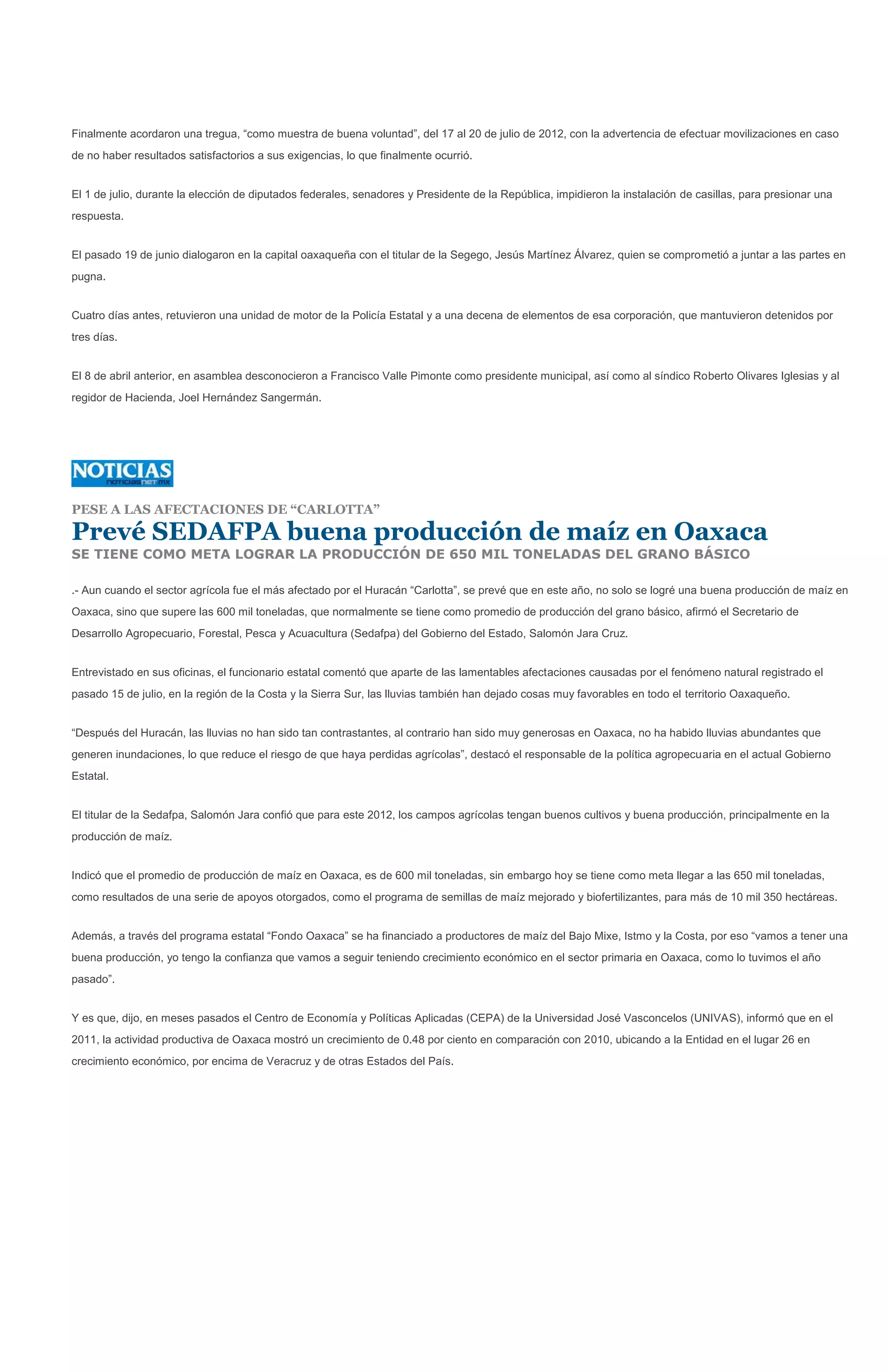 Finalmente acordaron una tregua, “como muestra de buena voluntad”, del 17 al 20 de julio de 2012, con la advertencia de efectuar movilizaciones en caso
de no haber resultados satisfactorios a sus exigencias, lo que finalmente ocurrió.


El 1 de julio, durante la elección de diputados federales, senadores y Presidente de la República, impidieron la instalación de casillas, para presionar una
respuesta.


El pasado 19 de junio dialogaron en la capital oaxaqueña con el titular de la Segego, Jesús Martínez Álvarez, quien se comprometió a juntar a las partes en
pugna.


Cuatro días antes, retuvieron una unidad de motor de la Policía Estatal y a una decena de elementos de esa corporación, que mantuvieron detenidos por
tres días.


El 8 de abril anterior, en asamblea desconocieron a Francisco Valle Pimonte como presidente municipal, así como al síndico Roberto Olivares Iglesias y al
regidor de Hacienda, Joel Hernández Sangermán.




PESE A LAS AFECTACIONES DE “CARLOTTA”

Prevé SEDAFPA buena producción de maíz en Oaxaca
SE TIENE COMO META LOGRAR LA PRODUCCIÓN DE 650 MIL TONELADAS DEL GRANO BÁSICO

.- Aun cuando el sector agrícola fue el más afectado por el Huracán “Carlotta”, se prevé que en este año, no solo se logré una buena producción de maíz en
Oaxaca, sino que supere las 600 mil toneladas, que normalmente se tiene como promedio de producción del grano básico, afirmó el Secretario de
Desarrollo Agropecuario, Forestal, Pesca y Acuacultura (Sedafpa) del Gobierno del Estado, Salomón Jara Cruz.


Entrevistado en sus oficinas, el funcionario estatal comentó que aparte de las lamentables afectaciones causadas por el fenómeno natural registrado el
pasado 15 de julio, en la región de la Costa y la Sierra Sur, las lluvias también han dejado cosas muy favorables en todo el territorio Oaxaqueño.


“Después del Huracán, las lluvias no han sido tan contrastantes, al contrario han sido muy generosas en Oaxaca, no ha habido lluvias abundantes que
generen inundaciones, lo que reduce el riesgo de que haya perdidas agrícolas”, destacó el responsable de la política agropecuaria en el actual Gobierno
Estatal.


El titular de la Sedafpa, Salomón Jara confió que para este 2012, los campos agrícolas tengan buenos cultivos y buena producción, principalmente en la
producción de maíz.


Indicó que el promedio de producción de maíz en Oaxaca, es de 600 mil toneladas, sin embargo hoy se tiene como meta llegar a las 650 mil toneladas,
como resultados de una serie de apoyos otorgados, como el programa de semillas de maíz mejorado y biofertilizantes, para más de 10 mil 350 hectáreas.


Además, a través del programa estatal “Fondo Oaxaca” se ha financiado a productores de maíz del Bajo Mixe, Istmo y la Costa, por eso “vamos a tener una
buena producción, yo tengo la confianza que vamos a seguir teniendo crecimiento económico en el sector primaria en Oaxaca, como lo tuvimos el año
pasado”.


Y es que, dijo, en meses pasados el Centro de Economía y Políticas Aplicadas (CEPA) de la Universidad José Vasconcelos (UNIVAS), informó que en el
2011, la actividad productiva de Oaxaca mostró un crecimiento de 0.48 por ciento en comparación con 2010, ubicando a la Entidad en el lugar 26 en
crecimiento económico, por encima de Veracruz y de otras Estados del País.
 
