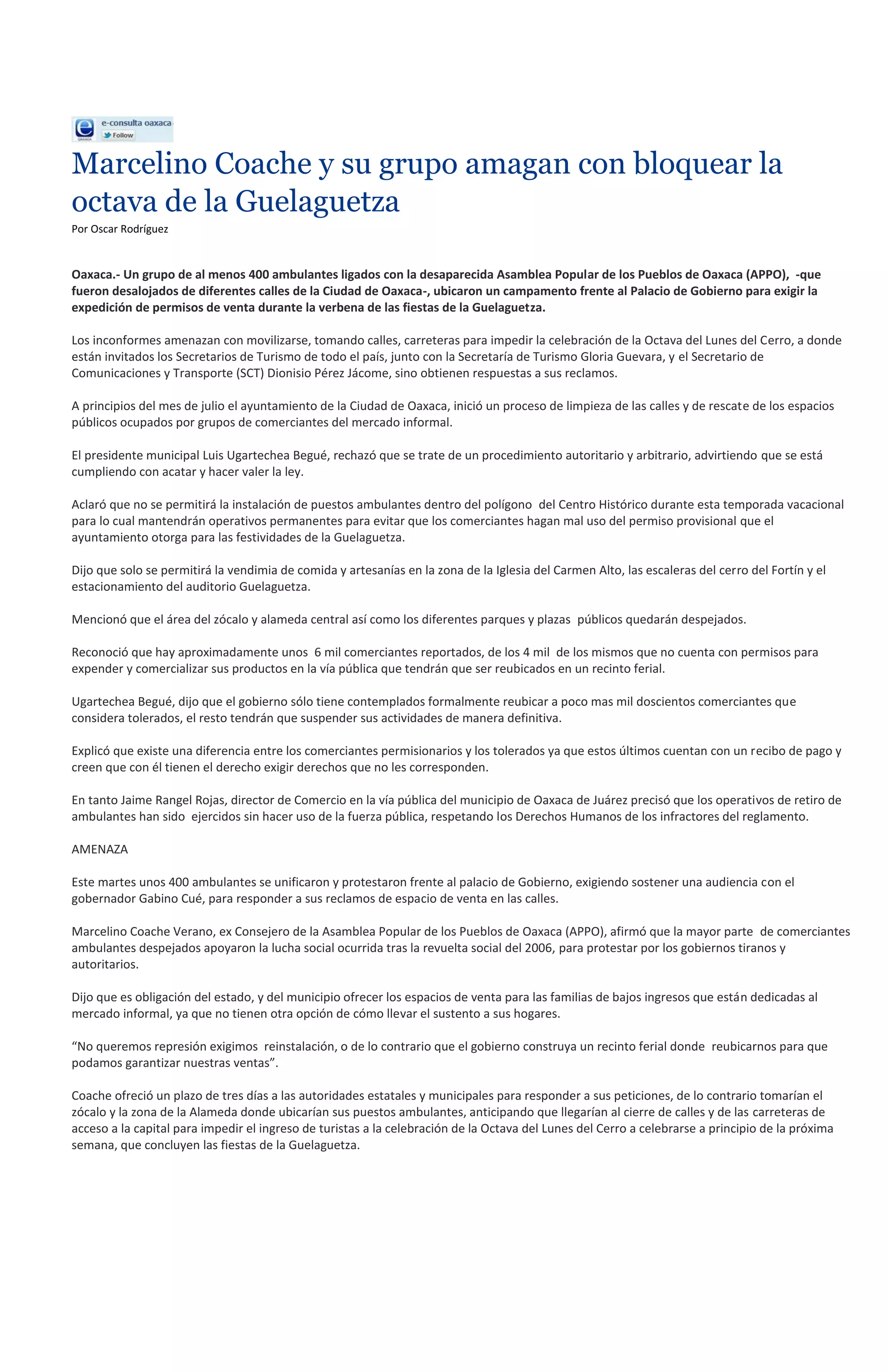 Marcelino Coache y su grupo amagan con bloquear la
octava de la Guelaguetza
Por Oscar Rodríguez


Oaxaca.- Un grupo de al menos 400 ambulantes ligados con la desaparecida Asamblea Popular de los Pueblos de Oaxaca (APPO), -que
fueron desalojados de diferentes calles de la Ciudad de Oaxaca-, ubicaron un campamento frente al Palacio de Gobierno para exigir la
expedición de permisos de venta durante la verbena de las fiestas de la Guelaguetza.

Los inconformes amenazan con movilizarse, tomando calles, carreteras para impedir la celebración de la Octava del Lunes del Cerro, a donde
están invitados los Secretarios de Turismo de todo el país, junto con la Secretaría de Turismo Gloria Guevara, y el Secretario de
Comunicaciones y Transporte (SCT) Dionisio Pérez Jácome, sino obtienen respuestas a sus reclamos.

A principios del mes de julio el ayuntamiento de la Ciudad de Oaxaca, inició un proceso de limpieza de las calles y de rescate de los espacios
públicos ocupados por grupos de comerciantes del mercado informal.

El presidente municipal Luis Ugartechea Begué, rechazó que se trate de un procedimiento autoritario y arbitrario, advirtiendo que se está
cumpliendo con acatar y hacer valer la ley.

Aclaró que no se permitirá la instalación de puestos ambulantes dentro del polígono del Centro Histórico durante esta temporada vacacional
para lo cual mantendrán operativos permanentes para evitar que los comerciantes hagan mal uso del permiso provisional que el
ayuntamiento otorga para las festividades de la Guelaguetza.

Dijo que solo se permitirá la vendimia de comida y artesanías en la zona de la Iglesia del Carmen Alto, las escaleras del cerro del Fortín y el
estacionamiento del auditorio Guelaguetza.

Mencionó que el área del zócalo y alameda central así como los diferentes parques y plazas públicos quedarán despejados.

Reconoció que hay aproximadamente unos 6 mil comerciantes reportados, de los 4 mil de los mismos que no cuenta con permisos para
expender y comercializar sus productos en la vía pública que tendrán que ser reubicados en un recinto ferial.

Ugartechea Begué, dijo que el gobierno sólo tiene contemplados formalmente reubicar a poco mas mil doscientos comerciantes que
considera tolerados, el resto tendrán que suspender sus actividades de manera definitiva.

Explicó que existe una diferencia entre los comerciantes permisionarios y los tolerados ya que estos últimos cuentan con un recibo de pago y
creen que con él tienen el derecho exigir derechos que no les corresponden.

En tanto Jaime Rangel Rojas, director de Comercio en la vía pública del municipio de Oaxaca de Juárez precisó que los operativos de retiro de
ambulantes han sido ejercidos sin hacer uso de la fuerza pública, respetando los Derechos Humanos de los infractores del reglamento.

AMENAZA

Este martes unos 400 ambulantes se unificaron y protestaron frente al palacio de Gobierno, exigiendo sostener una audiencia con el
gobernador Gabino Cué, para responder a sus reclamos de espacio de venta en las calles.

Marcelino Coache Verano, ex Consejero de la Asamblea Popular de los Pueblos de Oaxaca (APPO), afirmó que la mayor parte de comerciantes
ambulantes despejados apoyaron la lucha social ocurrida tras la revuelta social del 2006, para protestar por los gobiernos tiranos y
autoritarios.

Dijo que es obligación del estado, y del municipio ofrecer los espacios de venta para las familias de bajos ingresos que están dedicadas al
mercado informal, ya que no tienen otra opción de cómo llevar el sustento a sus hogares.

“No queremos represión exigimos reinstalación, o de lo contrario que el gobierno construya un recinto ferial donde reubicarnos para que
podamos garantizar nuestras ventas”.

Coache ofreció un plazo de tres días a las autoridades estatales y municipales para responder a sus peticiones, de lo contrario tomarían el
zócalo y la zona de la Alameda donde ubicarían sus puestos ambulantes, anticipando que llegarían al cierre de calles y de las carreteras de
acceso a la capital para impedir el ingreso de turistas a la celebración de la Octava del Lunes del Cerro a celebrarse a principio de la próxima
semana, que concluyen las fiestas de la Guelaguetza.
 