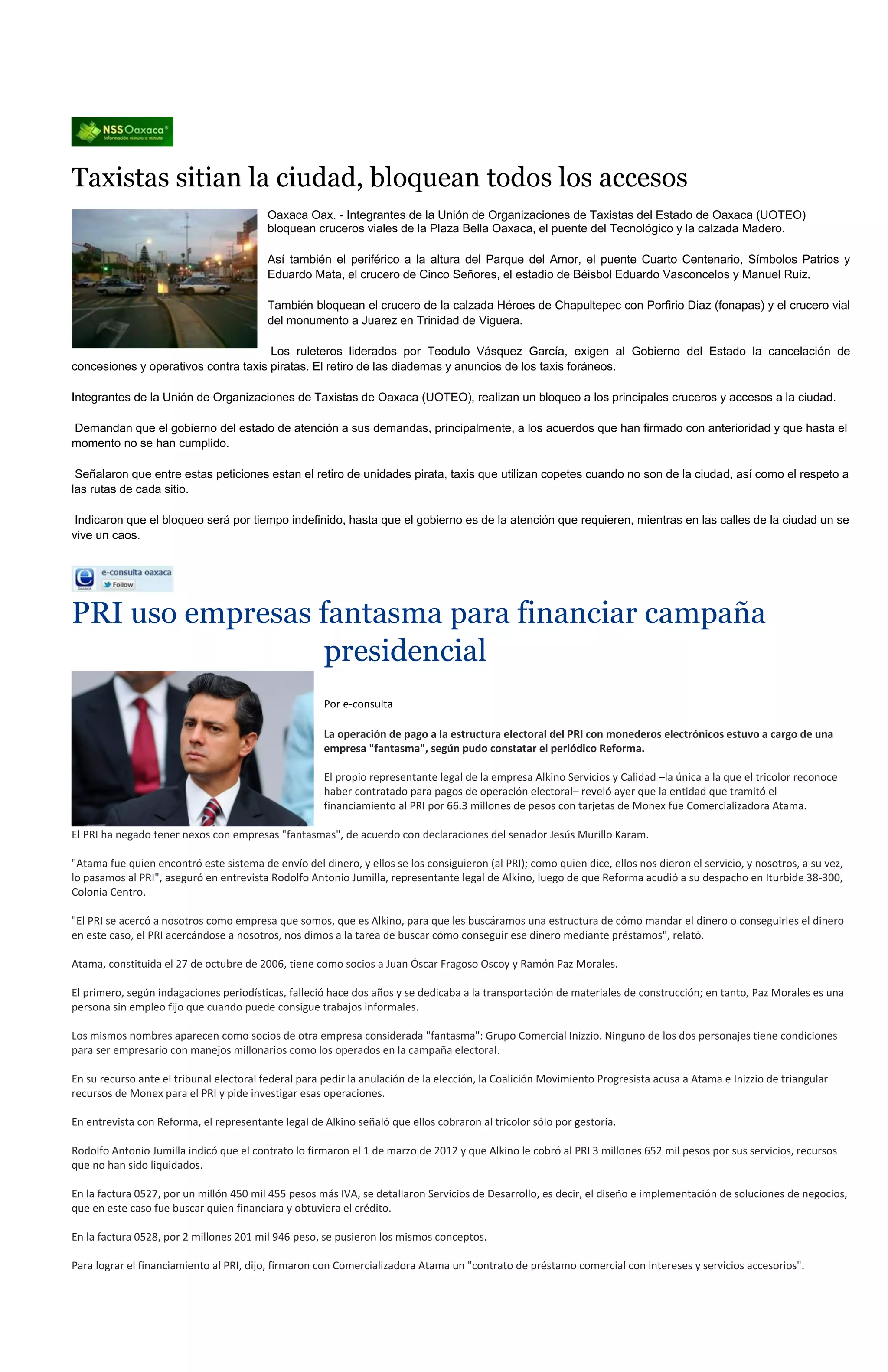 Taxistas sitian la ciudad, bloquean todos los accesos
                                          Oaxaca Oax. - Integrantes de la Unión de Organizaciones de Taxistas del Estado de Oaxaca (UOTEO)
                                          bloquean cruceros viales de la Plaza Bella Oaxaca, el puente del Tecnológico y la calzada Madero.

                                          Así también el periférico a la altura del Parque del Amor, el puente Cuarto Centenario, Símbolos Patrios y
                                          Eduardo Mata, el crucero de Cinco Señores, el estadio de Béisbol Eduardo Vasconcelos y Manuel Ruiz.

                                          También bloquean el crucero de la calzada Héroes de Chapultepec con Porfirio Diaz (fonapas) y el crucero vial
                                          del monumento a Juarez en Trinidad de Viguera.

                                      Los ruleteros liderados por Teodulo Vásquez García, exigen al Gobierno del Estado la cancelación de
concesiones y operativos contra taxis piratas. El retiro de las diademas y anuncios de los taxis foráneos.

Integrantes de la Unión de Organizaciones de Taxistas de Oaxaca (UOTEO), realizan un bloqueo a los principales cruceros y accesos a la ciudad.

Demandan que el gobierno del estado de atención a sus demandas, principalmente, a los acuerdos que han firmado con anterioridad y que hasta el
momento no se han cumplido.

 Señalaron que entre estas peticiones estan el retiro de unidades pirata, taxis que utilizan copetes cuando no son de la ciudad, así como el respeto a
las rutas de cada sitio.

 Indicaron que el bloqueo será por tiempo indefinido, hasta que el gobierno es de la atención que requieren, mientras en las calles de la ciudad un se
vive un caos.




PRI uso empresas fantasma para financiar campaña
                  presidencial
                                                      Por e-consulta

                                                      La operación de pago a la estructura electoral del PRI con monederos electrónicos estuvo a cargo de una
                                                      empresa "fantasma", según pudo constatar el periódico Reforma.

                                                      El propio representante legal de la empresa Alkino Servicios y Calidad –la única a la que el tricolor reconoce
                                                      haber contratado para pagos de operación electoral– reveló ayer que la entidad que tramitó el
                                                      financiamiento al PRI por 66.3 millones de pesos con tarjetas de Monex fue Comercializadora Atama.

El PRI ha negado tener nexos con empresas "fantasmas", de acuerdo con declaraciones del senador Jesús Murillo Karam.

"Atama fue quien encontró este sistema de envío del dinero, y ellos se los consiguieron (al PRI); como quien dice, ellos nos dieron el servicio, y nosotros, a su vez,
lo pasamos al PRI", aseguró en entrevista Rodolfo Antonio Jumilla, representante legal de Alkino, luego de que Reforma acudió a su despacho en Iturbide 38-300,
Colonia Centro.

"El PRI se acercó a nosotros como empresa que somos, que es Alkino, para que les buscáramos una estructura de cómo mandar el dinero o conseguirles el dinero
en este caso, el PRI acercándose a nosotros, nos dimos a la tarea de buscar cómo conseguir ese dinero mediante préstamos", relató.

Atama, constituida el 27 de octubre de 2006, tiene como socios a Juan Óscar Fragoso Oscoy y Ramón Paz Morales.

El primero, según indagaciones periodísticas, falleció hace dos años y se dedicaba a la transportación de materiales de construcción; en tanto, Paz Morales es una
persona sin empleo fijo que cuando puede consigue trabajos informales.

Los mismos nombres aparecen como socios de otra empresa considerada "fantasma": Grupo Comercial Inizzio. Ninguno de los dos personajes tiene condiciones
para ser empresario con manejos millonarios como los operados en la campaña electoral.

En su recurso ante el tribunal electoral federal para pedir la anulación de la elección, la Coalición Movimiento Progresista acusa a Atama e Inizzio de triangular
recursos de Monex para el PRI y pide investigar esas operaciones.

En entrevista con Reforma, el representante legal de Alkino señaló que ellos cobraron al tricolor sólo por gestoría.

Rodolfo Antonio Jumilla indicó que el contrato lo firmaron el 1 de marzo de 2012 y que Alkino le cobró al PRI 3 millones 652 mil pesos por sus servicios, recursos
que no han sido liquidados.

En la factura 0527, por un millón 450 mil 455 pesos más IVA, se detallaron Servicios de Desarrollo, es decir, el diseño e implementación de soluciones de negocios,
que en este caso fue buscar quien financiara y obtuviera el crédito.

En la factura 0528, por 2 millones 201 mil 946 peso, se pusieron los mismos conceptos.

Para lograr el financiamiento al PRI, dijo, firmaron con Comercializadora Atama un "contrato de préstamo comercial con intereses y servicios accesorios".
 