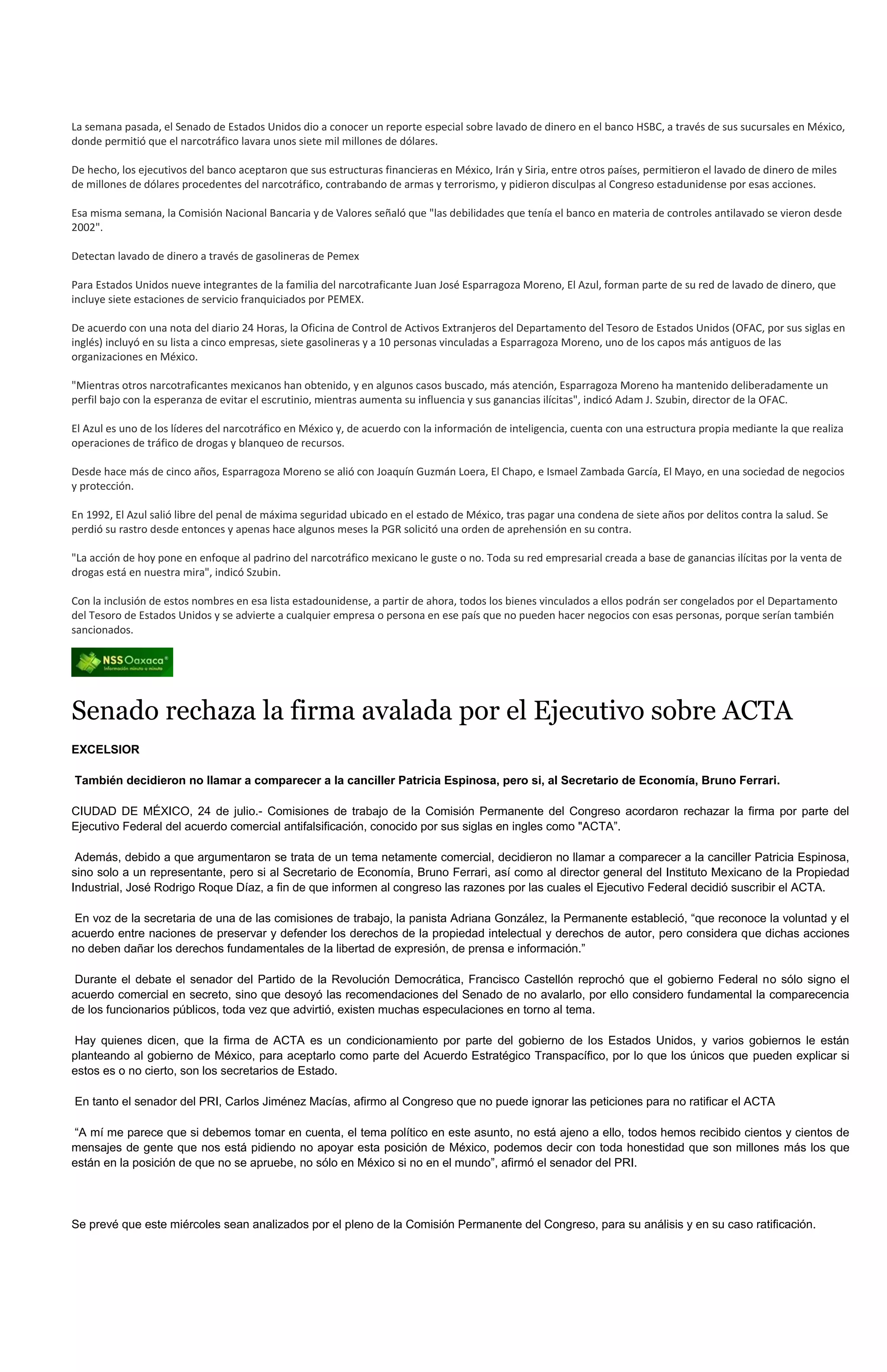 La semana pasada, el Senado de Estados Unidos dio a conocer un reporte especial sobre lavado de dinero en el banco HSBC, a través de sus sucursales en México,
donde permitió que el narcotráfico lavara unos siete mil millones de dólares.

De hecho, los ejecutivos del banco aceptaron que sus estructuras financieras en México, Irán y Siria, entre otros países, permitieron el lavado de dinero de miles
de millones de dólares procedentes del narcotráfico, contrabando de armas y terrorismo, y pidieron disculpas al Congreso estadunidense por esas acciones.

Esa misma semana, la Comisión Nacional Bancaria y de Valores señaló que "las debilidades que tenía el banco en materia de controles antilavado se vieron desde
2002".

Detectan lavado de dinero a través de gasolineras de Pemex

Para Estados Unidos nueve integrantes de la familia del narcotraficante Juan José Esparragoza Moreno, El Azul, forman parte de su red de lavado de dinero, que
incluye siete estaciones de servicio franquiciados por PEMEX.

De acuerdo con una nota del diario 24 Horas, la Oficina de Control de Activos Extranjeros del Departamento del Tesoro de Estados Unidos (OFAC, por sus siglas en
inglés) incluyó en su lista a cinco empresas, siete gasolineras y a 10 personas vinculadas a Esparragoza Moreno, uno de los capos más antiguos de las
organizaciones en México.

"Mientras otros narcotraficantes mexicanos han obtenido, y en algunos casos buscado, más atención, Esparragoza Moreno ha mantenido deliberadamente un
perfil bajo con la esperanza de evitar el escrutinio, mientras aumenta su influencia y sus ganancias ilícitas", indicó Adam J. Szubin, director de la OFAC.

El Azul es uno de los líderes del narcotráfico en México y, de acuerdo con la información de inteligencia, cuenta con una estructura propia mediante la que realiza
operaciones de tráfico de drogas y blanqueo de recursos.

Desde hace más de cinco años, Esparragoza Moreno se alió con Joaquín Guzmán Loera, El Chapo, e Ismael Zambada García, El Mayo, en una sociedad de negocios
y protección.

En 1992, El Azul salió libre del penal de máxima seguridad ubicado en el estado de México, tras pagar una condena de siete años por delitos contra la salud. Se
perdió su rastro desde entonces y apenas hace algunos meses la PGR solicitó una orden de aprehensión en su contra.

"La acción de hoy pone en enfoque al padrino del narcotráfico mexicano le guste o no. Toda su red empresarial creada a base de ganancias ilícitas por la venta de
drogas está en nuestra mira", indicó Szubin.

Con la inclusión de estos nombres en esa lista estadounidense, a partir de ahora, todos los bienes vinculados a ellos podrán ser congelados por el Departamento
del Tesoro de Estados Unidos y se advierte a cualquier empresa o persona en ese país que no pueden hacer negocios con esas personas, porque serían también
sancionados.




Senado rechaza la firma avalada por el Ejecutivo sobre ACTA
EXCELSIOR

También decidieron no llamar a comparecer a la canciller Patricia Espinosa, pero si, al Secretario de Economía, Bruno Ferrari.

CIUDAD DE MÉXICO, 24 de julio.- Comisiones de trabajo de la Comisión Permanente del Congreso acordaron rechazar la firma por parte del
Ejecutivo Federal del acuerdo comercial antifalsificación, conocido por sus siglas en ingles como "ACTA”.

 Además, debido a que argumentaron se trata de un tema netamente comercial, decidieron no llamar a comparecer a la canciller Patricia Espinosa,
sino solo a un representante, pero si al Secretario de Economía, Bruno Ferrari, así como al director general del Instituto Mexicano de la Propiedad
Industrial, José Rodrigo Roque Díaz, a fin de que informen al congreso las razones por las cuales el Ejecutivo Federal decidió suscribir el ACTA.

En voz de la secretaria de una de las comisiones de trabajo, la panista Adriana González, la Permanente estableció, “que reconoce la voluntad y el
acuerdo entre naciones de preservar y defender los derechos de la propiedad intelectual y derechos de autor, pero considera que dichas acciones
no deben dañar los derechos fundamentales de la libertad de expresión, de prensa e información.”

Durante el debate el senador del Partido de la Revolución Democrática, Francisco Castellón reprochó que el gobierno Federal no sólo signo el
acuerdo comercial en secreto, sino que desoyó las recomendaciones del Senado de no avalarlo, por ello considero fundamental la comparecencia
de los funcionarios públicos, toda vez que advirtió, existen muchas especulaciones en torno al tema.

Hay quienes dicen, que la firma de ACTA es un condicionamiento por parte del gobierno de los Estados Unidos, y varios gobiernos le están
planteando al gobierno de México, para aceptarlo como parte del Acuerdo Estratégico Transpacífico, por lo que los únicos que pueden explicar si
estos es o no cierto, son los secretarios de Estado.

En tanto el senador del PRI, Carlos Jiménez Macías, afirmo al Congreso que no puede ignorar las peticiones para no ratificar el ACTA

“A mí me parece que si debemos tomar en cuenta, el tema político en este asunto, no está ajeno a ello, todos hemos recibido cientos y cientos de
mensajes de gente que nos está pidiendo no apoyar esta posición de México, podemos decir con toda honestidad que son millones más los que
están en la posición de que no se apruebe, no sólo en México si no en el mundo”, afirmó el senador del PRI.




Se prevé que este miércoles sean analizados por el pleno de la Comisión Permanente del Congreso, para su análisis y en su caso ratificación.
 