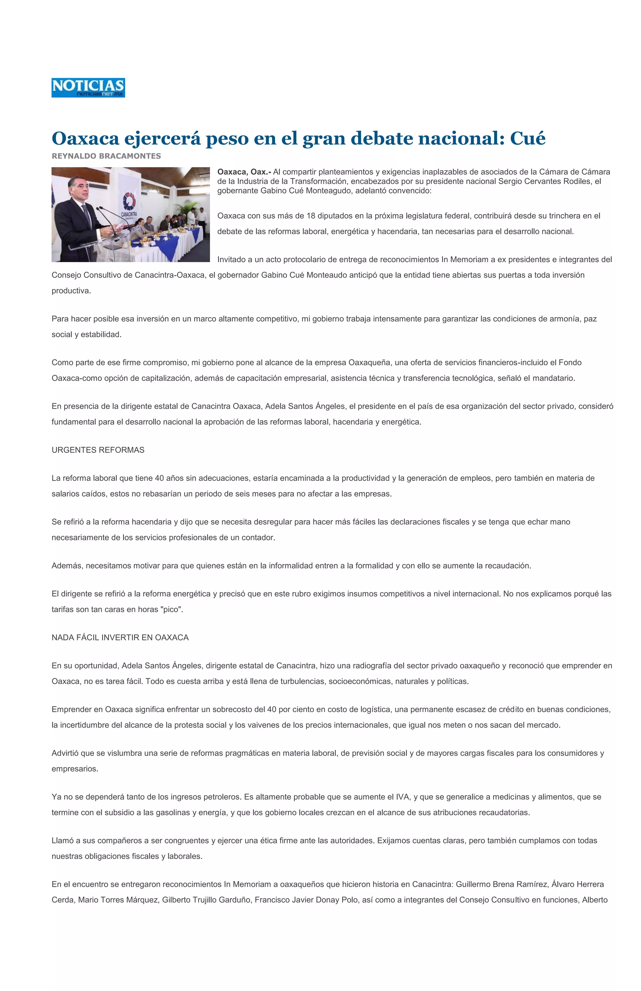 Oaxaca ejercerá peso en el gran debate nacional: Cué
REYNALDO BRACAMONTES

                                              Oaxaca, Oax.- Al compartir planteamientos y exigencias inaplazables de asociados de la Cámara de Cámara
                                              de la Industria de la Transformación, encabezados por su presidente nacional Sergio Cervantes Rodiles, el
                                              gobernante Gabino Cué Monteagudo, adelantó convencido:


                                              Oaxaca con sus más de 18 diputados en la próxima legislatura federal, contribuirá desde su trinchera en el
                                              debate de las reformas laboral, energética y hacendaria, tan necesarias para el desarrollo nacional.


                                              Invitado a un acto protocolario de entrega de reconocimientos In Memoriam a ex presidentes e integrantes del
Consejo Consultivo de Canacintra-Oaxaca, el gobernador Gabino Cué Monteaudo anticipó que la entidad tiene abiertas sus puertas a toda inversión
productiva.


Para hacer posible esa inversión en un marco altamente competitivo, mi gobierno trabaja intensamente para garantizar las condiciones de armonía, paz
social y estabilidad.


Como parte de ese firme compromiso, mi gobierno pone al alcance de la empresa Oaxaqueña, una oferta de servicios financieros-incluido el Fondo
Oaxaca-como opción de capitalización, además de capacitación empresarial, asistencia técnica y transferencia tecnológica, señaló el mandatario.


En presencia de la dirigente estatal de Canacintra Oaxaca, Adela Santos Ángeles, el presidente en el país de esa organización del sector privado, consideró
fundamental para el desarrollo nacional la aprobación de las reformas laboral, hacendaria y energética.


URGENTES REFORMAS


La reforma laboral que tiene 40 años sin adecuaciones, estaría encaminada a la productividad y la generación de empleos, pero también en materia de
salarios caídos, estos no rebasarían un periodo de seis meses para no afectar a las empresas.


Se refirió a la reforma hacendaria y dijo que se necesita desregular para hacer más fáciles las declaraciones fiscales y se tenga que echar mano
necesariamente de los servicios profesionales de un contador.


Además, necesitamos motivar para que quienes están en la informalidad entren a la formalidad y con ello se aumente la recaudación.


El dirigente se refirió a la reforma energética y precisó que en este rubro exigimos insumos competitivos a nivel internacional. No nos explicamos porqué las
tarifas son tan caras en horas "pico".


NADA FÁCIL INVERTIR EN OAXACA


En su oportunidad, Adela Santos Ángeles, dirigente estatal de Canacintra, hizo una radiografía del sector privado oaxaqueño y reconoció que emprender en
Oaxaca, no es tarea fácil. Todo es cuesta arriba y está llena de turbulencias, socioeconómicas, naturales y políticas.


Emprender en Oaxaca significa enfrentar un sobrecosto del 40 por ciento en costo de logística, una permanente escasez de crédito en buenas condiciones,
la incertidumbre del alcance de la protesta social y los vaivenes de los precios internacionales, que igual nos meten o nos sacan del mercado.


Advirtió que se vislumbra una serie de reformas pragmáticas en materia laboral, de previsión social y de mayores cargas fiscales para los consumidores y
empresarios.


Ya no se dependerá tanto de los ingresos petroleros. Es altamente probable que se aumente el IVA, y que se generalice a medicinas y alimentos, que se
termine con el subsidio a las gasolinas y energía, y que los gobierno locales crezcan en el alcance de sus atribuciones recaudatorias.


Llamó a sus compañeros a ser congruentes y ejercer una ética firme ante las autoridades. Exijamos cuentas claras, pero también cumplamos con todas
nuestras obligaciones fiscales y laborales.


En el encuentro se entregaron reconocimientos In Memoriam a oaxaqueños que hicieron historia en Canacintra: Guillermo Brena Ramírez, Álvaro Herrera
Cerda, Mario Torres Márquez, Gilberto Trujillo Garduño, Francisco Javier Donay Polo, así como a integrantes del Consejo Consultivo en funciones, Alberto
 
