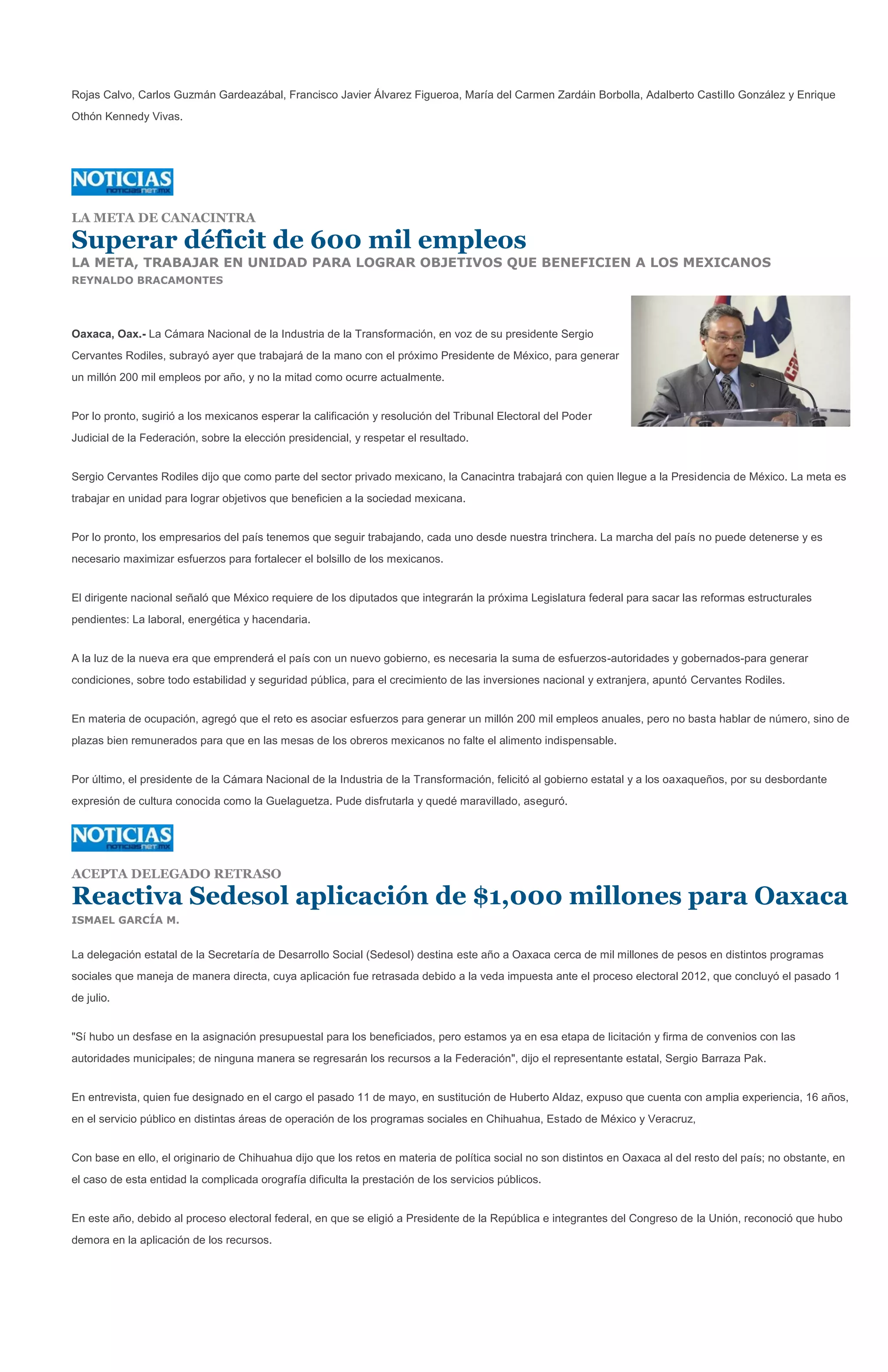 Rojas Calvo, Carlos Guzmán Gardeazábal, Francisco Javier Álvarez Figueroa, María del Carmen Zardáin Borbolla, Adalberto Castillo González y Enrique
Othón Kennedy Vivas.




LA META DE CANACINTRA

Superar déficit de 600 mil empleos
LA META, TRABAJAR EN UNIDAD PARA LOGRAR OBJETIVOS QUE BENEFICIEN A LOS MEXICANOS
REYNALDO BRACAMONTES




Oaxaca, Oax.- La Cámara Nacional de la Industria de la Transformación, en voz de su presidente Sergio
Cervantes Rodiles, subrayó ayer que trabajará de la mano con el próximo Presidente de México, para generar
un millón 200 mil empleos por año, y no la mitad como ocurre actualmente.


Por lo pronto, sugirió a los mexicanos esperar la calificación y resolución del Tribunal Electoral del Poder
Judicial de la Federación, sobre la elección presidencial, y respetar el resultado.


Sergio Cervantes Rodiles dijo que como parte del sector privado mexicano, la Canacintra trabajará con quien llegue a la Presidencia de México. La meta es
trabajar en unidad para lograr objetivos que beneficien a la sociedad mexicana.


Por lo pronto, los empresarios del país tenemos que seguir trabajando, cada uno desde nuestra trinchera. La marcha del país no puede detenerse y es
necesario maximizar esfuerzos para fortalecer el bolsillo de los mexicanos.


El dirigente nacional señaló que México requiere de los diputados que integrarán la próxima Legislatura federal para sacar las reformas estructurales
pendientes: La laboral, energética y hacendaria.


A la luz de la nueva era que emprenderá el país con un nuevo gobierno, es necesaria la suma de esfuerzos-autoridades y gobernados-para generar
condiciones, sobre todo estabilidad y seguridad pública, para el crecimiento de las inversiones nacional y extranjera, apuntó Cervantes Rodiles.


En materia de ocupación, agregó que el reto es asociar esfuerzos para generar un millón 200 mil empleos anuales, pero no basta hablar de número, sino de
plazas bien remunerados para que en las mesas de los obreros mexicanos no falte el alimento indispensable.


Por último, el presidente de la Cámara Nacional de la Industria de la Transformación, felicitó al gobierno estatal y a los oaxaqueños, por su desbordante
expresión de cultura conocida como la Guelaguetza. Pude disfrutarla y quedé maravillado, aseguró.




ACEPTA DELEGADO RETRASO

Reactiva Sedesol aplicación de $1,000 millones para Oaxaca
ISMAEL GARCÍA M.


La delegación estatal de la Secretaría de Desarrollo Social (Sedesol) destina este año a Oaxaca cerca de mil millones de pesos en distintos programas
sociales que maneja de manera directa, cuya aplicación fue retrasada debido a la veda impuesta ante el proceso electoral 2012, que concluyó el pasado 1
de julio.


"Sí hubo un desfase en la asignación presupuestal para los beneficiados, pero estamos ya en esa etapa de licitación y firma de convenios con las
autoridades municipales; de ninguna manera se regresarán los recursos a la Federación", dijo el representante estatal, Sergio Barraza Pak.


En entrevista, quien fue designado en el cargo el pasado 11 de mayo, en sustitución de Huberto Aldaz, expuso que cuenta con amplia experiencia, 16 años,
en el servicio público en distintas áreas de operación de los programas sociales en Chihuahua, Estado de México y Veracruz,


Con base en ello, el originario de Chihuahua dijo que los retos en materia de política social no son distintos en Oaxaca al del resto del país; no obstante, en
el caso de esta entidad la complicada orografía dificulta la prestación de los servicios públicos.


En este año, debido al proceso electoral federal, en que se eligió a Presidente de la República e integrantes del Congreso de la Unión, reconoció que hubo
demora en la aplicación de los recursos.
 