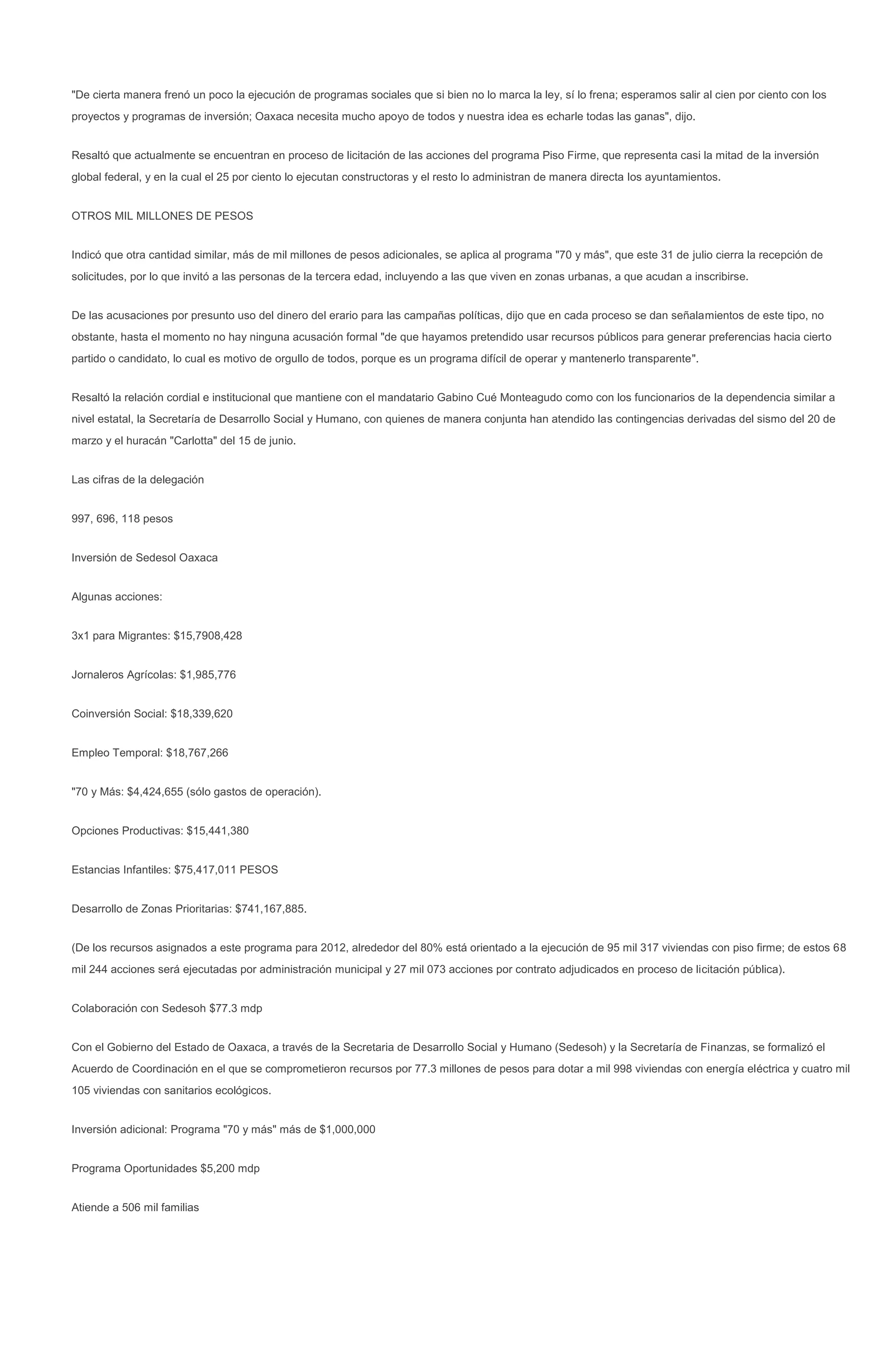 "De cierta manera frenó un poco la ejecución de programas sociales que si bien no lo marca la ley, sí lo frena; esperamos salir al cien por ciento con los
proyectos y programas de inversión; Oaxaca necesita mucho apoyo de todos y nuestra idea es echarle todas las ganas", dijo.


Resaltó que actualmente se encuentran en proceso de licitación de las acciones del programa Piso Firme, que representa casi la mitad de la inversión
global federal, y en la cual el 25 por ciento lo ejecutan constructoras y el resto lo administran de manera directa los ayuntamientos.


OTROS MIL MILLONES DE PESOS


Indicó que otra cantidad similar, más de mil millones de pesos adicionales, se aplica al programa "70 y más", que este 31 de julio cierra la recepción de
solicitudes, por lo que invitó a las personas de la tercera edad, incluyendo a las que viven en zonas urbanas, a que acudan a inscribirse.


De las acusaciones por presunto uso del dinero del erario para las campañas políticas, dijo que en cada proceso se dan señalamientos de este tipo, no
obstante, hasta el momento no hay ninguna acusación formal "de que hayamos pretendido usar recursos públicos para generar preferencias hacia cierto
partido o candidato, lo cual es motivo de orgullo de todos, porque es un programa difícil de operar y mantenerlo transparente".


Resaltó la relación cordial e institucional que mantiene con el mandatario Gabino Cué Monteagudo como con los funcionarios de la dependencia similar a
nivel estatal, la Secretaría de Desarrollo Social y Humano, con quienes de manera conjunta han atendido las contingencias derivadas del sismo del 20 de
marzo y el huracán "Carlotta" del 15 de junio.


Las cifras de la delegación


997, 696, 118 pesos


Inversión de Sedesol Oaxaca


Algunas acciones:


3x1 para Migrantes: $15,7908,428


Jornaleros Agrícolas: $1,985,776


Coinversión Social: $18,339,620


Empleo Temporal: $18,767,266


"70 y Más: $4,424,655 (sólo gastos de operación).


Opciones Productivas: $15,441,380


Estancias Infantiles: $75,417,011 PESOS


Desarrollo de Zonas Prioritarias: $741,167,885.


(De los recursos asignados a este programa para 2012, alrededor del 80% está orientado a la ejecución de 95 mil 317 viviendas con piso firme; de estos 68
mil 244 acciones será ejecutadas por administración municipal y 27 mil 073 acciones por contrato adjudicados en proceso de licitación pública).


Colaboración con Sedesoh $77.3 mdp


Con el Gobierno del Estado de Oaxaca, a través de la Secretaria de Desarrollo Social y Humano (Sedesoh) y la Secretaría de Finanzas, se formalizó el
Acuerdo de Coordinación en el que se comprometieron recursos por 77.3 millones de pesos para dotar a mil 998 viviendas con energía eléctrica y cuatro mil
105 viviendas con sanitarios ecológicos.


Inversión adicional: Programa "70 y más" más de $1,000,000


Programa Oportunidades $5,200 mdp


Atiende a 506 mil familias
 