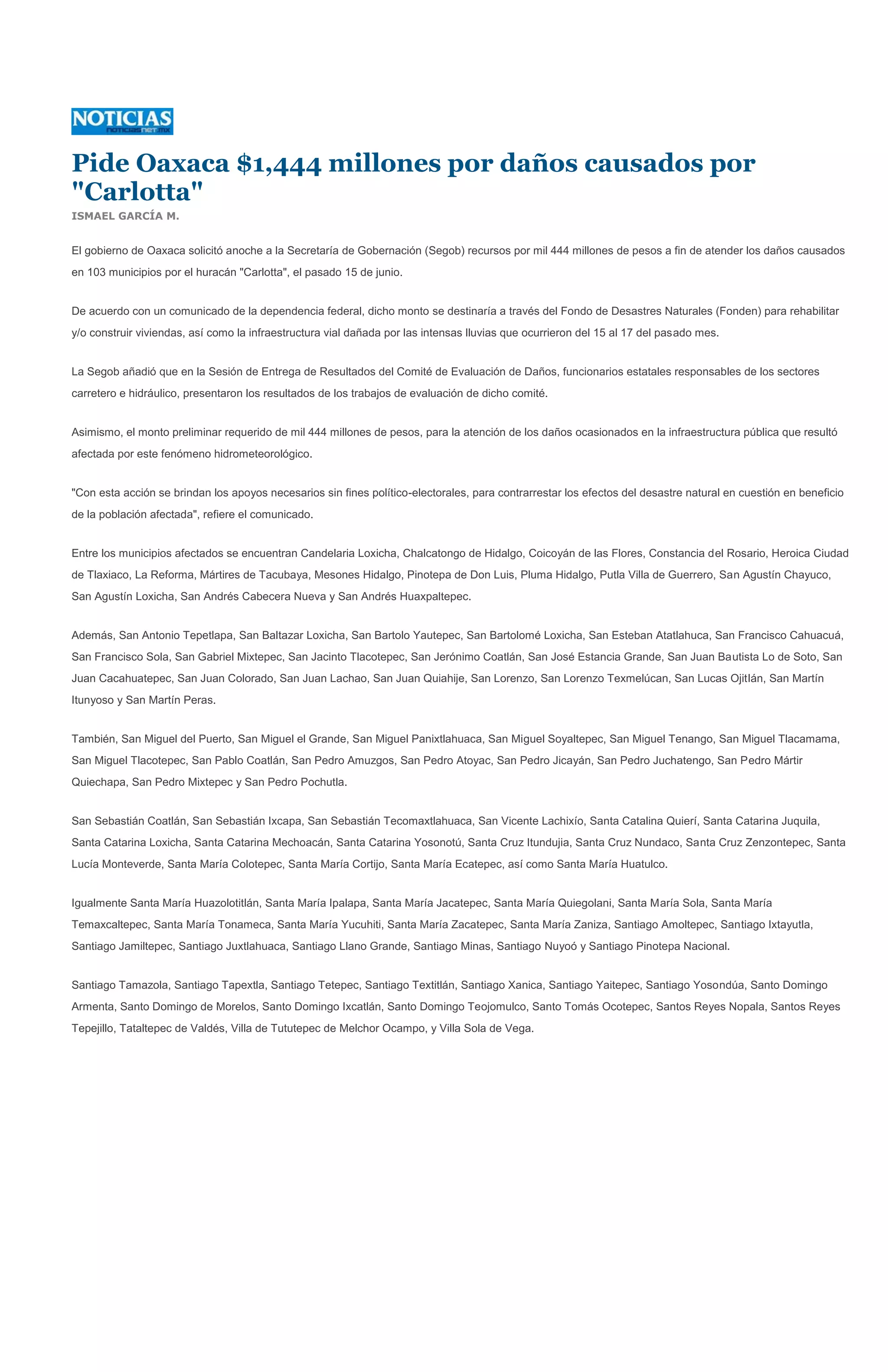 Pide Oaxaca $1,444 millones por daños causados por
"Carlotta"
ISMAEL GARCÍA M.


El gobierno de Oaxaca solicitó anoche a la Secretaría de Gobernación (Segob) recursos por mil 444 millones de pesos a fin de atender los daños causados
en 103 municipios por el huracán "Carlotta", el pasado 15 de junio.


De acuerdo con un comunicado de la dependencia federal, dicho monto se destinaría a través del Fondo de Desastres Naturales (Fonden) para rehabilitar
y/o construir viviendas, así como la infraestructura vial dañada por las intensas lluvias que ocurrieron del 15 al 17 del pasado mes.


La Segob añadió que en la Sesión de Entrega de Resultados del Comité de Evaluación de Daños, funcionarios estatales responsables de los sectores
carretero e hidráulico, presentaron los resultados de los trabajos de evaluación de dicho comité.


Asimismo, el monto preliminar requerido de mil 444 millones de pesos, para la atención de los daños ocasionados en la infraestructura pública que resultó
afectada por este fenómeno hidrometeorológico.


"Con esta acción se brindan los apoyos necesarios sin fines político-electorales, para contrarrestar los efectos del desastre natural en cuestión en beneficio
de la población afectada", refiere el comunicado.


Entre los municipios afectados se encuentran Candelaria Loxicha, Chalcatongo de Hidalgo, Coicoyán de las Flores, Constancia del Rosario, Heroica Ciudad
de Tlaxiaco, La Reforma, Mártires de Tacubaya, Mesones Hidalgo, Pinotepa de Don Luis, Pluma Hidalgo, Putla Villa de Guerrero, San Agustín Chayuco,
San Agustín Loxicha, San Andrés Cabecera Nueva y San Andrés Huaxpaltepec.


Además, San Antonio Tepetlapa, San Baltazar Loxicha, San Bartolo Yautepec, San Bartolomé Loxicha, San Esteban Atatlahuca, San Francisco Cahuacuá,
San Francisco Sola, San Gabriel Mixtepec, San Jacinto Tlacotepec, San Jerónimo Coatlán, San José Estancia Grande, San Juan Bautista Lo de Soto, San
Juan Cacahuatepec, San Juan Colorado, San Juan Lachao, San Juan Quiahije, San Lorenzo, San Lorenzo Texmelúcan, San Lucas Ojitlán, San Martín
Itunyoso y San Martín Peras.


También, San Miguel del Puerto, San Miguel el Grande, San Miguel Panixtlahuaca, San Miguel Soyaltepec, San Miguel Tenango, San Miguel Tlacamama,
San Miguel Tlacotepec, San Pablo Coatlán, San Pedro Amuzgos, San Pedro Atoyac, San Pedro Jicayán, San Pedro Juchatengo, San Pedro Mártir
Quiechapa, San Pedro Mixtepec y San Pedro Pochutla.


San Sebastián Coatlán, San Sebastián Ixcapa, San Sebastián Tecomaxtlahuaca, San Vicente Lachixío, Santa Catalina Quierí, Santa Catarina Juquila,
Santa Catarina Loxicha, Santa Catarina Mechoacán, Santa Catarina Yosonotú, Santa Cruz Itundujia, Santa Cruz Nundaco, Santa Cruz Zenzontepec, Santa
Lucía Monteverde, Santa María Colotepec, Santa María Cortijo, Santa María Ecatepec, así como Santa María Huatulco.


Igualmente Santa María Huazolotitlán, Santa María Ipalapa, Santa María Jacatepec, Santa María Quiegolani, Santa María Sola, Santa María
Temaxcaltepec, Santa María Tonameca, Santa María Yucuhiti, Santa María Zacatepec, Santa María Zaniza, Santiago Amoltepec, Santiago Ixtayutla,
Santiago Jamiltepec, Santiago Juxtlahuaca, Santiago Llano Grande, Santiago Minas, Santiago Nuyoó y Santiago Pinotepa Nacional.


Santiago Tamazola, Santiago Tapextla, Santiago Tetepec, Santiago Textitlán, Santiago Xanica, Santiago Yaitepec, Santiago Yosondúa, Santo Domingo
Armenta, Santo Domingo de Morelos, Santo Domingo Ixcatlán, Santo Domingo Teojomulco, Santo Tomás Ocotepec, Santos Reyes Nopala, Santos Reyes
Tepejillo, Tataltepec de Valdés, Villa de Tututepec de Melchor Ocampo, y Villa Sola de Vega.
 