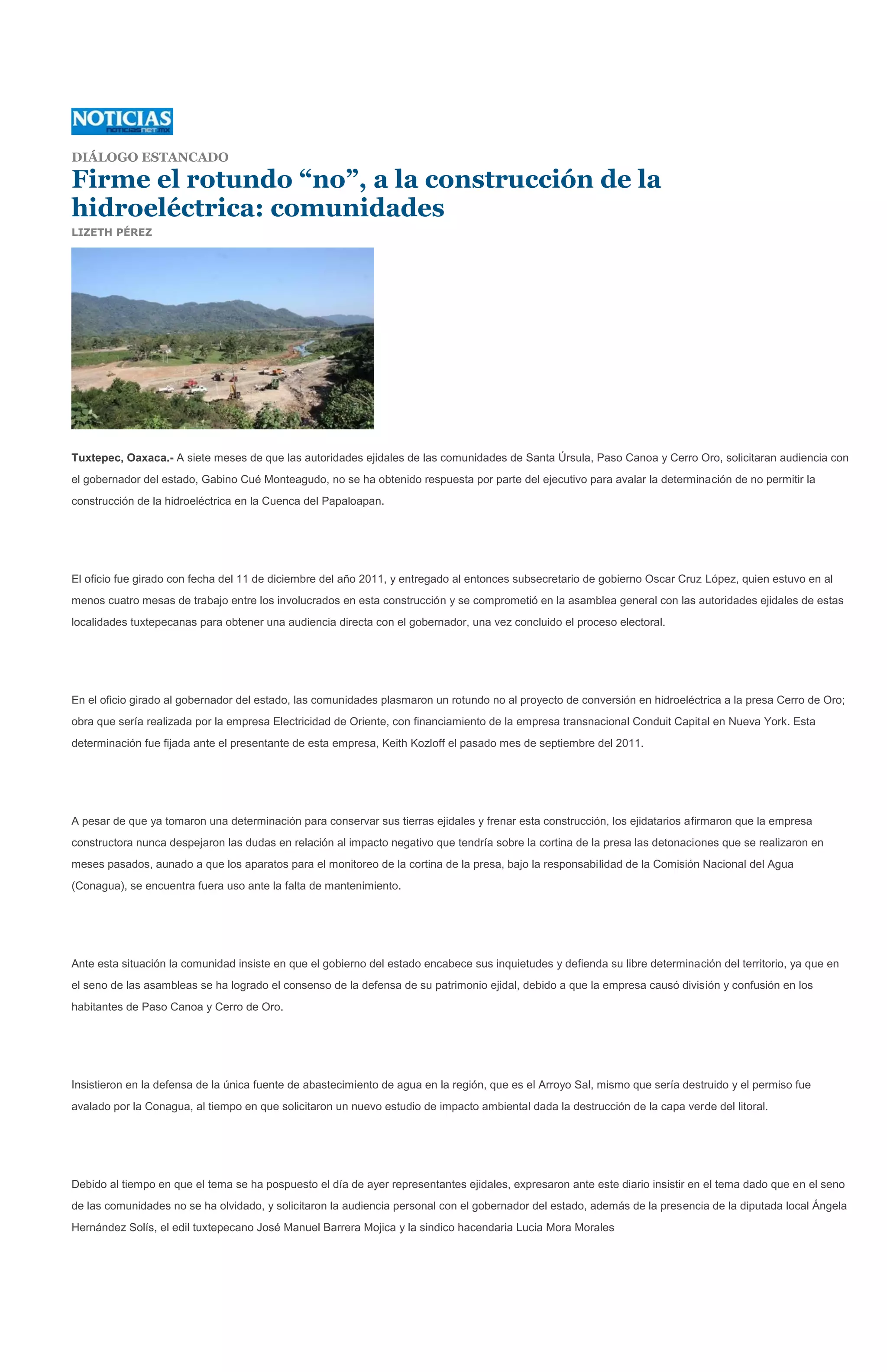 DIÁLOGO ESTANCADO

Firme el rotundo “no”, a la construcción de la
hidroeléctrica: comunidades
LIZETH PÉREZ




Tuxtepec, Oaxaca.- A siete meses de que las autoridades ejidales de las comunidades de Santa Úrsula, Paso Canoa y Cerro Oro, solicitaran audiencia con
el gobernador del estado, Gabino Cué Monteagudo, no se ha obtenido respuesta por parte del ejecutivo para avalar la determinación de no permitir la
construcción de la hidroeléctrica en la Cuenca del Papaloapan.




El oficio fue girado con fecha del 11 de diciembre del año 2011, y entregado al entonces subsecretario de gobierno Oscar Cruz López, quien estuvo en al
menos cuatro mesas de trabajo entre los involucrados en esta construcción y se comprometió en la asamblea general con las autoridades ejidales de estas
localidades tuxtepecanas para obtener una audiencia directa con el gobernador, una vez concluido el proceso electoral.




En el oficio girado al gobernador del estado, las comunidades plasmaron un rotundo no al proyecto de conversión en hidroeléctrica a la presa Cerro de Oro;
obra que sería realizada por la empresa Electricidad de Oriente, con financiamiento de la empresa transnacional Conduit Capital en Nueva York. Esta
determinación fue fijada ante el presentante de esta empresa, Keith Kozloff el pasado mes de septiembre del 2011.




A pesar de que ya tomaron una determinación para conservar sus tierras ejidales y frenar esta construcción, los ejidatarios afirmaron que la empresa
constructora nunca despejaron las dudas en relación al impacto negativo que tendría sobre la cortina de la presa las detonaciones que se realizaron en
meses pasados, aunado a que los aparatos para el monitoreo de la cortina de la presa, bajo la responsabilidad de la Comisión Nacional del Agua
(Conagua), se encuentra fuera uso ante la falta de mantenimiento.




Ante esta situación la comunidad insiste en que el gobierno del estado encabece sus inquietudes y defienda su libre determinación del territorio, ya que en
el seno de las asambleas se ha logrado el consenso de la defensa de su patrimonio ejidal, debido a que la empresa causó división y confusión en los
habitantes de Paso Canoa y Cerro de Oro.




Insistieron en la defensa de la única fuente de abastecimiento de agua en la región, que es el Arroyo Sal, mismo que sería destruido y el permiso fue
avalado por la Conagua, al tiempo en que solicitaron un nuevo estudio de impacto ambiental dada la destrucción de la capa verde del litoral.




Debido al tiempo en que el tema se ha pospuesto el día de ayer representantes ejidales, expresaron ante este diario insistir en el tema dado que en el seno
de las comunidades no se ha olvidado, y solicitaron la audiencia personal con el gobernador del estado, además de la presencia de la diputada local Ángela
Hernández Solís, el edil tuxtepecano José Manuel Barrera Mojica y la sindico hacendaria Lucia Mora Morales
 