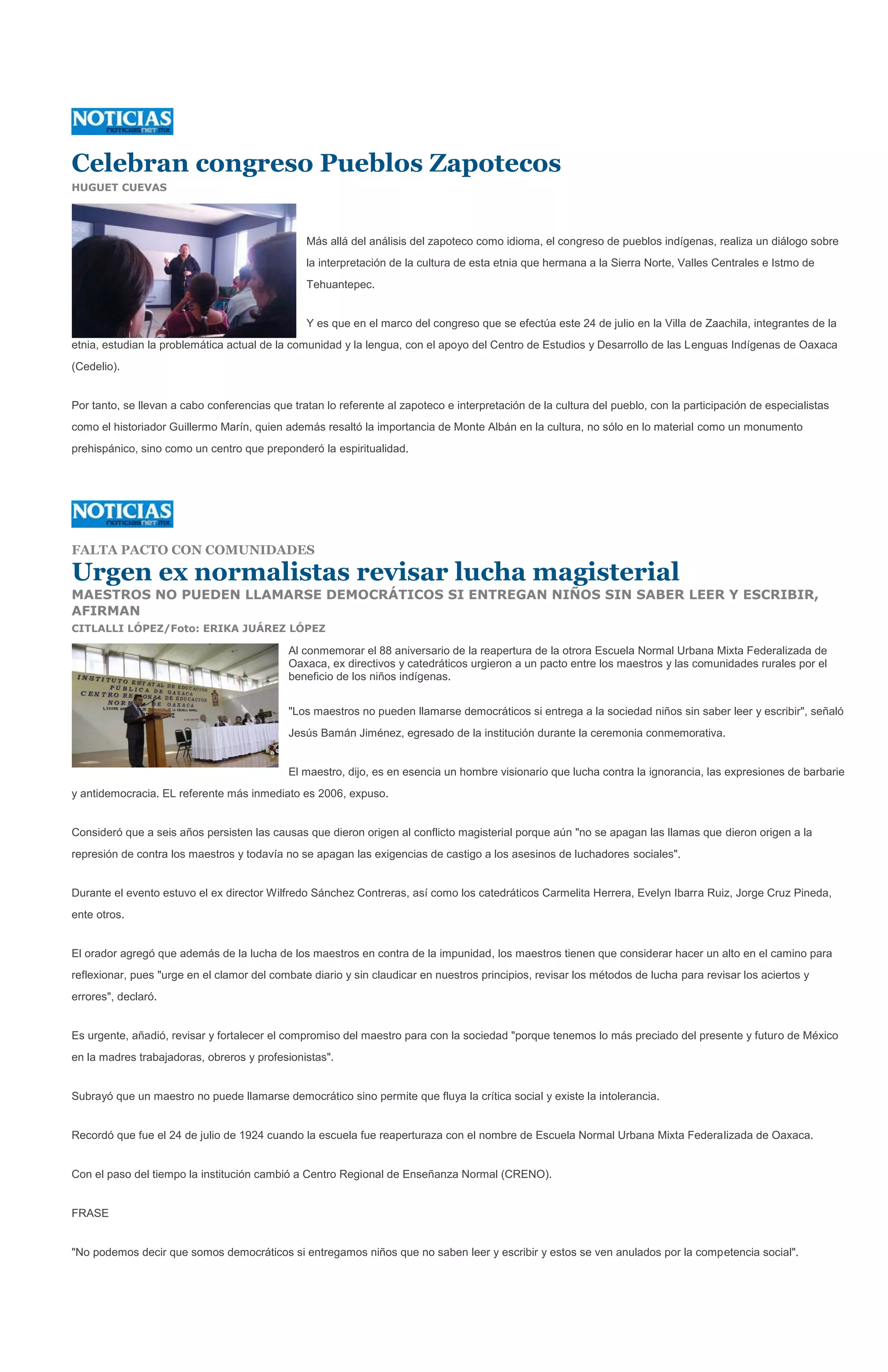 Celebran congreso Pueblos Zapotecos
HUGUET CUEVAS




                                                Más allá del análisis del zapoteco como idioma, el congreso de pueblos indígenas, realiza un diálogo sobre
                                                la interpretación de la cultura de esta etnia que hermana a la Sierra Norte, Valles Centrales e Istmo de
                                                Tehuantepec.


                                                Y es que en el marco del congreso que se efectúa este 24 de julio en la Villa de Zaachila, integrantes de la
etnia, estudian la problemática actual de la comunidad y la lengua, con el apoyo del Centro de Estudios y Desarrollo de las Lenguas Indígenas de Oaxaca
(Cedelio).


Por tanto, se llevan a cabo conferencias que tratan lo referente al zapoteco e interpretación de la cultura del pueblo, con la participación de especialistas
como el historiador Guillermo Marín, quien además resaltó la importancia de Monte Albán en la cultura, no sólo en lo material como un monumento
prehispánico, sino como un centro que preponderó la espiritualidad.




FALTA PACTO CON COMUNIDADES

Urgen ex normalistas revisar lucha magisterial
MAESTROS NO PUEDEN LLAMARSE DEMOCRÁTICOS SI ENTREGAN NIÑOS SIN SABER LEER Y ESCRIBIR,
AFIRMAN
CITLALLI LÓPEZ/Foto: ERIKA JUÁREZ LÓPEZ

                                            Al conmemorar el 88 aniversario de la reapertura de la otrora Escuela Normal Urbana Mixta Federalizada de
                                            Oaxaca, ex directivos y catedráticos urgieron a un pacto entre los maestros y las comunidades rurales por el
                                            beneficio de los niños indígenas.


                                            "Los maestros no pueden llamarse democráticos si entrega a la sociedad niños sin saber leer y escribir", señaló
                                            Jesús Bamán Jiménez, egresado de la institución durante la ceremonia conmemorativa.


                                            El maestro, dijo, es en esencia un hombre visionario que lucha contra la ignorancia, las expresiones de barbarie
y antidemocracia. EL referente más inmediato es 2006, expuso.


Consideró que a seis años persisten las causas que dieron origen al conflicto magisterial porque aún "no se apagan las llamas que dieron origen a la
represión de contra los maestros y todavía no se apagan las exigencias de castigo a los asesinos de luchadores sociales".


Durante el evento estuvo el ex director Wilfredo Sánchez Contreras, así como los catedráticos Carmelita Herrera, Evelyn Ibarra Ruiz, Jorge Cruz Pineda,
ente otros.


El orador agregó que además de la lucha de los maestros en contra de la impunidad, los maestros tienen que considerar hacer un alto en el camino para
reflexionar, pues "urge en el clamor del combate diario y sin claudicar en nuestros principios, revisar los métodos de lucha para revisar los aciertos y
errores", declaró.


Es urgente, añadió, revisar y fortalecer el compromiso del maestro para con la sociedad "porque tenemos lo más preciado del presente y futuro de México
en la madres trabajadoras, obreros y profesionistas".


Subrayó que un maestro no puede llamarse democrático sino permite que fluya la crítica social y existe la intolerancia.


Recordó que fue el 24 de julio de 1924 cuando la escuela fue reaperturaza con el nombre de Escuela Normal Urbana Mixta Federalizada de Oaxaca.


Con el paso del tiempo la institución cambió a Centro Regional de Enseñanza Normal (CRENO).


FRASE


"No podemos decir que somos democráticos si entregamos niños que no saben leer y escribir y estos se ven anulados por la competencia social".
 