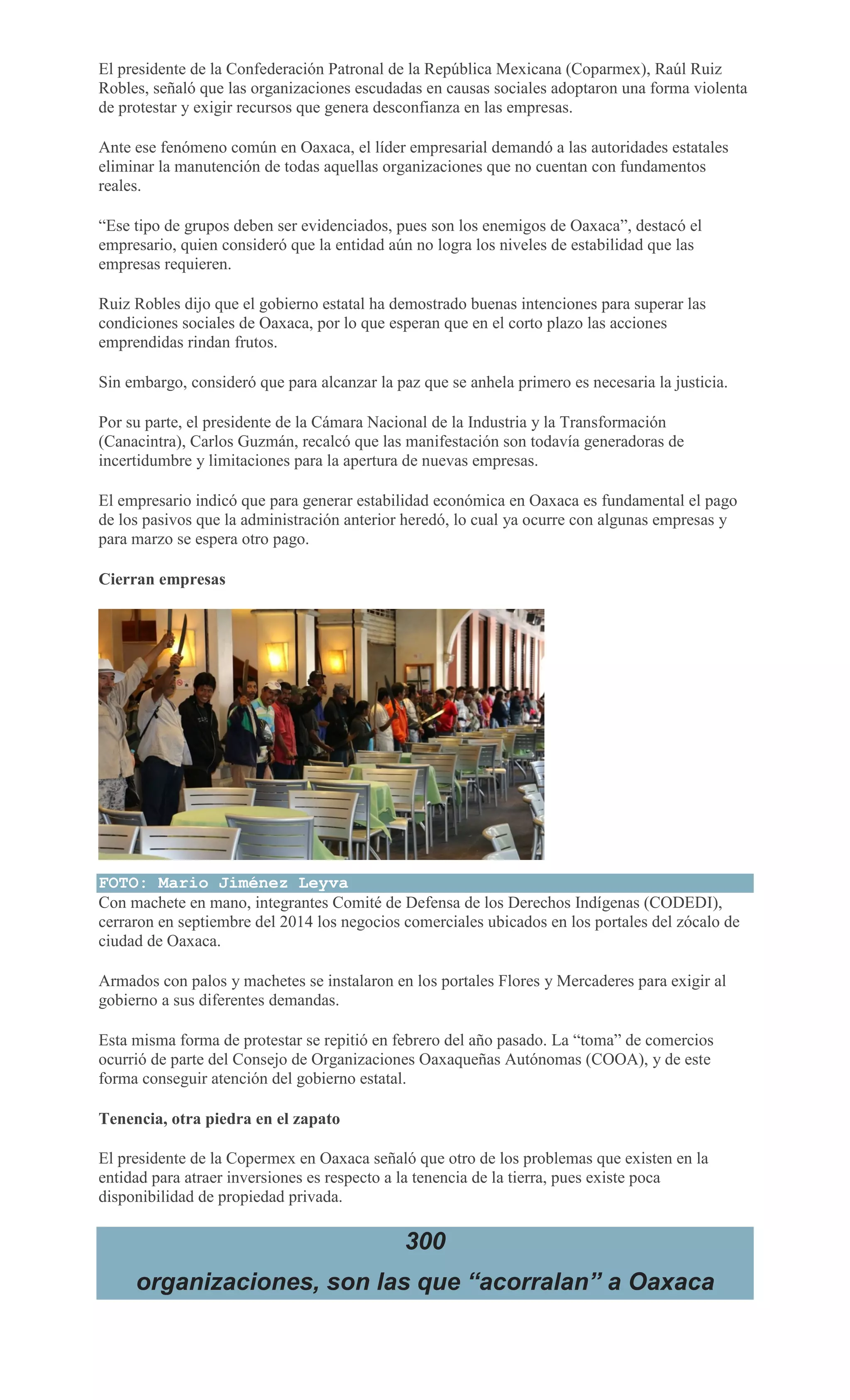 El presidente de la Confederación Patronal de la República Mexicana (Coparmex), Raúl Ruiz
Robles, señaló que las organizaciones escudadas en causas sociales adoptaron una forma violenta
de protestar y exigir recursos que genera desconfianza en las empresas.
Ante ese fenómeno común en Oaxaca, el líder empresarial demandó a las autoridades estatales
eliminar la manutención de todas aquellas organizaciones que no cuentan con fundamentos
reales.
“Ese tipo de grupos deben ser evidenciados, pues son los enemigos de Oaxaca”, destacó el
empresario, quien consideró que la entidad aún no logra los niveles de estabilidad que las
empresas requieren.
Ruiz Robles dijo que el gobierno estatal ha demostrado buenas intenciones para superar las
condiciones sociales de Oaxaca, por lo que esperan que en el corto plazo las acciones
emprendidas rindan frutos.
Sin embargo, consideró que para alcanzar la paz que se anhela primero es necesaria la justicia.
Por su parte, el presidente de la Cámara Nacional de la Industria y la Transformación
(Canacintra), Carlos Guzmán, recalcó que las manifestación son todavía generadoras de
incertidumbre y limitaciones para la apertura de nuevas empresas.
El empresario indicó que para generar estabilidad económica en Oaxaca es fundamental el pago
de los pasivos que la administración anterior heredó, lo cual ya ocurre con algunas empresas y
para marzo se espera otro pago.
Cierran empresas
FOTO: Mario Jiménez Leyva
Con machete en mano, integrantes Comité de Defensa de los Derechos Indígenas (CODEDI),
cerraron en septiembre del 2014 los negocios comerciales ubicados en los portales del zócalo de
ciudad de Oaxaca.
Armados con palos y machetes se instalaron en los portales Flores y Mercaderes para exigir al
gobierno a sus diferentes demandas.
Esta misma forma de protestar se repitió en febrero del año pasado. La “toma” de comercios
ocurrió de parte del Consejo de Organizaciones Oaxaqueñas Autónomas (COOA), y de este
forma conseguir atención del gobierno estatal.
Tenencia, otra piedra en el zapato
El presidente de la Copermex en Oaxaca señaló que otro de los problemas que existen en la
entidad para atraer inversiones es respecto a la tenencia de la tierra, pues existe poca
disponibilidad de propiedad privada.
300
organizaciones, son las que “acorralan” a Oaxaca
 
