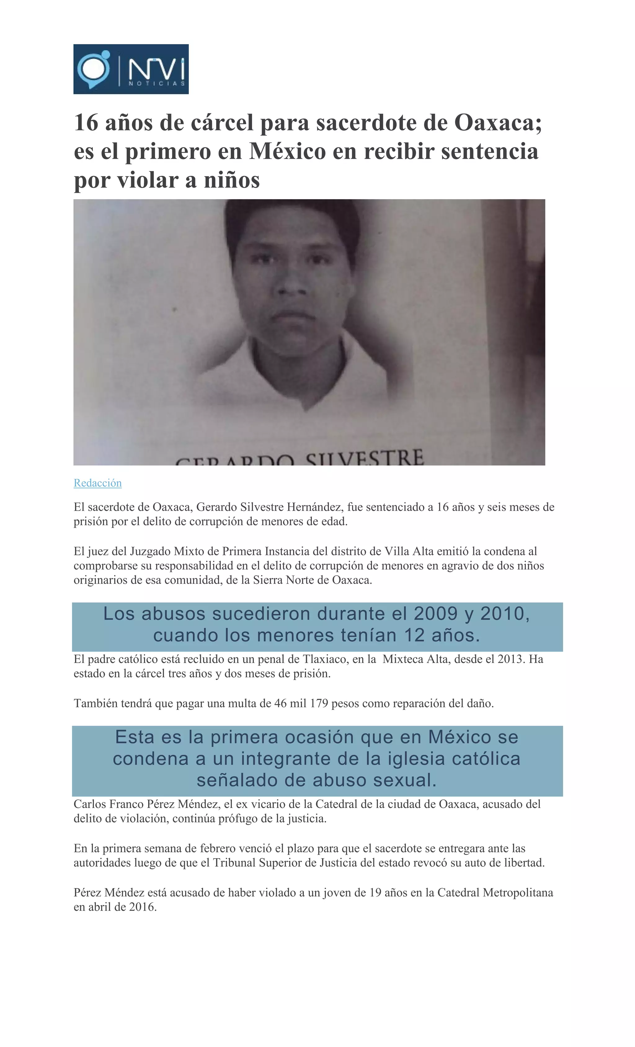 16 años de cárcel para sacerdote de Oaxaca;
es el primero en México en recibir sentencia
por violar a niños
Redacción
El sacerdote de Oaxaca, Gerardo Silvestre Hernández, fue sentenciado a 16 años y seis meses de
prisión por el delito de corrupción de menores de edad.
El juez del Juzgado Mixto de Primera Instancia del distrito de Villa Alta emitió la condena al
comprobarse su responsabilidad en el delito de corrupción de menores en agravio de dos niños
originarios de esa comunidad, de la Sierra Norte de Oaxaca.
Los abusos sucedieron durante el 2009 y 2010,
cuando los menores tenían 12 años.
El padre católico está recluido en un penal de Tlaxiaco, en la Mixteca Alta, desde el 2013. Ha
estado en la cárcel tres años y dos meses de prisión.
También tendrá que pagar una multa de 46 mil 179 pesos como reparación del daño.
Esta es la primera ocasión que en México se
condena a un integrante de la iglesia católica
señalado de abuso sexual.
Carlos Franco Pérez Méndez, el ex vicario de la Catedral de la ciudad de Oaxaca, acusado del
delito de violación, continúa prófugo de la justicia.
En la primera semana de febrero venció el plazo para que el sacerdote se entregara ante las
autoridades luego de que el Tribunal Superior de Justicia del estado revocó su auto de libertad.
Pérez Méndez está acusado de haber violado a un joven de 19 años en la Catedral Metropolitana
en abril de 2016.
 