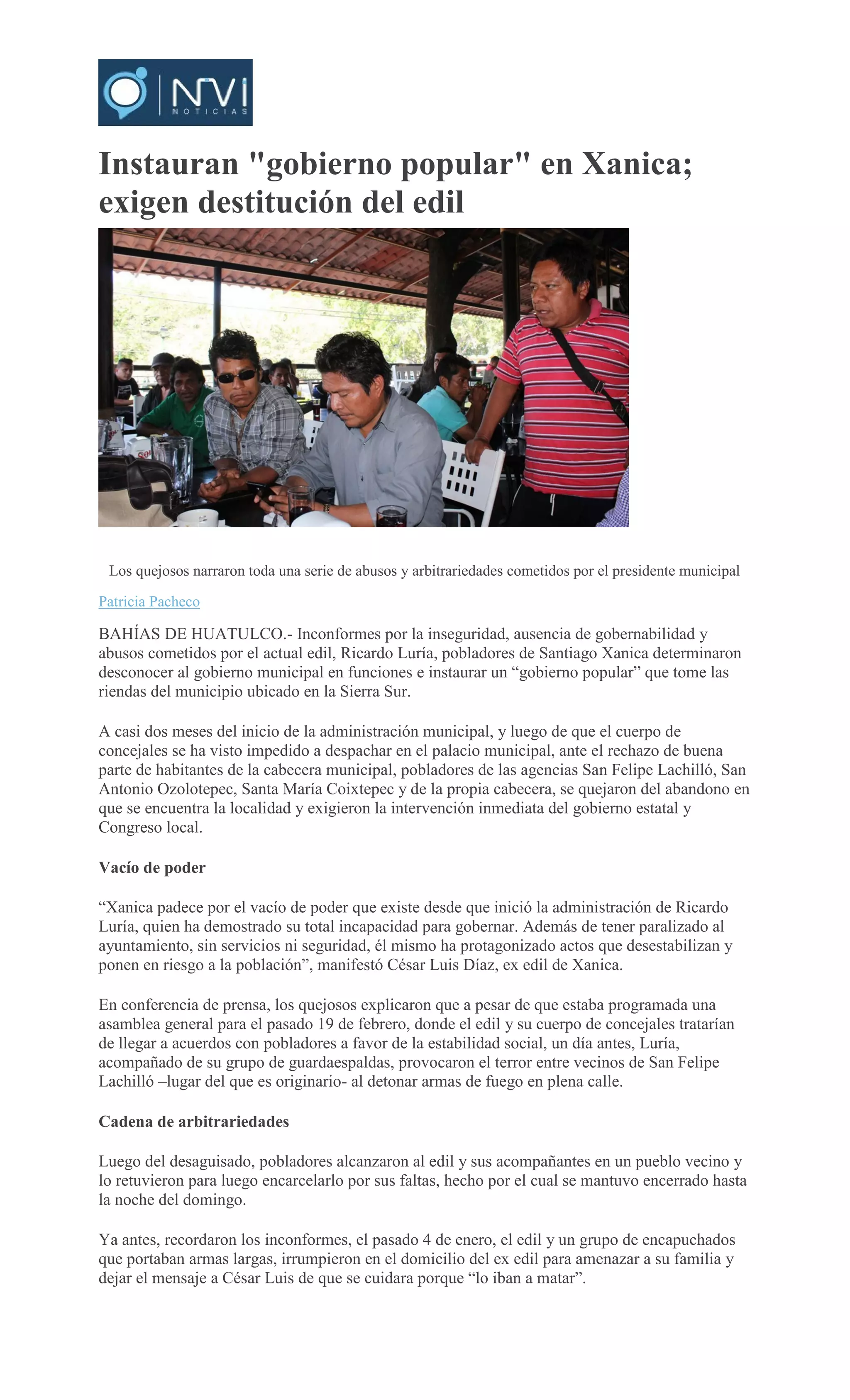 Instauran "gobierno popular" en Xanica;
exigen destitución del edil
PATRICIA
PACHECO
Los quejosos narraron toda una serie de abusos y arbitrariedades cometidos por el presidente municipal
Patricia Pacheco
BAHÍAS DE HUATULCO.- Inconformes por la inseguridad, ausencia de gobernabilidad y
abusos cometidos por el actual edil, Ricardo Luría, pobladores de Santiago Xanica determinaron
desconocer al gobierno municipal en funciones e instaurar un “gobierno popular” que tome las
riendas del municipio ubicado en la Sierra Sur.
A casi dos meses del inicio de la administración municipal, y luego de que el cuerpo de
concejales se ha visto impedido a despachar en el palacio municipal, ante el rechazo de buena
parte de habitantes de la cabecera municipal, pobladores de las agencias San Felipe Lachilló, San
Antonio Ozolotepec, Santa María Coixtepec y de la propia cabecera, se quejaron del abandono en
que se encuentra la localidad y exigieron la intervención inmediata del gobierno estatal y
Congreso local.
Vacío de poder
“Xanica padece por el vacío de poder que existe desde que inició la administración de Ricardo
Luría, quien ha demostrado su total incapacidad para gobernar. Además de tener paralizado al
ayuntamiento, sin servicios ni seguridad, él mismo ha protagonizado actos que desestabilizan y
ponen en riesgo a la población”, manifestó César Luis Díaz, ex edil de Xanica.
En conferencia de prensa, los quejosos explicaron que a pesar de que estaba programada una
asamblea general para el pasado 19 de febrero, donde el edil y su cuerpo de concejales tratarían
de llegar a acuerdos con pobladores a favor de la estabilidad social, un día antes, Luría,
acompañado de su grupo de guardaespaldas, provocaron el terror entre vecinos de San Felipe
Lachilló –lugar del que es originario- al detonar armas de fuego en plena calle.
Cadena de arbitrariedades
Luego del desaguisado, pobladores alcanzaron al edil y sus acompañantes en un pueblo vecino y
lo retuvieron para luego encarcelarlo por sus faltas, hecho por el cual se mantuvo encerrado hasta
la noche del domingo.
Ya antes, recordaron los inconformes, el pasado 4 de enero, el edil y un grupo de encapuchados
que portaban armas largas, irrumpieron en el domicilio del ex edil para amenazar a su familia y
dejar el mensaje a César Luis de que se cuidara porque “lo iban a matar”.
 