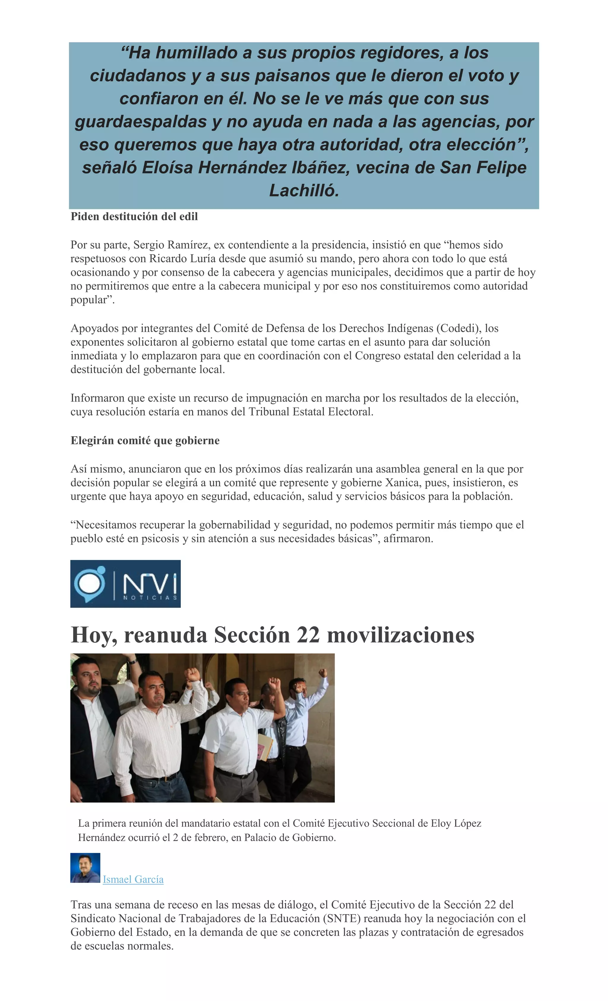 “Ha humillado a sus propios regidores, a los
ciudadanos y a sus paisanos que le dieron el voto y
confiaron en él. No se le ve más que con sus
guardaespaldas y no ayuda en nada a las agencias, por
eso queremos que haya otra autoridad, otra elección”,
señaló Eloísa Hernández Ibáñez, vecina de San Felipe
Lachilló.
Piden destitución del edil
Por su parte, Sergio Ramírez, ex contendiente a la presidencia, insistió en que “hemos sido
respetuosos con Ricardo Luría desde que asumió su mando, pero ahora con todo lo que está
ocasionando y por consenso de la cabecera y agencias municipales, decidimos que a partir de hoy
no permitiremos que entre a la cabecera municipal y por eso nos constituiremos como autoridad
popular”.
Apoyados por integrantes del Comité de Defensa de los Derechos Indígenas (Codedi), los
exponentes solicitaron al gobierno estatal que tome cartas en el asunto para dar solución
inmediata y lo emplazaron para que en coordinación con el Congreso estatal den celeridad a la
destitución del gobernante local.
Informaron que existe un recurso de impugnación en marcha por los resultados de la elección,
cuya resolución estaría en manos del Tribunal Estatal Electoral.
Elegirán comité que gobierne
Así mismo, anunciaron que en los próximos días realizarán una asamblea general en la que por
decisión popular se elegirá a un comité que represente y gobierne Xanica, pues, insistieron, es
urgente que haya apoyo en seguridad, educación, salud y servicios básicos para la población.
“Necesitamos recuperar la gobernabilidad y seguridad, no podemos permitir más tiempo que el
pueblo esté en psicosis y sin atención a sus necesidades básicas”, afirmaron.
Hoy, reanuda Sección 22 movilizaciones
MARIO JIMENEZ LEYVA
La primera reunión del mandatario estatal con el Comité Ejecutivo Seccional de Eloy López
Hernández ocurrió el 2 de febrero, en Palacio de Gobierno.
Ismael García
Tras una semana de receso en las mesas de diálogo, el Comité Ejecutivo de la Sección 22 del
Sindicato Nacional de Trabajadores de la Educación (SNTE) reanuda hoy la negociación con el
Gobierno del Estado, en la demanda de que se concreten las plazas y contratación de egresados
de escuelas normales.
 
