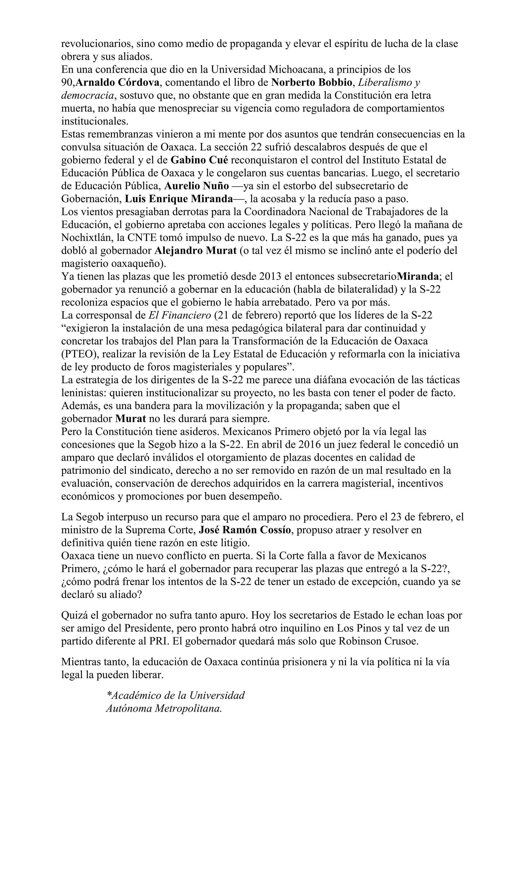 revolucionarios, sino como medio de propaganda y elevar el espíritu de lucha de la clase
obrera y sus aliados.
En una conferencia que dio en la Universidad Michoacana, a principios de los
90,Arnaldo Córdova, comentando el libro de Norberto Bobbio, Liberalismo y
democracia, sostuvo que, no obstante que en gran medida la Constitución era letra
muerta, no había que menospreciar su vigencia como reguladora de comportamientos
institucionales.
Estas remembranzas vinieron a mi mente por dos asuntos que tendrán consecuencias en la
convulsa situación de Oaxaca. La sección 22 sufrió descalabros después de que el
gobierno federal y el de Gabino Cué reconquistaron el control del Instituto Estatal de
Educación Pública de Oaxaca y le congelaron sus cuentas bancarias. Luego, el secretario
de Educación Pública, Aurelio Nuño —ya sin el estorbo del subsecretario de
Gobernación, Luis Enrique Miranda—, la acosaba y la reducía paso a paso.
Los vientos presagiaban derrotas para la Coordinadora Nacional de Trabajadores de la
Educación, el gobierno apretaba con acciones legales y políticas. Pero llegó la mañana de
Nochixtlán, la CNTE tomó impulso de nuevo. La S-22 es la que más ha ganado, pues ya
dobló al gobernador Alejandro Murat (o tal vez él mismo se inclinó ante el poderío del
magisterio oaxaqueño).
Ya tienen las plazas que les prometió desde 2013 el entonces subsecretarioMiranda; el
gobernador ya renunció a gobernar en la educación (habla de bilateralidad) y la S-22
recoloniza espacios que el gobierno le había arrebatado. Pero va por más.
La corresponsal de El Financiero (21 de febrero) reportó que los líderes de la S-22
“exigieron la instalación de una mesa pedagógica bilateral para dar continuidad y
concretar los trabajos del Plan para la Transformación de la Educación de Oaxaca
(PTEO), realizar la revisión de la Ley Estatal de Educación y reformarla con la iniciativa
de ley producto de foros magisteriales y populares”.
La estrategia de los dirigentes de la S-22 me parece una diáfana evocación de las tácticas
leninistas: quieren institucionalizar su proyecto, no les basta con tener el poder de facto.
Además, es una bandera para la movilización y la propaganda; saben que el
gobernador Murat no les durará para siempre.
Pero la Constitución tiene asideros. Mexicanos Primero objetó por la vía legal las
concesiones que la Segob hizo a la S-22. En abril de 2016 un juez federal le concedió un
amparo que declaró inválidos el otorgamiento de plazas docentes en calidad de
patrimonio del sindicato, derecho a no ser removido en razón de un mal resultado en la
evaluación, conservación de derechos adquiridos en la carrera magisterial, incentivos
económicos y promociones por buen desempeño.
La Segob interpuso un recurso para que el amparo no procediera. Pero el 23 de febrero, el
ministro de la Suprema Corte, José Ramón Cossío, propuso atraer y resolver en
definitiva quién tiene razón en este litigio.
Oaxaca tiene un nuevo conflicto en puerta. Si la Corte falla a favor de Mexicanos
Primero, ¿cómo le hará el gobernador para recuperar las plazas que entregó a la S-22?,
¿cómo podrá frenar los intentos de la S-22 de tener un estado de excepción, cuando ya se
declaró su aliado?
Quizá el gobernador no sufra tanto apuro. Hoy los secretarios de Estado le echan loas por
ser amigo del Presidente, pero pronto habrá otro inquilino en Los Pinos y tal vez de un
partido diferente al PRI. El gobernador quedará más solo que Robinson Crusoe.
Mientras tanto, la educación de Oaxaca continúa prisionera y ni la vía política ni la vía
legal la pueden liberar.
*Académico de la Universidad
Autónoma Metropolitana.
 