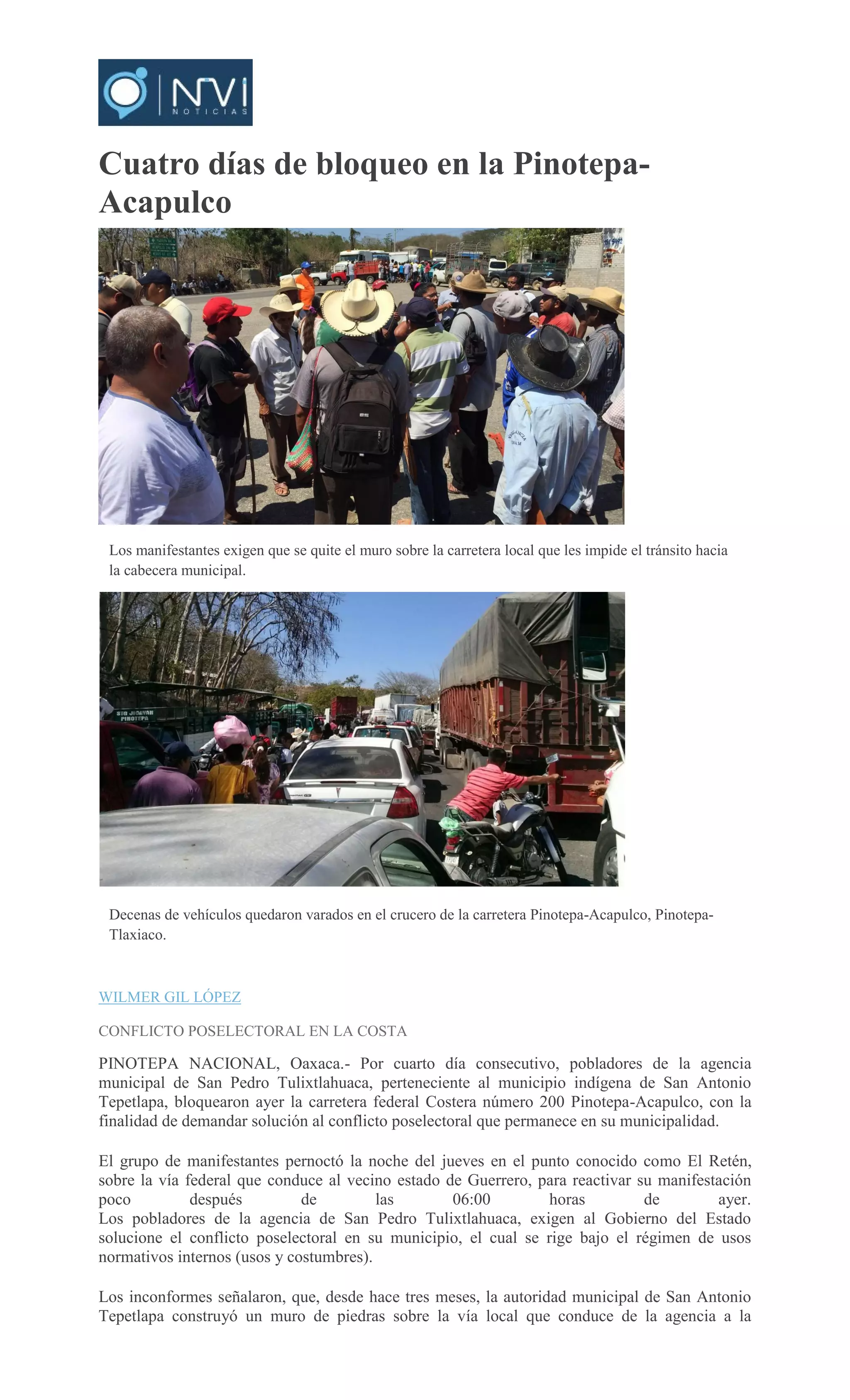 Cuatro días de bloqueo en la Pinotepa-
Acapulco
Los manifestantes exigen que se quite el muro sobre la carretera local que les impide el tránsito hacia
la cabecera municipal.
Decenas de vehículos quedaron varados en el crucero de la carretera Pinotepa-Acapulco, Pinotepa-
Tlaxiaco.
<
>
WILMER GIL LÓPEZ
CONFLICTO POSELECTORAL EN LA COSTA
PINOTEPA NACIONAL, Oaxaca.- Por cuarto día consecutivo, pobladores de la agencia
municipal de San Pedro Tulixtlahuaca, perteneciente al municipio indígena de San Antonio
Tepetlapa, bloquearon ayer la carretera federal Costera número 200 Pinotepa-Acapulco, con la
finalidad de demandar solución al conflicto poselectoral que permanece en su municipalidad.
El grupo de manifestantes pernoctó la noche del jueves en el punto conocido como El Retén,
sobre la vía federal que conduce al vecino estado de Guerrero, para reactivar su manifestación
poco después de las 06:00 horas de ayer.
Los pobladores de la agencia de San Pedro Tulixtlahuaca, exigen al Gobierno del Estado
solucione el conflicto poselectoral en su municipio, el cual se rige bajo el régimen de usos
normativos internos (usos y costumbres).
Los inconformes señalaron, que, desde hace tres meses, la autoridad municipal de San Antonio
Tepetlapa construyó un muro de piedras sobre la vía local que conduce de la agencia a la
 