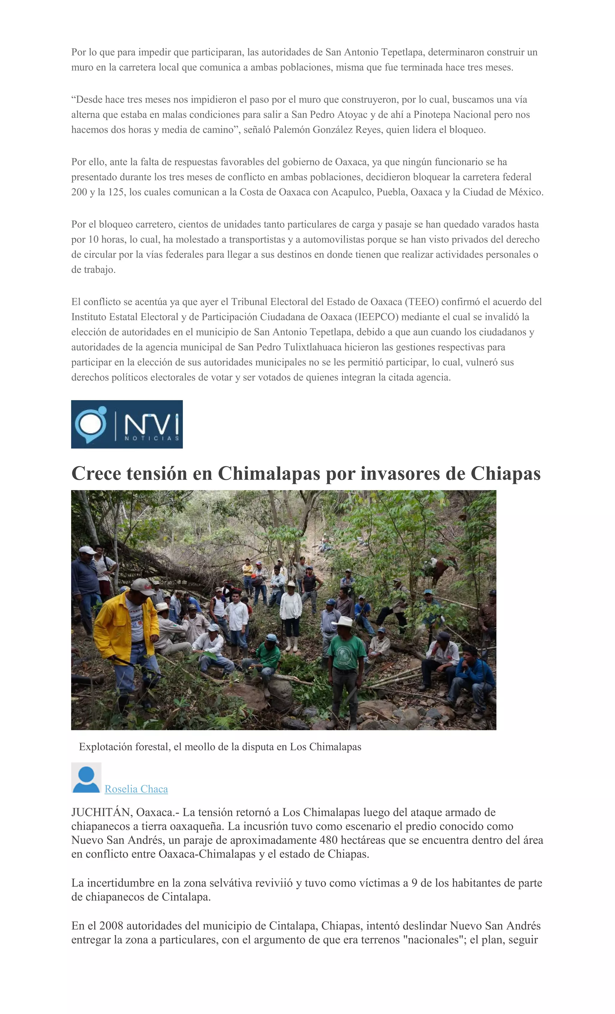 Por lo que para impedir que participaran, las autoridades de San Antonio Tepetlapa, determinaron construir un
muro en la carretera local que comunica a ambas poblaciones, misma que fue terminada hace tres meses.
“Desde hace tres meses nos impidieron el paso por el muro que construyeron, por lo cual, buscamos una vía
alterna que estaba en malas condiciones para salir a San Pedro Atoyac y de ahí a Pinotepa Nacional pero nos
hacemos dos horas y media de camino”, señaló Palemón González Reyes, quien lidera el bloqueo.
Por ello, ante la falta de respuestas favorables del gobierno de Oaxaca, ya que ningún funcionario se ha
presentado durante los tres meses de conflicto en ambas poblaciones, decidieron bloquear la carretera federal
200 y la 125, los cuales comunican a la Costa de Oaxaca con Acapulco, Puebla, Oaxaca y la Ciudad de México.
Por el bloqueo carretero, cientos de unidades tanto particulares de carga y pasaje se han quedado varados hasta
por 10 horas, lo cual, ha molestado a transportistas y a automovilistas porque se han visto privados del derecho
de circular por la vías federales para llegar a sus destinos en donde tienen que realizar actividades personales o
de trabajo.
El conflicto se acentúa ya que ayer el Tribunal Electoral del Estado de Oaxaca (TEEO) confirmó el acuerdo del
Instituto Estatal Electoral y de Participación Ciudadana de Oaxaca (IEEPCO) mediante el cual se invalidó la
elección de autoridades en el municipio de San Antonio Tepetlapa, debido a que aun cuando los ciudadanos y
autoridades de la agencia municipal de San Pedro Tulixtlahuaca hicieron las gestiones respectivas para
participar en la elección de sus autoridades municipales no se les permitió participar, lo cual, vulneró sus
derechos políticos electorales de votar y ser votados de quienes integran la citada agencia.
Crece tensión en Chimalapas por invasores de Chiapas
Explotación forestal, el meollo de la disputa en Los Chimalapas
Roselia Chaca
JUCHITÁN, Oaxaca.- La tensión retornó a Los Chimalapas luego del ataque armado de
chiapanecos a tierra oaxaqueña. La incusrión tuvo como escenario el predio conocido como
Nuevo San Andrés, un paraje de aproximadamente 480 hectáreas que se encuentra dentro del área
en conflicto entre Oaxaca-Chimalapas y el estado de Chiapas.
La incertidumbre en la zona selvátiva reviviió y tuvo como víctimas a 9 de los habitantes de parte
de chiapanecos de Cintalapa.
En el 2008 autoridades del municipio de Cintalapa, Chiapas, intentó deslindar Nuevo San Andrés
entregar la zona a particulares, con el argumento de que era terrenos "nacionales"; el plan, seguir
 