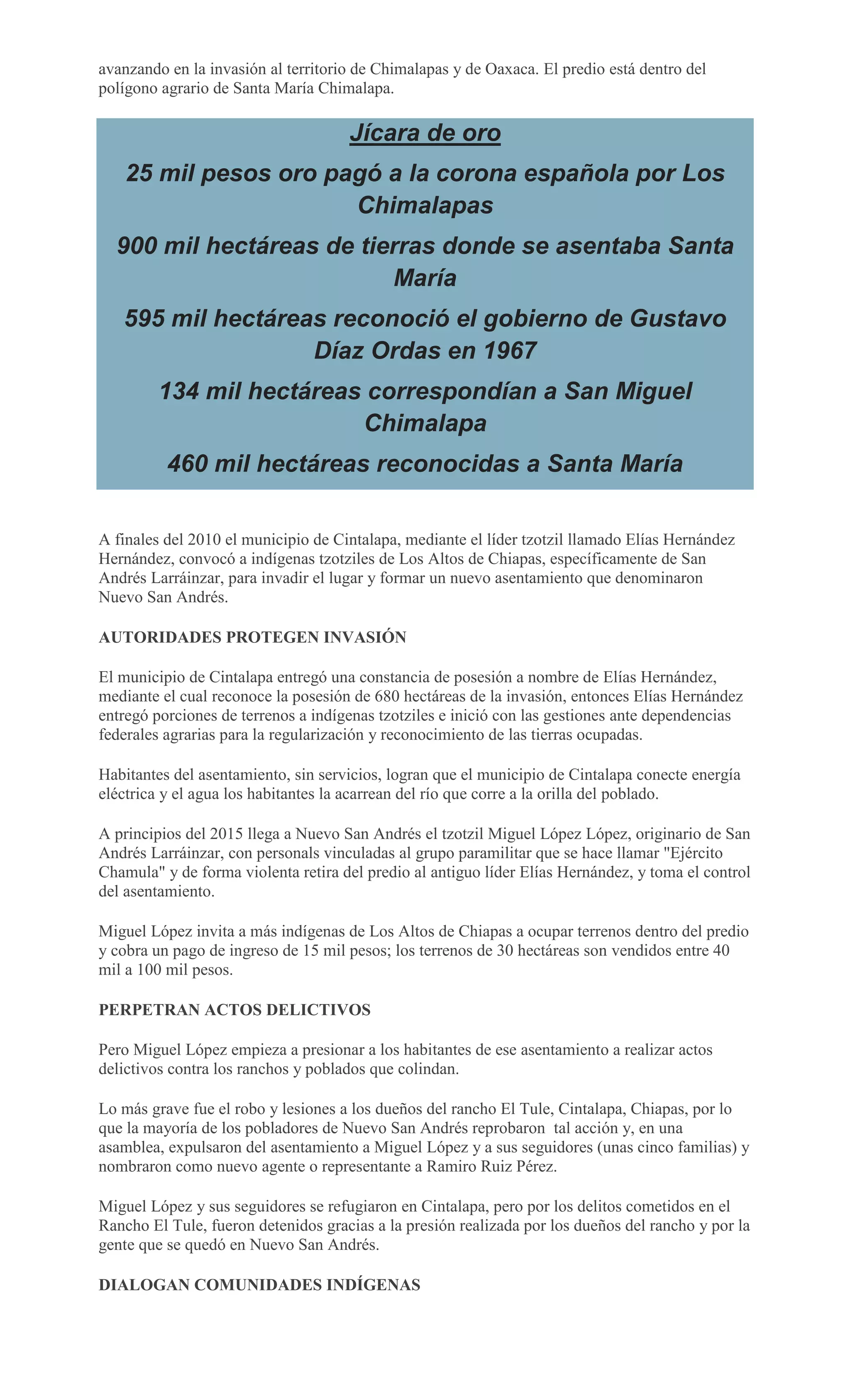 avanzando en la invasión al territorio de Chimalapas y de Oaxaca. El predio está dentro del
polígono agrario de Santa María Chimalapa.
Jícara de oro
25 mil pesos oro pagó a la corona española por Los
Chimalapas
900 mil hectáreas de tierras donde se asentaba Santa
María
595 mil hectáreas reconoció el gobierno de Gustavo
Díaz Ordas en 1967
134 mil hectáreas correspondían a San Miguel
Chimalapa
460 mil hectáreas reconocidas a Santa María
A finales del 2010 el municipio de Cintalapa, mediante el líder tzotzil llamado Elías Hernández
Hernández, convocó a indígenas tzotziles de Los Altos de Chiapas, específicamente de San
Andrés Larráinzar, para invadir el lugar y formar un nuevo asentamiento que denominaron
Nuevo San Andrés.
AUTORIDADES PROTEGEN INVASIÓN
El municipio de Cintalapa entregó una constancia de posesión a nombre de Elías Hernández,
mediante el cual reconoce la posesión de 680 hectáreas de la invasión, entonces Elías Hernández
entregó porciones de terrenos a indígenas tzotziles e inició con las gestiones ante dependencias
federales agrarias para la regularización y reconocimiento de las tierras ocupadas.
Habitantes del asentamiento, sin servicios, logran que el municipio de Cintalapa conecte energía
eléctrica y el agua los habitantes la acarrean del río que corre a la orilla del poblado.
A principios del 2015 llega a Nuevo San Andrés el tzotzil Miguel López López, originario de San
Andrés Larráinzar, con personals vinculadas al grupo paramilitar que se hace llamar "Ejército
Chamula" y de forma violenta retira del predio al antiguo líder Elías Hernández, y toma el control
del asentamiento.
Miguel López invita a más indígenas de Los Altos de Chiapas a ocupar terrenos dentro del predio
y cobra un pago de ingreso de 15 mil pesos; los terrenos de 30 hectáreas son vendidos entre 40
mil a 100 mil pesos.
PERPETRAN ACTOS DELICTIVOS
Pero Miguel López empieza a presionar a los habitantes de ese asentamiento a realizar actos
delictivos contra los ranchos y poblados que colindan.
Lo más grave fue el robo y lesiones a los dueños del rancho El Tule, Cintalapa, Chiapas, por lo
que la mayoría de los pobladores de Nuevo San Andrés reprobaron tal acción y, en una
asamblea, expulsaron del asentamiento a Miguel López y a sus seguidores (unas cinco familias) y
nombraron como nuevo agente o representante a Ramiro Ruiz Pérez.
Miguel López y sus seguidores se refugiaron en Cintalapa, pero por los delitos cometidos en el
Rancho El Tule, fueron detenidos gracias a la presión realizada por los dueños del rancho y por la
gente que se quedó en Nuevo San Andrés.
DIALOGAN COMUNIDADES INDÍGENAS
 