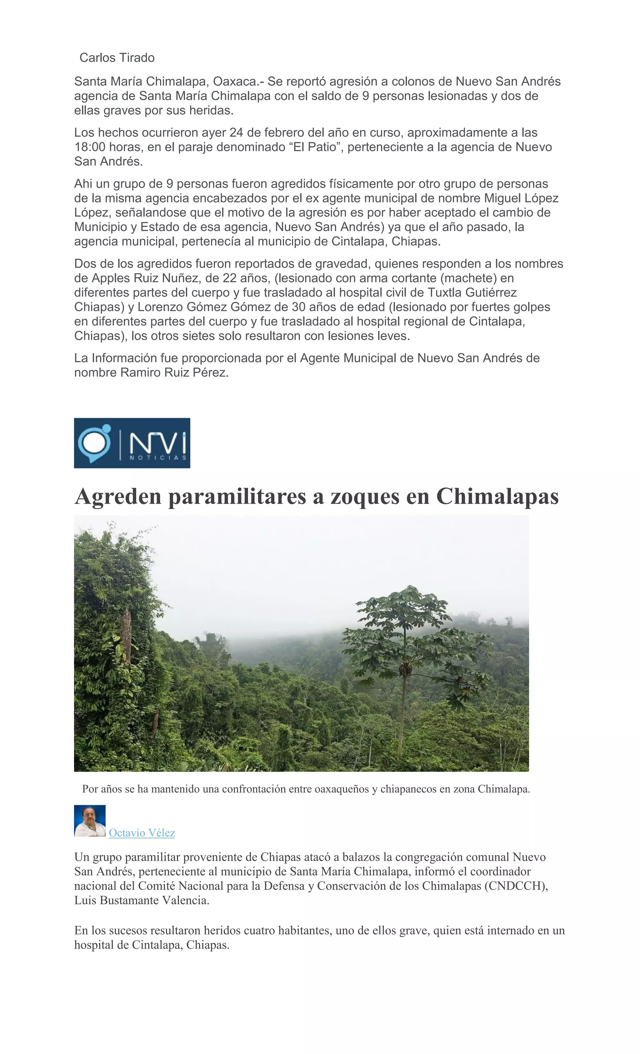 Carlos Tirado
Santa María Chimalapa, Oaxaca.- Se reportó agresión a colonos de Nuevo San Andrés
agencia de Santa María Chimalapa con el saldo de 9 personas lesionadas y dos de
ellas graves por sus heridas.
Los hechos ocurrieron ayer 24 de febrero del año en curso, aproximadamente a las
18:00 horas, en el paraje denominado “El Patio”, perteneciente a la agencia de Nuevo
San Andrés.
Ahi un grupo de 9 personas fueron agredidos físicamente por otro grupo de personas
de la misma agencia encabezados por el ex agente municipal de nombre Miguel López
López, señalandose que el motivo de la agresión es por haber aceptado el cambio de
Municipio y Estado de esa agencia, Nuevo San Andrés) ya que el año pasado, la
agencia municipal, pertenecía al municipio de Cintalapa, Chiapas.
Dos de los agredidos fueron reportados de gravedad, quienes responden a los nombres
de Apples Ruiz Nuñez, de 22 años, (lesionado con arma cortante (machete) en
diferentes partes del cuerpo y fue trasladado al hospital civil de Tuxtla Gutiérrez
Chiapas) y Lorenzo Gómez Gómez de 30 años de edad (lesionado por fuertes golpes
en diferentes partes del cuerpo y fue trasladado al hospital regional de Cintalapa,
Chiapas), los otros sietes solo resultaron con lesiones leves.
La Información fue proporcionada por el Agente Municipal de Nuevo San Andrés de
nombre Ramiro Ruiz Pérez.
Agreden paramilitares a zoques en Chimalapas
Por años se ha mantenido una confrontación entre oaxaqueños y chiapanecos en zona Chimalapa.
Octavio Vélez
Un grupo paramilitar proveniente de Chiapas atacó a balazos la congregación comunal Nuevo
San Andrés, perteneciente al municipio de Santa María Chimalapa, informó el coordinador
nacional del Comité Nacional para la Defensa y Conservación de los Chimalapas (CNDCCH),
Luis Bustamante Valencia.
En los sucesos resultaron heridos cuatro habitantes, uno de ellos grave, quien está internado en un
hospital de Cintalapa, Chiapas.
 