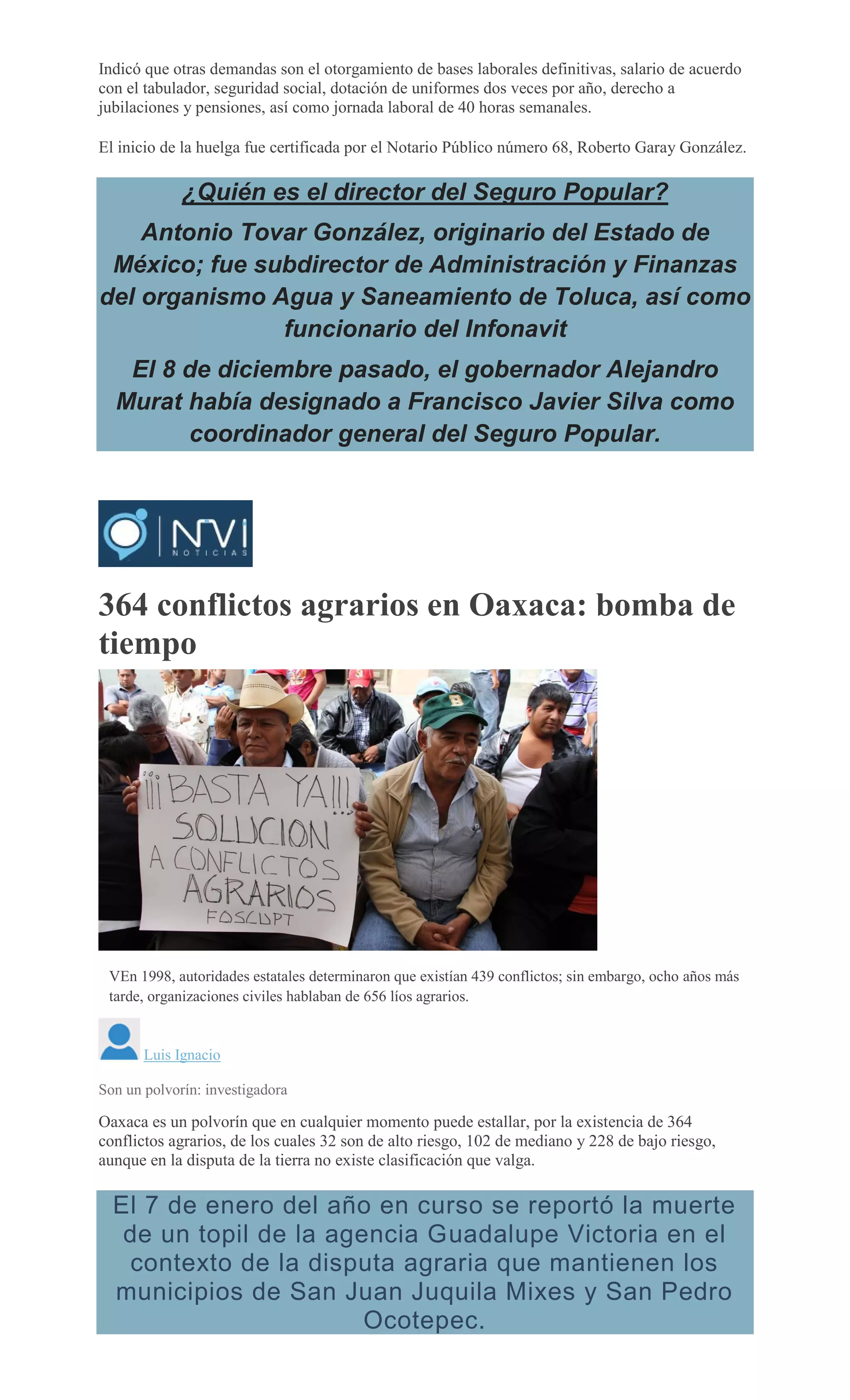 Indicó que otras demandas son el otorgamiento de bases laborales definitivas, salario de acuerdo
con el tabulador, seguridad social, dotación de uniformes dos veces por año, derecho a
jubilaciones y pensiones, así como jornada laboral de 40 horas semanales.
El inicio de la huelga fue certificada por el Notario Público número 68, Roberto Garay González.
¿Quién es el director del Seguro Popular?
Antonio Tovar González, originario del Estado de
México; fue subdirector de Administración y Finanzas
del organismo Agua y Saneamiento de Toluca, así como
funcionario del Infonavit
El 8 de diciembre pasado, el gobernador Alejandro
Murat había designado a Francisco Javier Silva como
coordinador general del Seguro Popular.
364 conflictos agrarios en Oaxaca: bomba de
tiempo
VEn 1998, autoridades estatales determinaron que existían 439 conflictos; sin embargo, ocho años más
tarde, organizaciones civiles hablaban de 656 líos agrarios.
Luis Ignacio
Son un polvorín: investigadora
Oaxaca es un polvorín que en cualquier momento puede estallar, por la existencia de 364
conflictos agrarios, de los cuales 32 son de alto riesgo, 102 de mediano y 228 de bajo riesgo,
aunque en la disputa de la tierra no existe clasificación que valga.
El 7 de enero del año en curso se reportó la muerte
de un topil de la agencia Guadalupe Victoria en el
contexto de la disputa agraria que mantienen los
municipios de San Juan Juquila Mixes y San Pedro
Ocotepec.
 