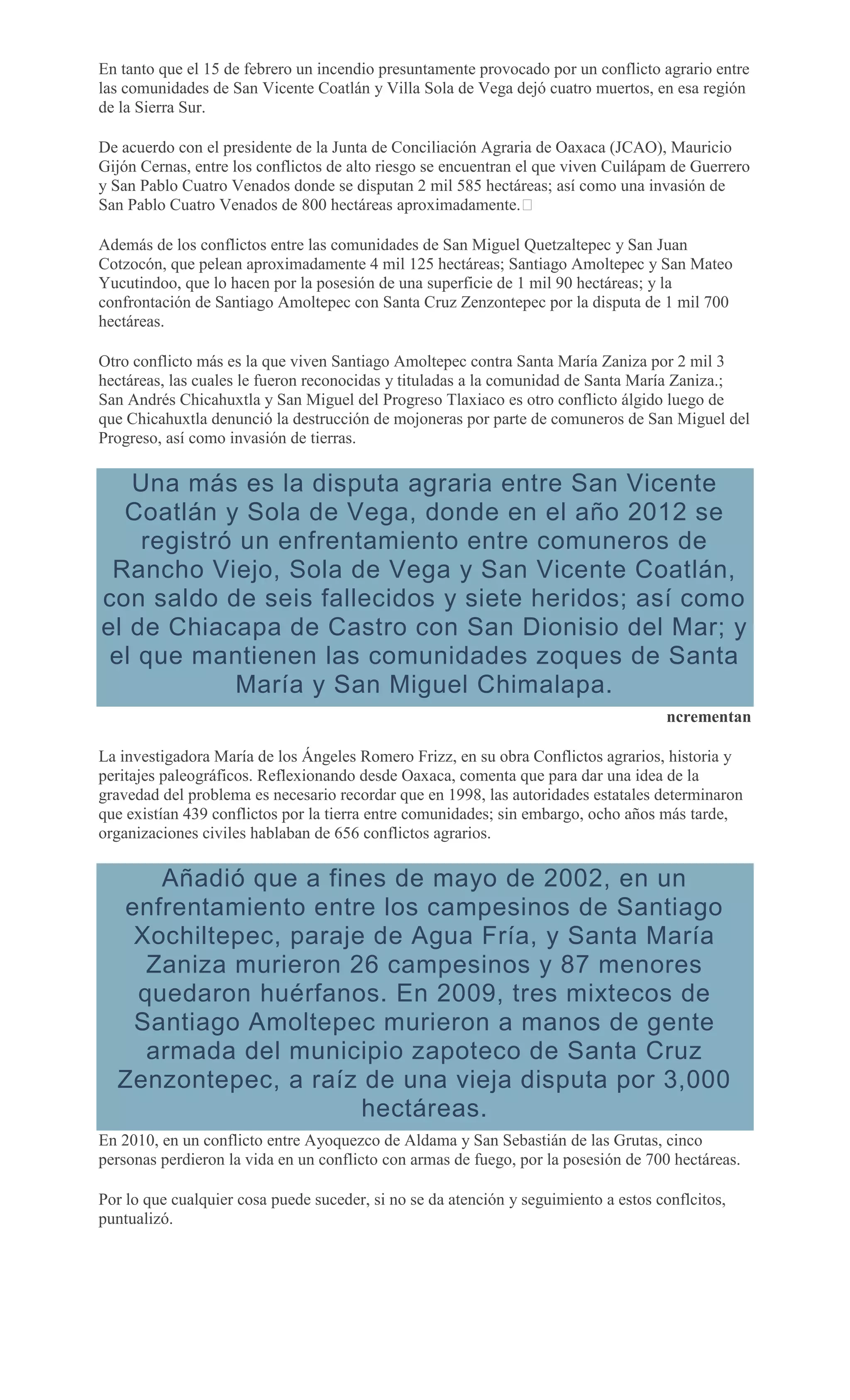En tanto que el 15 de febrero un incendio presuntamente provocado por un conflicto agrario entre
las comunidades de San Vicente Coatlán y Villa Sola de Vega dejó cuatro muertos, en esa región
de la Sierra Sur.
De acuerdo con el presidente de la Junta de Conciliación Agraria de Oaxaca (JCAO), Mauricio
Gijón Cernas, entre los conflictos de alto riesgo se encuentran el que viven Cuilápam de Guerrero
y San Pablo Cuatro Venados donde se disputan 2 mil 585 hectáreas; así como una invasión de
San Pablo Cuatro Venados de 800 hectáreas aproximadamente. 
Además de los conflictos entre las comunidades de San Miguel Quetzaltepec y San Juan
Cotzocón, que pelean aproximadamente 4 mil 125 hectáreas; Santiago Amoltepec y San Mateo
Yucutindoo, que lo hacen por la posesión de una superficie de 1 mil 90 hectáreas; y la
confrontación de Santiago Amoltepec con Santa Cruz Zenzontepec por la disputa de 1 mil 700
hectáreas.
Otro conflicto más es la que viven Santiago Amoltepec contra Santa María Zaniza por 2 mil 3
hectáreas, las cuales le fueron reconocidas y tituladas a la comunidad de Santa María Zaniza.;
San Andrés Chicahuxtla y San Miguel del Progreso Tlaxiaco es otro conflicto álgido luego de
que Chicahuxtla denunció la destrucción de mojoneras por parte de comuneros de San Miguel del
Progreso, así como invasión de tierras.
Una más es la disputa agraria entre San Vicente
Coatlán y Sola de Vega, donde en el año 2012 se
registró un enfrentamiento entre comuneros de
Rancho Viejo, Sola de Vega y San Vicente Coatlán,
con saldo de seis fallecidos y siete heridos; así como
el de Chiacapa de Castro con San Dionisio del Mar; y
el que mantienen las comunidades zoques de Santa
María y San Miguel Chimalapa.
ncrementan
La investigadora María de los Ángeles Romero Frizz, en su obra Conflictos agrarios, historia y
peritajes paleográficos. Reflexionando desde Oaxaca, comenta que para dar una idea de la
gravedad del problema es necesario recordar que en 1998, las autoridades estatales determinaron
que existían 439 conflictos por la tierra entre comunidades; sin embargo, ocho años más tarde,
organizaciones civiles hablaban de 656 conflictos agrarios.
Añadió que a fines de mayo de 2002, en un
enfrentamiento entre los campesinos de Santiago
Xochiltepec, paraje de Agua Fría, y Santa María
Zaniza murieron 26 campesinos y 87 menores
quedaron huérfanos. En 2009, tres mixtecos de
Santiago Amoltepec murieron a manos de gente
armada del municipio zapoteco de Santa Cruz
Zenzontepec, a raíz de una vieja disputa por 3,000
hectáreas.
En 2010, en un conflicto entre Ayoquezco de Aldama y San Sebastián de las Grutas, cinco
personas perdieron la vida en un conflicto con armas de fuego, por la posesión de 700 hectáreas.
Por lo que cualquier cosa puede suceder, si no se da atención y seguimiento a estos conflcitos,
puntualizó.
 