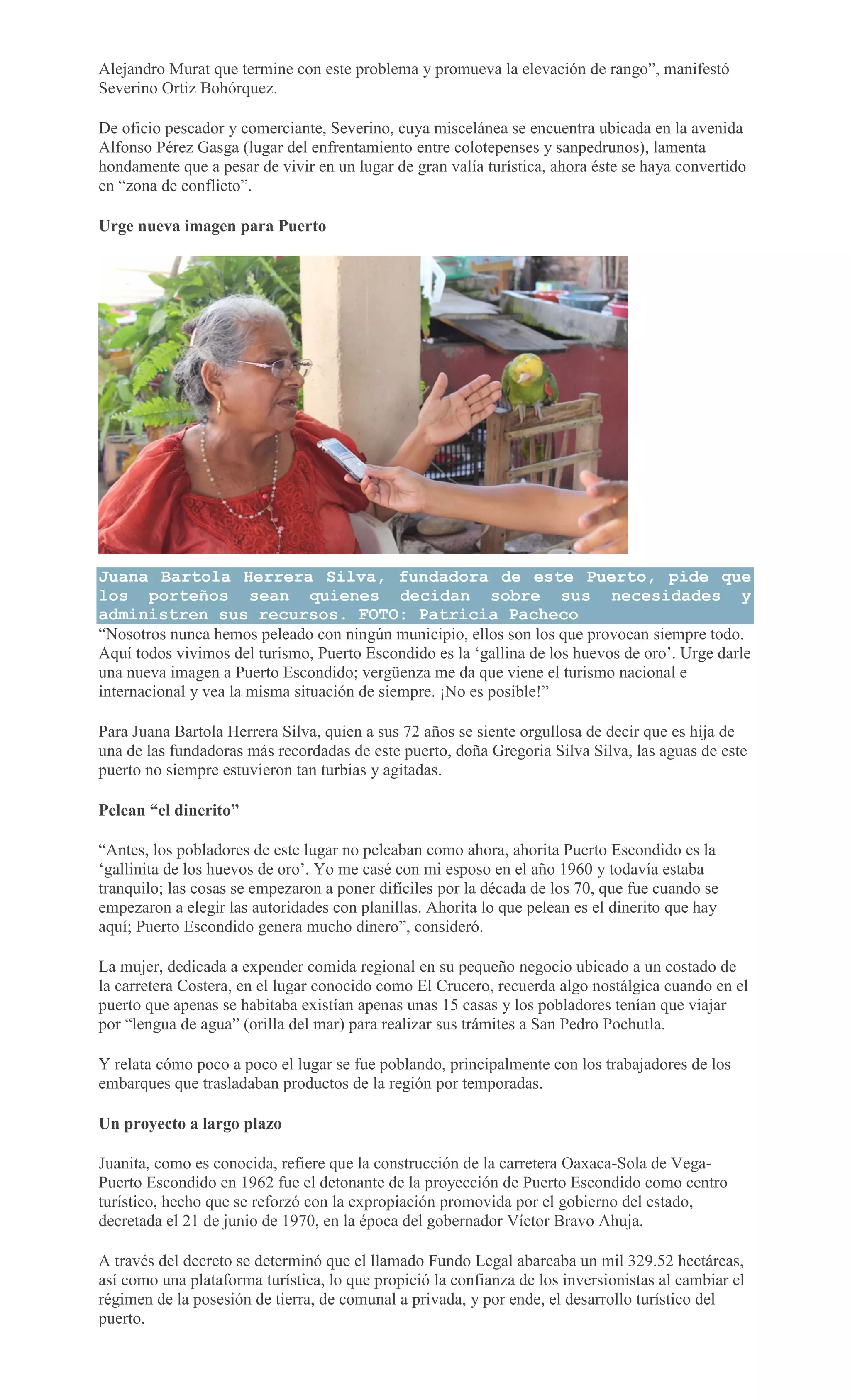 Alejandro Murat que termine con este problema y promueva la elevación de rango”, manifestó
Severino Ortiz Bohórquez.
De oficio pescador y comerciante, Severino, cuya miscelánea se encuentra ubicada en la avenida
Alfonso Pérez Gasga (lugar del enfrentamiento entre colotepenses y sanpedrunos), lamenta
hondamente que a pesar de vivir en un lugar de gran valía turística, ahora éste se haya convertido
en “zona de conflicto”.
Urge nueva imagen para Puerto
Juana Bartola Herrera Silva, fundadora de este Puerto, pide que
los porteños sean quienes decidan sobre sus necesidades y
administren sus recursos. FOTO: Patricia Pacheco
“Nosotros nunca hemos peleado con ningún municipio, ellos son los que provocan siempre todo.
Aquí todos vivimos del turismo, Puerto Escondido es la ‘gallina de los huevos de oro’. Urge darle
una nueva imagen a Puerto Escondido; vergüenza me da que viene el turismo nacional e
internacional y vea la misma situación de siempre. ¡No es posible!”
Para Juana Bartola Herrera Silva, quien a sus 72 años se siente orgullosa de decir que es hija de
una de las fundadoras más recordadas de este puerto, doña Gregoria Silva Silva, las aguas de este
puerto no siempre estuvieron tan turbias y agitadas.
Pelean “el dinerito”
“Antes, los pobladores de este lugar no peleaban como ahora, ahorita Puerto Escondido es la
‘gallinita de los huevos de oro’. Yo me casé con mi esposo en el año 1960 y todavía estaba
tranquilo; las cosas se empezaron a poner difíciles por la década de los 70, que fue cuando se
empezaron a elegir las autoridades con planillas. Ahorita lo que pelean es el dinerito que hay
aquí; Puerto Escondido genera mucho dinero”, consideró.
La mujer, dedicada a expender comida regional en su pequeño negocio ubicado a un costado de
la carretera Costera, en el lugar conocido como El Crucero, recuerda algo nostálgica cuando en el
puerto que apenas se habitaba existían apenas unas 15 casas y los pobladores tenían que viajar
por “lengua de agua” (orilla del mar) para realizar sus trámites a San Pedro Pochutla.
Y relata cómo poco a poco el lugar se fue poblando, principalmente con los trabajadores de los
embarques que trasladaban productos de la región por temporadas.
Un proyecto a largo plazo
Juanita, como es conocida, refiere que la construcción de la carretera Oaxaca-Sola de Vega-
Puerto Escondido en 1962 fue el detonante de la proyección de Puerto Escondido como centro
turístico, hecho que se reforzó con la expropiación promovida por el gobierno del estado,
decretada el 21 de junio de 1970, en la época del gobernador Víctor Bravo Ahuja.
A través del decreto se determinó que el llamado Fundo Legal abarcaba un mil 329.52 hectáreas,
así como una plataforma turística, lo que propició la confianza de los inversionistas al cambiar el
régimen de la posesión de tierra, de comunal a privada, y por ende, el desarrollo turístico del
puerto.
 