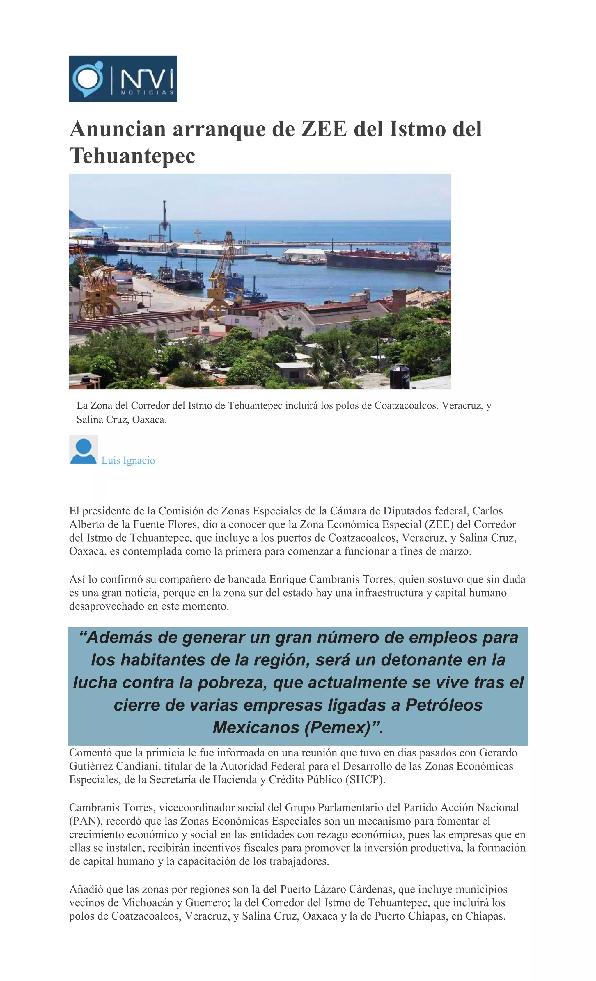 Anuncian arranque de ZEE del Istmo del
Tehuantepec
La Zona del Corredor del Istmo de Tehuantepec incluirá los polos de Coatzacoalcos, Veracruz, y
Salina Cruz, Oaxaca.
Luis Ignacio
El presidente de la Comisión de Zonas Especiales de la Cámara de Diputados federal, Carlos
Alberto de la Fuente Flores, dio a conocer que la Zona Económica Especial (ZEE) del Corredor
del Istmo de Tehuantepec, que incluye a los puertos de Coatzacoalcos, Veracruz, y Salina Cruz,
Oaxaca, es contemplada como la primera para comenzar a funcionar a fines de marzo.
Así lo confirmó su compañero de bancada Enrique Cambranis Torres, quien sostuvo que sin duda
es una gran noticia, porque en la zona sur del estado hay una infraestructura y capital humano
desaprovechado en este momento.
“Además de generar un gran número de empleos para
los habitantes de la región, será un detonante en la
lucha contra la pobreza, que actualmente se vive tras el
cierre de varias empresas ligadas a Petróleos
Mexicanos (Pemex)”.
Comentó que la primicia le fue informada en una reunión que tuvo en días pasados con Gerardo
Gutiérrez Candiani, titular de la Autoridad Federal para el Desarrollo de las Zonas Económicas
Especiales, de la Secretaría de Hacienda y Crédito Público (SHCP).
Cambranis Torres, vicecoordinador social del Grupo Parlamentario del Partido Acción Nacional
(PAN), recordó que las Zonas Económicas Especiales son un mecanismo para fomentar el
crecimiento económico y social en las entidades con rezago económico, pues las empresas que en
ellas se instalen, recibirán incentivos fiscales para promover la inversión productiva, la formación
de capital humano y la capacitación de los trabajadores.
Añadió que las zonas por regiones son la del Puerto Lázaro Cárdenas, que incluye municipios
vecinos de Michoacán y Guerrero; la del Corredor del Istmo de Tehuantepec, que incluirá los
polos de Coatzacoalcos, Veracruz, y Salina Cruz, Oaxaca y la de Puerto Chiapas, en Chiapas.
 