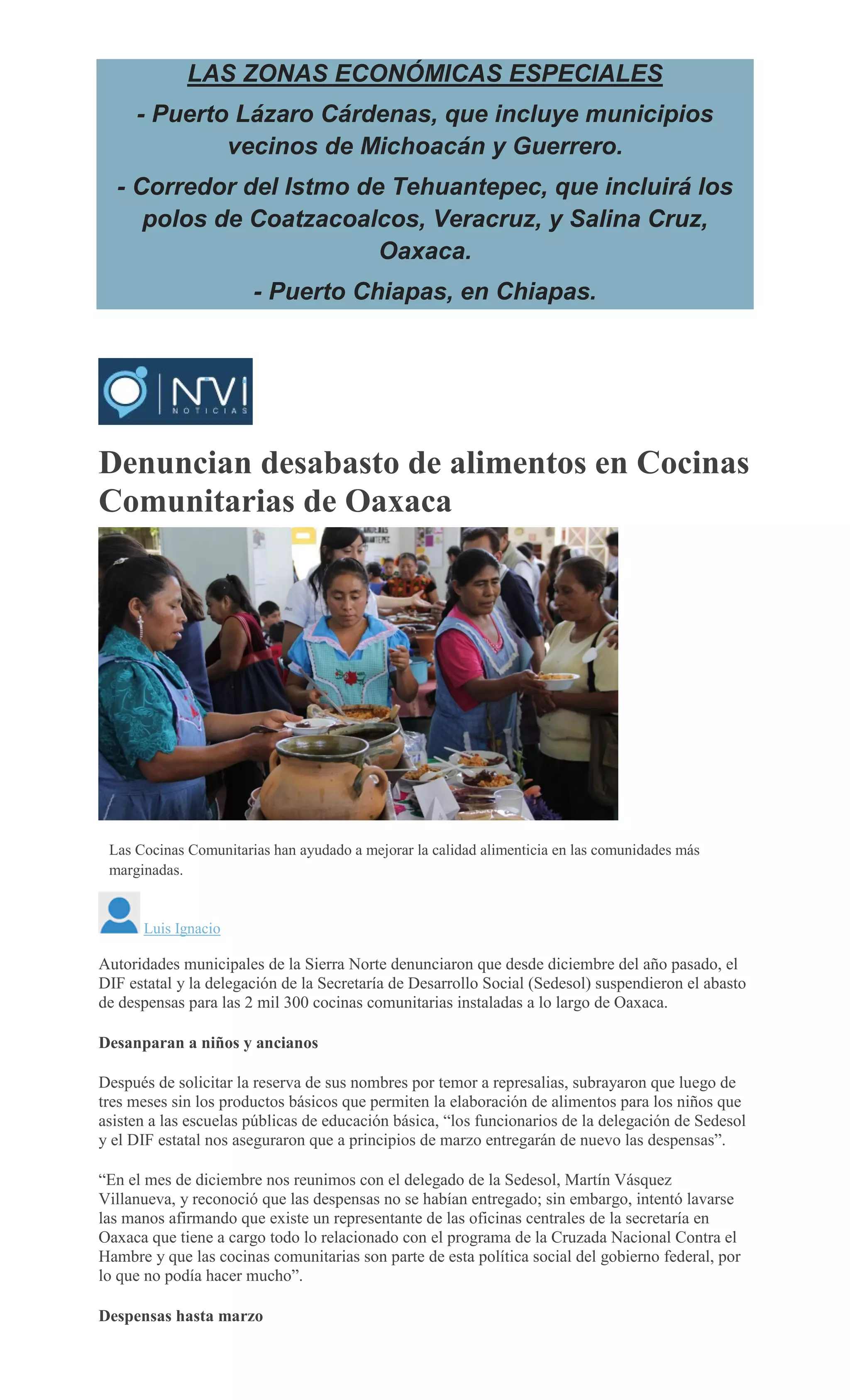 LAS ZONAS ECONÓMICAS ESPECIALES
- Puerto Lázaro Cárdenas, que incluye municipios
vecinos de Michoacán y Guerrero.
- Corredor del Istmo de Tehuantepec, que incluirá los
polos de Coatzacoalcos, Veracruz, y Salina Cruz,
Oaxaca.
- Puerto Chiapas, en Chiapas.
Denuncian desabasto de alimentos en Cocinas
Comunitarias de Oaxaca
ESPECIAL
Las Cocinas Comunitarias han ayudado a mejorar la calidad alimenticia en las comunidades más
marginadas.
Luis Ignacio
Autoridades municipales de la Sierra Norte denunciaron que desde diciembre del año pasado, el
DIF estatal y la delegación de la Secretaría de Desarrollo Social (Sedesol) suspendieron el abasto
de despensas para las 2 mil 300 cocinas comunitarias instaladas a lo largo de Oaxaca.
Desanparan a niños y ancianos
Después de solicitar la reserva de sus nombres por temor a represalias, subrayaron que luego de
tres meses sin los productos básicos que permiten la elaboración de alimentos para los niños que
asisten a las escuelas públicas de educación básica, “los funcionarios de la delegación de Sedesol
y el DIF estatal nos aseguraron que a principios de marzo entregarán de nuevo las despensas”.
“En el mes de diciembre nos reunimos con el delegado de la Sedesol, Martín Vásquez
Villanueva, y reconoció que las despensas no se habían entregado; sin embargo, intentó lavarse
las manos afirmando que existe un representante de las oficinas centrales de la secretaría en
Oaxaca que tiene a cargo todo lo relacionado con el programa de la Cruzada Nacional Contra el
Hambre y que las cocinas comunitarias son parte de esta política social del gobierno federal, por
lo que no podía hacer mucho”.
Despensas hasta marzo
 
