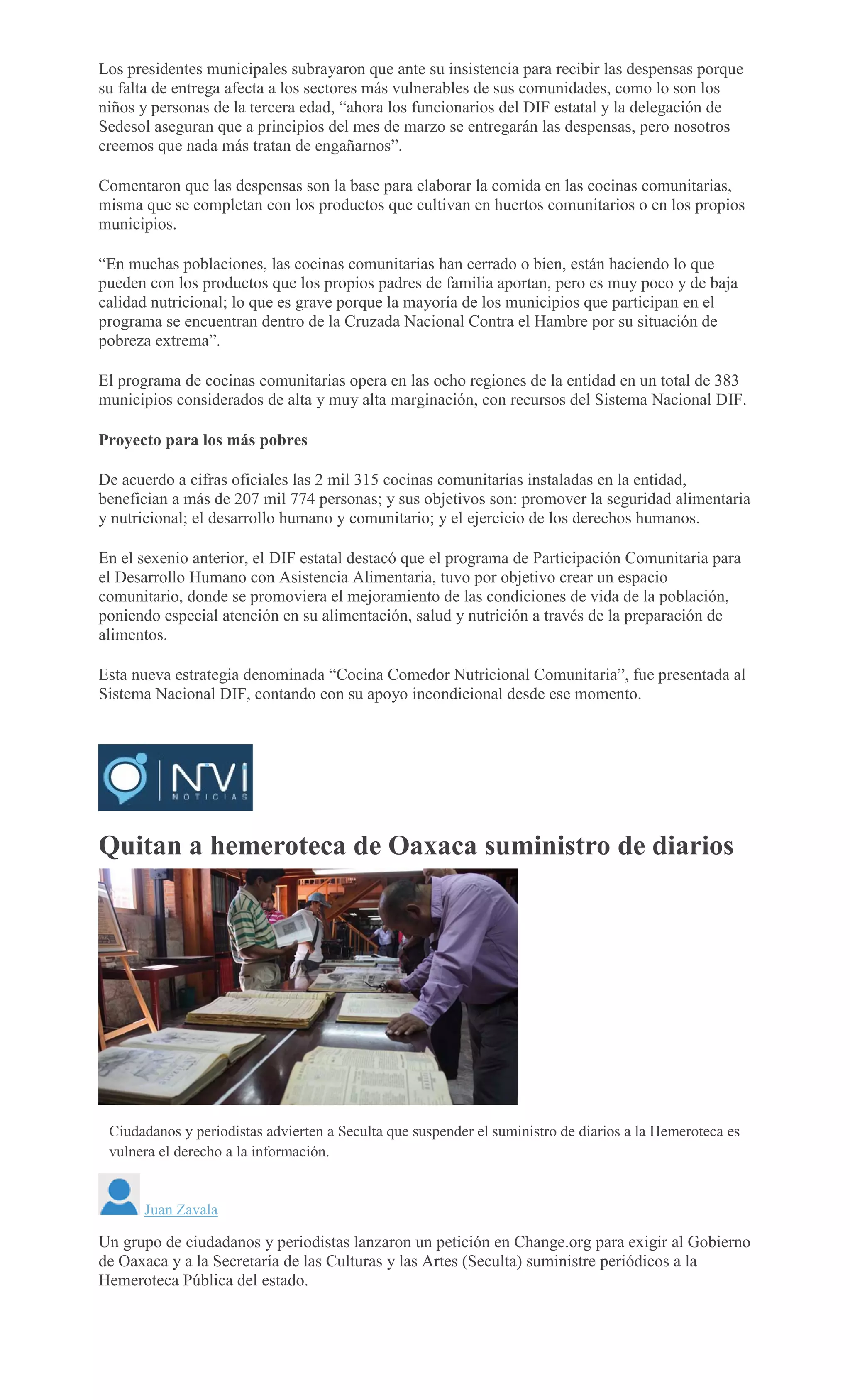 Los presidentes municipales subrayaron que ante su insistencia para recibir las despensas porque
su falta de entrega afecta a los sectores más vulnerables de sus comunidades, como lo son los
niños y personas de la tercera edad, “ahora los funcionarios del DIF estatal y la delegación de
Sedesol aseguran que a principios del mes de marzo se entregarán las despensas, pero nosotros
creemos que nada más tratan de engañarnos”.
Comentaron que las despensas son la base para elaborar la comida en las cocinas comunitarias,
misma que se completan con los productos que cultivan en huertos comunitarios o en los propios
municipios.
“En muchas poblaciones, las cocinas comunitarias han cerrado o bien, están haciendo lo que
pueden con los productos que los propios padres de familia aportan, pero es muy poco y de baja
calidad nutricional; lo que es grave porque la mayoría de los municipios que participan en el
programa se encuentran dentro de la Cruzada Nacional Contra el Hambre por su situación de
pobreza extrema”.
El programa de cocinas comunitarias opera en las ocho regiones de la entidad en un total de 383
municipios considerados de alta y muy alta marginación, con recursos del Sistema Nacional DIF.
Proyecto para los más pobres
De acuerdo a cifras oficiales las 2 mil 315 cocinas comunitarias instaladas en la entidad,
benefician a más de 207 mil 774 personas; y sus objetivos son: promover la seguridad alimentaria
y nutricional; el desarrollo humano y comunitario; y el ejercicio de los derechos humanos.
En el sexenio anterior, el DIF estatal destacó que el programa de Participación Comunitaria para
el Desarrollo Humano con Asistencia Alimentaria, tuvo por objetivo crear un espacio
comunitario, donde se promoviera el mejoramiento de las condiciones de vida de la población,
poniendo especial atención en su alimentación, salud y nutrición a través de la preparación de
alimentos.
Esta nueva estrategia denominada “Cocina Comedor Nutricional Comunitaria”, fue presentada al
Sistema Nacional DIF, contando con su apoyo incondicional desde ese momento.
Quitan a hemeroteca de Oaxaca suministro de diarios
ESPECIAL
Ciudadanos y periodistas advierten a Seculta que suspender el suministro de diarios a la Hemeroteca es
vulnera el derecho a la información.
Juan Zavala
Un grupo de ciudadanos y periodistas lanzaron un petición en Change.org para exigir al Gobierno
de Oaxaca y a la Secretaría de las Culturas y las Artes (Seculta) suministre periódicos a la
Hemeroteca Pública del estado.
 