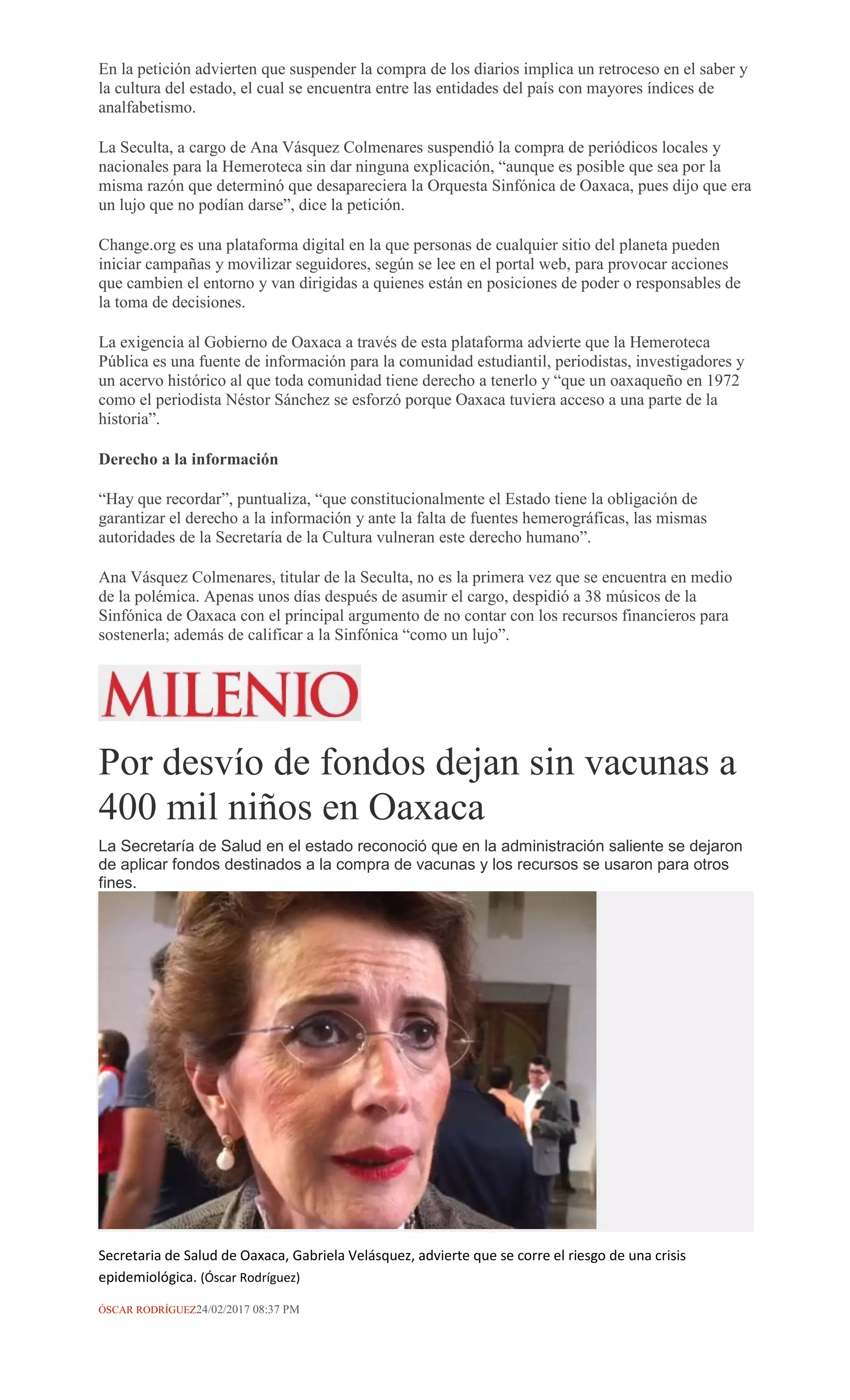 En la petición advierten que suspender la compra de los diarios implica un retroceso en el saber y
la cultura del estado, el cual se encuentra entre las entidades del país con mayores índices de
analfabetismo.
La Seculta, a cargo de Ana Vásquez Colmenares suspendió la compra de periódicos locales y
nacionales para la Hemeroteca sin dar ninguna explicación, “aunque es posible que sea por la
misma razón que determinó que desapareciera la Orquesta Sinfónica de Oaxaca, pues dijo que era
un lujo que no podían darse”, dice la petición.
Change.org es una plataforma digital en la que personas de cualquier sitio del planeta pueden
iniciar campañas y movilizar seguidores, según se lee en el portal web, para provocar acciones
que cambien el entorno y van dirigidas a quienes están en posiciones de poder o responsables de
la toma de decisiones.
La exigencia al Gobierno de Oaxaca a través de esta plataforma advierte que la Hemeroteca
Pública es una fuente de información para la comunidad estudiantil, periodistas, investigadores y
un acervo histórico al que toda comunidad tiene derecho a tenerlo y “que un oaxaqueño en 1972
como el periodista Néstor Sánchez se esforzó porque Oaxaca tuviera acceso a una parte de la
historia”.
Derecho a la información
“Hay que recordar”, puntualiza, “que constitucionalmente el Estado tiene la obligación de
garantizar el derecho a la información y ante la falta de fuentes hemerográficas, las mismas
autoridades de la Secretaría de la Cultura vulneran este derecho humano”.
Ana Vásquez Colmenares, titular de la Seculta, no es la primera vez que se encuentra en medio
de la polémica. Apenas unos días después de asumir el cargo, despidió a 38 músicos de la
Sinfónica de Oaxaca con el principal argumento de no contar con los recursos financieros para
sostenerla; además de calificar a la Sinfónica “como un lujo”.
Por desvío de fondos dejan sin vacunas a
400 mil niños en Oaxaca
La Secretaría de Salud en el estado reconoció que en la administración saliente se dejaron
de aplicar fondos destinados a la compra de vacunas y los recursos se usaron para otros
fines.
Secretaria de Salud de Oaxaca, Gabriela Velásquez, advierte que se corre el riesgo de una crisis
epidemiológica. (Óscar Rodríguez)
ÓSCAR RODRÍGUEZ24/02/2017 08:37 PM
 