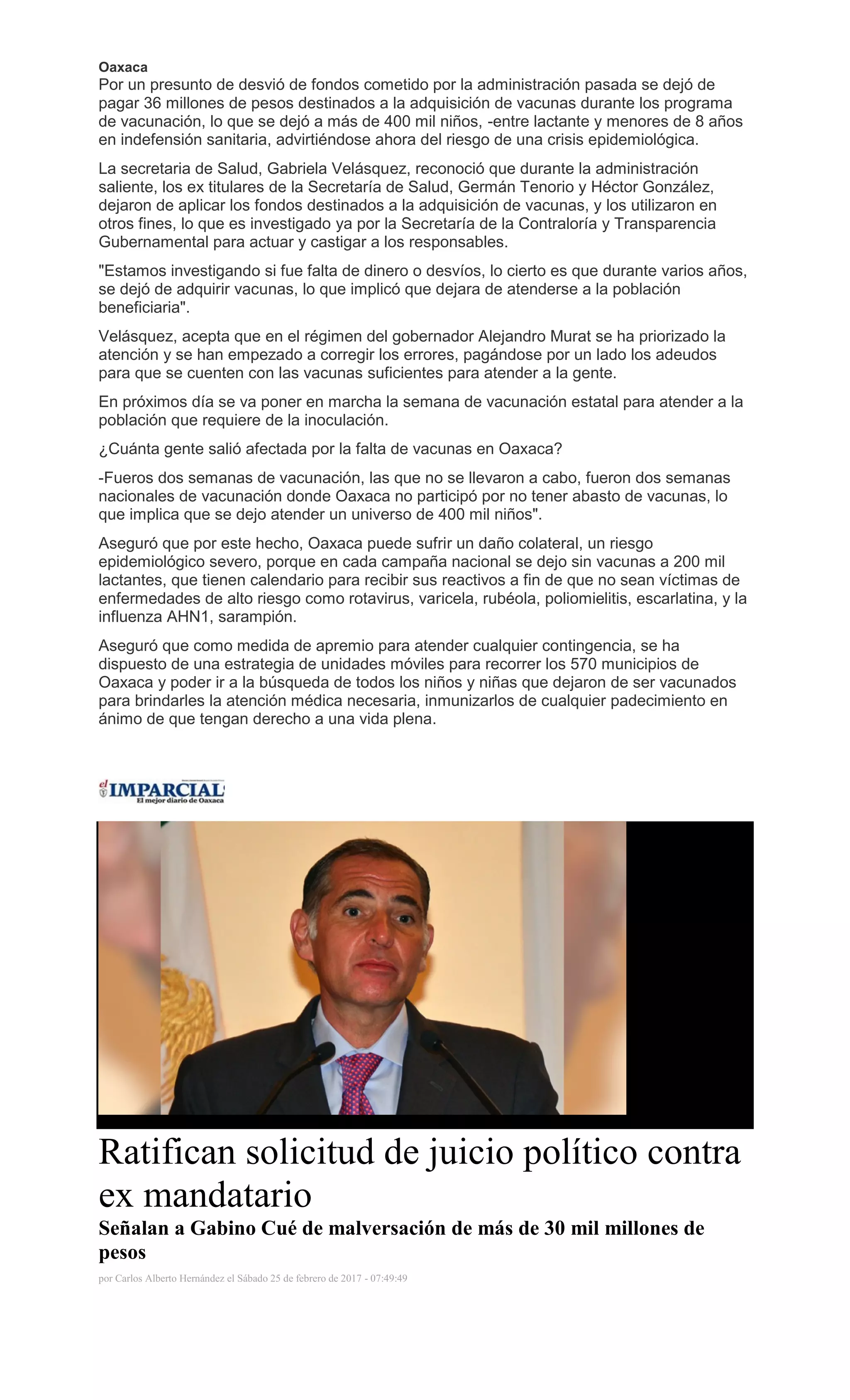 Oaxaca
Por un presunto de desvió de fondos cometido por la administración pasada se dejó de
pagar 36 millones de pesos destinados a la adquisición de vacunas durante los programa
de vacunación, lo que se dejó a más de 400 mil niños, -entre lactante y menores de 8 años
en indefensión sanitaria, advirtiéndose ahora del riesgo de una crisis epidemiológica.
La secretaria de Salud, Gabriela Velásquez, reconoció que durante la administración
saliente, los ex titulares de la Secretaría de Salud, Germán Tenorio y Héctor González,
dejaron de aplicar los fondos destinados a la adquisición de vacunas, y los utilizaron en
otros fines, lo que es investigado ya por la Secretaría de la Contraloría y Transparencia
Gubernamental para actuar y castigar a los responsables.
"Estamos investigando si fue falta de dinero o desvíos, lo cierto es que durante varios años,
se dejó de adquirir vacunas, lo que implicó que dejara de atenderse a la población
beneficiaria".
Velásquez, acepta que en el régimen del gobernador Alejandro Murat se ha priorizado la
atención y se han empezado a corregir los errores, pagándose por un lado los adeudos
para que se cuenten con las vacunas suficientes para atender a la gente.
En próximos día se va poner en marcha la semana de vacunación estatal para atender a la
población que requiere de la inoculación.
¿Cuánta gente salió afectada por la falta de vacunas en Oaxaca?
-Fueros dos semanas de vacunación, las que no se llevaron a cabo, fueron dos semanas
nacionales de vacunación donde Oaxaca no participó por no tener abasto de vacunas, lo
que implica que se dejo atender un universo de 400 mil niños".
Aseguró que por este hecho, Oaxaca puede sufrir un daño colateral, un riesgo
epidemiológico severo, porque en cada campaña nacional se dejo sin vacunas a 200 mil
lactantes, que tienen calendario para recibir sus reactivos a fin de que no sean víctimas de
enfermedades de alto riesgo como rotavirus, varicela, rubéola, poliomielitis, escarlatina, y la
influenza AHN1, sarampión.
Aseguró que como medida de apremio para atender cualquier contingencia, se ha
dispuesto de una estrategia de unidades móviles para recorrer los 570 municipios de
Oaxaca y poder ir a la búsqueda de todos los niños y niñas que dejaron de ser vacunados
para brindarles la atención médica necesaria, inmunizarlos de cualquier padecimiento en
ánimo de que tengan derecho a una vida plena.
Ratifican solicitud de juicio político contra
ex mandatario
Señalan a Gabino Cué de malversación de más de 30 mil millones de
pesos
por Carlos Alberto Hernández el Sábado 25 de febrero de 2017 - 07:49:49
 