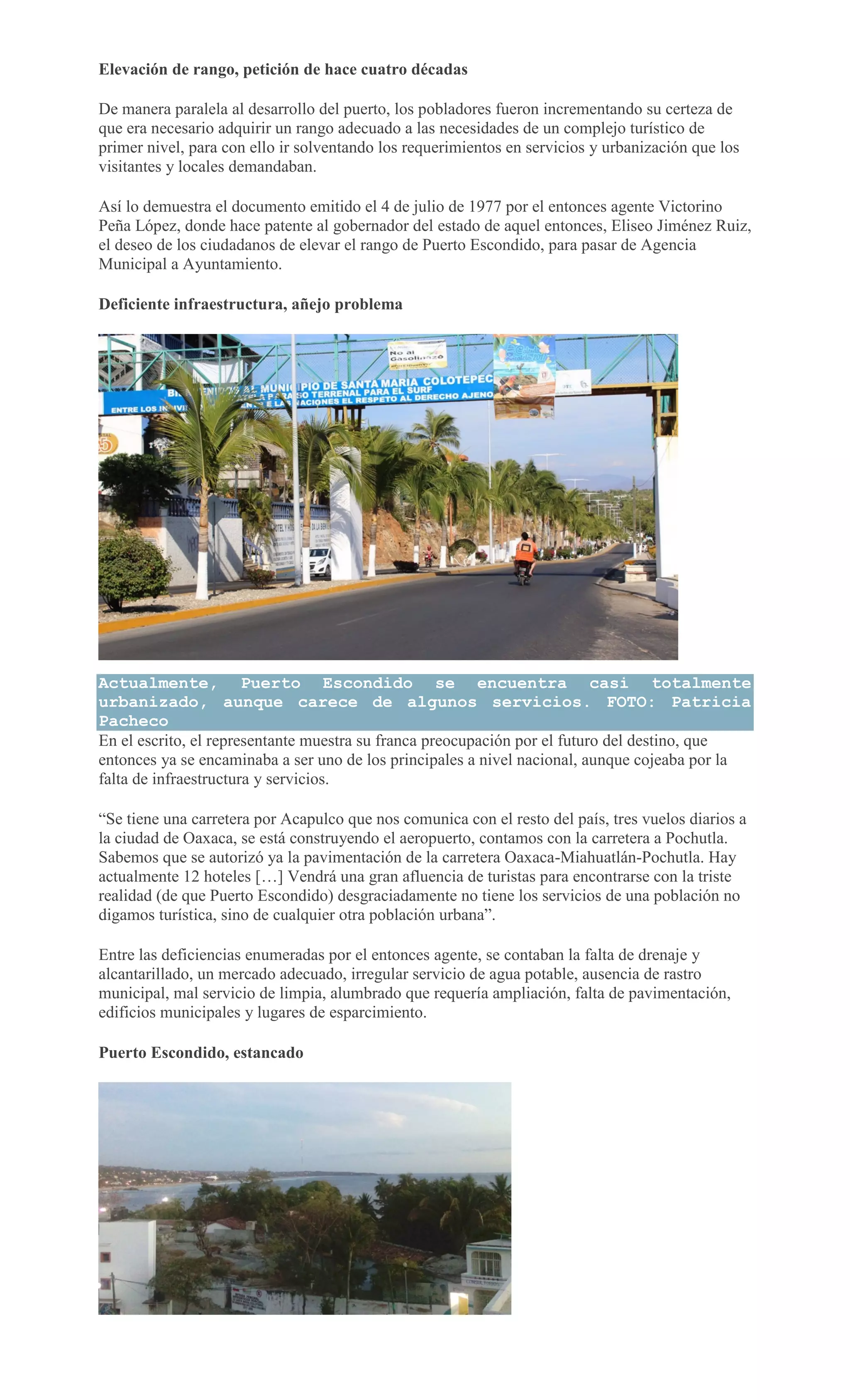 Elevación de rango, petición de hace cuatro décadas
De manera paralela al desarrollo del puerto, los pobladores fueron incrementando su certeza de
que era necesario adquirir un rango adecuado a las necesidades de un complejo turístico de
primer nivel, para con ello ir solventando los requerimientos en servicios y urbanización que los
visitantes y locales demandaban.
Así lo demuestra el documento emitido el 4 de julio de 1977 por el entonces agente Victorino
Peña López, donde hace patente al gobernador del estado de aquel entonces, Eliseo Jiménez Ruiz,
el deseo de los ciudadanos de elevar el rango de Puerto Escondido, para pasar de Agencia
Municipal a Ayuntamiento.
Deficiente infraestructura, añejo problema
Actualmente, Puerto Escondido se encuentra casi totalmente
urbanizado, aunque carece de algunos servicios. FOTO: Patricia
Pacheco
En el escrito, el representante muestra su franca preocupación por el futuro del destino, que
entonces ya se encaminaba a ser uno de los principales a nivel nacional, aunque cojeaba por la
falta de infraestructura y servicios.
“Se tiene una carretera por Acapulco que nos comunica con el resto del país, tres vuelos diarios a
la ciudad de Oaxaca, se está construyendo el aeropuerto, contamos con la carretera a Pochutla.
Sabemos que se autorizó ya la pavimentación de la carretera Oaxaca-Miahuatlán-Pochutla. Hay
actualmente 12 hoteles […] Vendrá una gran afluencia de turistas para encontrarse con la triste
realidad (de que Puerto Escondido) desgraciadamente no tiene los servicios de una población no
digamos turística, sino de cualquier otra población urbana”.
Entre las deficiencias enumeradas por el entonces agente, se contaban la falta de drenaje y
alcantarillado, un mercado adecuado, irregular servicio de agua potable, ausencia de rastro
municipal, mal servicio de limpia, alumbrado que requería ampliación, falta de pavimentación,
edificios municipales y lugares de esparcimiento.
Puerto Escondido, estancado
 