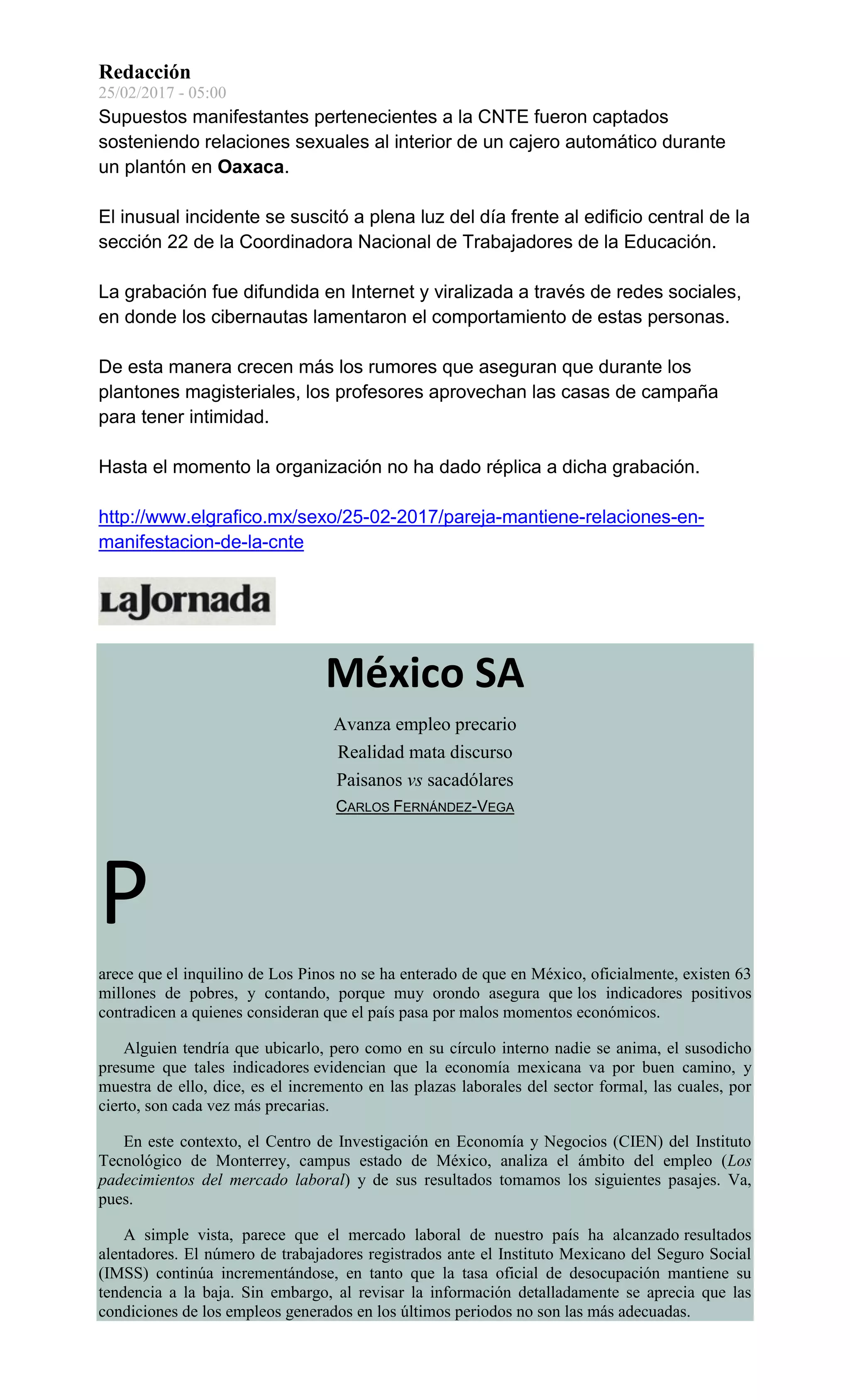Redacción
25/02/2017 - 05:00
Supuestos manifestantes pertenecientes a la CNTE fueron captados
sosteniendo relaciones sexuales al interior de un cajero automático durante
un plantón en Oaxaca.
El inusual incidente se suscitó a plena luz del día frente al edificio central de la
sección 22 de la Coordinadora Nacional de Trabajadores de la Educación.
La grabación fue difundida en Internet y viralizada a través de redes sociales,
en donde los cibernautas lamentaron el comportamiento de estas personas.
De esta manera crecen más los rumores que aseguran que durante los
plantones magisteriales, los profesores aprovechan las casas de campaña
para tener intimidad.
Hasta el momento la organización no ha dado réplica a dicha grabación.
http://www.elgrafico.mx/sexo/25-02-2017/pareja-mantiene-relaciones-en-
manifestacion-de-la-cnte
México SA
Avanza empleo precario
Realidad mata discurso
Paisanos vs sacadólares
CARLOS FERNÁNDEZ-VEGA
P
arece que el inquilino de Los Pinos no se ha enterado de que en México, oficialmente, existen 63
millones de pobres, y contando, porque muy orondo asegura que los indicadores positivos
contradicen a quienes consideran que el país pasa por malos momentos económicos.
Alguien tendría que ubicarlo, pero como en su círculo interno nadie se anima, el susodicho
presume que tales indicadores evidencian que la economía mexicana va por buen camino, y
muestra de ello, dice, es el incremento en las plazas laborales del sector formal, las cuales, por
cierto, son cada vez más precarias.
En este contexto, el Centro de Investigación en Economía y Negocios (CIEN) del Instituto
Tecnológico de Monterrey, campus estado de México, analiza el ámbito del empleo (Los
padecimientos del mercado laboral) y de sus resultados tomamos los siguientes pasajes. Va,
pues.
A simple vista, parece que el mercado laboral de nuestro país ha alcanzado resultados
alentadores. El número de trabajadores registrados ante el Instituto Mexicano del Seguro Social
(IMSS) continúa incrementándose, en tanto que la tasa oficial de desocupación mantiene su
tendencia a la baja. Sin embargo, al revisar la información detalladamente se aprecia que las
condiciones de los empleos generados en los últimos periodos no son las más adecuadas.
 