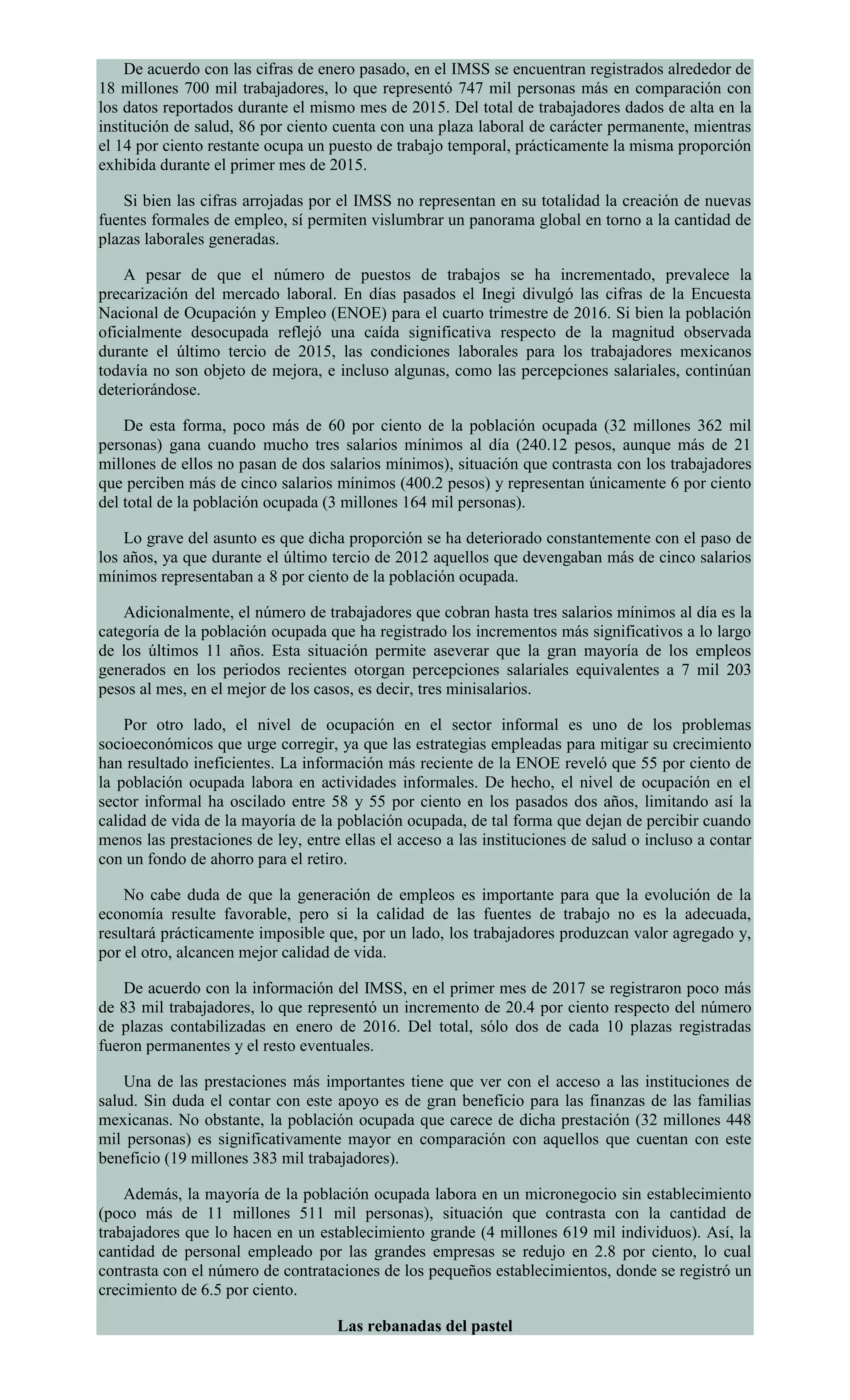 De acuerdo con las cifras de enero pasado, en el IMSS se encuentran registrados alrededor de
18 millones 700 mil trabajadores, lo que representó 747 mil personas más en comparación con
los datos reportados durante el mismo mes de 2015. Del total de trabajadores dados de alta en la
institución de salud, 86 por ciento cuenta con una plaza laboral de carácter permanente, mientras
el 14 por ciento restante ocupa un puesto de trabajo temporal, prácticamente la misma proporción
exhibida durante el primer mes de 2015.
Si bien las cifras arrojadas por el IMSS no representan en su totalidad la creación de nuevas
fuentes formales de empleo, sí permiten vislumbrar un panorama global en torno a la cantidad de
plazas laborales generadas.
A pesar de que el número de puestos de trabajos se ha incrementado, prevalece la
precarización del mercado laboral. En días pasados el Inegi divulgó las cifras de la Encuesta
Nacional de Ocupación y Empleo (ENOE) para el cuarto trimestre de 2016. Si bien la población
oficialmente desocupada reflejó una caída significativa respecto de la magnitud observada
durante el último tercio de 2015, las condiciones laborales para los trabajadores mexicanos
todavía no son objeto de mejora, e incluso algunas, como las percepciones salariales, continúan
deteriorándose.
De esta forma, poco más de 60 por ciento de la población ocupada (32 millones 362 mil
personas) gana cuando mucho tres salarios mínimos al día (240.12 pesos, aunque más de 21
millones de ellos no pasan de dos salarios mínimos), situación que contrasta con los trabajadores
que perciben más de cinco salarios mínimos (400.2 pesos) y representan únicamente 6 por ciento
del total de la población ocupada (3 millones 164 mil personas).
Lo grave del asunto es que dicha proporción se ha deteriorado constantemente con el paso de
los años, ya que durante el último tercio de 2012 aquellos que devengaban más de cinco salarios
mínimos representaban a 8 por ciento de la población ocupada.
Adicionalmente, el número de trabajadores que cobran hasta tres salarios mínimos al día es la
categoría de la población ocupada que ha registrado los incrementos más significativos a lo largo
de los últimos 11 años. Esta situación permite aseverar que la gran mayoría de los empleos
generados en los periodos recientes otorgan percepciones salariales equivalentes a 7 mil 203
pesos al mes, en el mejor de los casos, es decir, tres minisalarios.
Por otro lado, el nivel de ocupación en el sector informal es uno de los problemas
socioeconómicos que urge corregir, ya que las estrategias empleadas para mitigar su crecimiento
han resultado ineficientes. La información más reciente de la ENOE reveló que 55 por ciento de
la población ocupada labora en actividades informales. De hecho, el nivel de ocupación en el
sector informal ha oscilado entre 58 y 55 por ciento en los pasados dos años, limitando así la
calidad de vida de la mayoría de la población ocupada, de tal forma que dejan de percibir cuando
menos las prestaciones de ley, entre ellas el acceso a las instituciones de salud o incluso a contar
con un fondo de ahorro para el retiro.
No cabe duda de que la generación de empleos es importante para que la evolución de la
economía resulte favorable, pero si la calidad de las fuentes de trabajo no es la adecuada,
resultará prácticamente imposible que, por un lado, los trabajadores produzcan valor agregado y,
por el otro, alcancen mejor calidad de vida.
De acuerdo con la información del IMSS, en el primer mes de 2017 se registraron poco más
de 83 mil trabajadores, lo que representó un incremento de 20.4 por ciento respecto del número
de plazas contabilizadas en enero de 2016. Del total, sólo dos de cada 10 plazas registradas
fueron permanentes y el resto eventuales.
Una de las prestaciones más importantes tiene que ver con el acceso a las instituciones de
salud. Sin duda el contar con este apoyo es de gran beneficio para las finanzas de las familias
mexicanas. No obstante, la población ocupada que carece de dicha prestación (32 millones 448
mil personas) es significativamente mayor en comparación con aquellos que cuentan con este
beneficio (19 millones 383 mil trabajadores).
Además, la mayoría de la población ocupada labora en un micronegocio sin establecimiento
(poco más de 11 millones 511 mil personas), situación que contrasta con la cantidad de
trabajadores que lo hacen en un establecimiento grande (4 millones 619 mil individuos). Así, la
cantidad de personal empleado por las grandes empresas se redujo en 2.8 por ciento, lo cual
contrasta con el número de contrataciones de los pequeños establecimientos, donde se registró un
crecimiento de 6.5 por ciento.
Las rebanadas del pastel
 