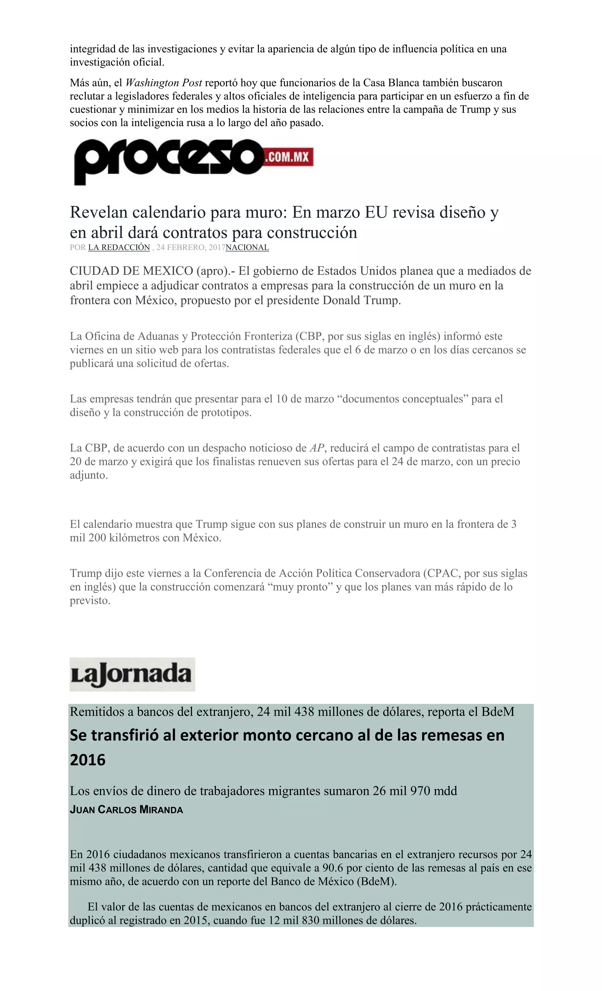 integridad de las investigaciones y evitar la apariencia de algún tipo de influencia política en una
investigación oficial.
Más aún, el Washington Post reportó hoy que funcionarios de la Casa Blanca también buscaron
reclutar a legisladores federales y altos oficiales de inteligencia para participar en un esfuerzo a fin de
cuestionar y minimizar en los medios la historia de las relaciones entre la campaña de Trump y sus
socios con la inteligencia rusa a lo largo del año pasado.
Revelan calendario para muro: En marzo EU revisa diseño y
en abril dará contratos para construcción
POR LA REDACCIÓN , 24 FEBRERO, 2017NACIONAL
CIUDAD DE MEXICO (apro).- El gobierno de Estados Unidos planea que a mediados de
abril empiece a adjudicar contratos a empresas para la construcción de un muro en la
frontera con México, propuesto por el presidente Donald Trump.
La Oficina de Aduanas y Protección Fronteriza (CBP, por sus siglas en inglés) informó este
viernes en un sitio web para los contratistas federales que el 6 de marzo o en los días cercanos se
publicará una solicitud de ofertas.
Las empresas tendrán que presentar para el 10 de marzo “documentos conceptuales” para el
diseño y la construcción de prototipos.
La CBP, de acuerdo con un despacho noticioso de AP, reducirá el campo de contratistas para el
20 de marzo y exigirá que los finalistas renueven sus ofertas para el 24 de marzo, con un precio
adjunto.
El calendario muestra que Trump sigue con sus planes de construir un muro en la frontera de 3
mil 200 kilómetros con México.
Trump dijo este viernes a la Conferencia de Acción Política Conservadora (CPAC, por sus siglas
en inglés) que la construcción comenzará “muy pronto” y que los planes van más rápido de lo
previsto.
Remitidos a bancos del extranjero, 24 mil 438 millones de dólares, reporta el BdeM
Se transfirió al exterior monto cercano al de las remesas en
2016
Los envíos de dinero de trabajadores migrantes sumaron 26 mil 970 mdd
JUAN CARLOS MIRANDA
En 2016 ciudadanos mexicanos transfirieron a cuentas bancarias en el extranjero recursos por 24
mil 438 millones de dólares, cantidad que equivale a 90.6 por ciento de las remesas al país en ese
mismo año, de acuerdo con un reporte del Banco de México (BdeM).
El valor de las cuentas de mexicanos en bancos del extranjero al cierre de 2016 prácticamente
duplicó al registrado en 2015, cuando fue 12 mil 830 millones de dólares.
 