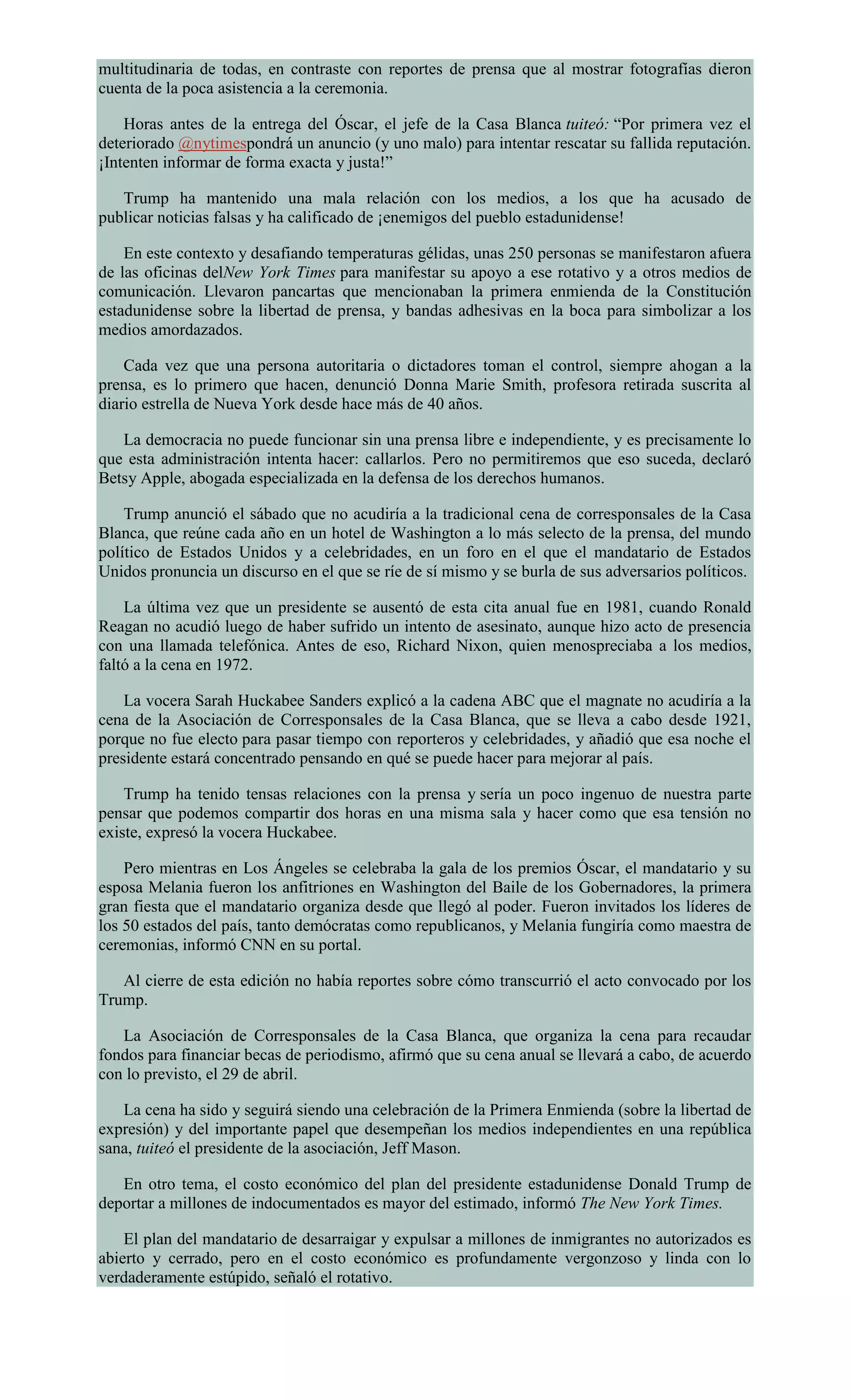 multitudinaria de todas, en contraste con reportes de prensa que al mostrar fotografías dieron
cuenta de la poca asistencia a la ceremonia.
Horas antes de la entrega del Óscar, el jefe de la Casa Blanca tuiteó: “Por primera vez el
deteriorado @nytimespondrá un anuncio (y uno malo) para intentar rescatar su fallida reputación.
¡Intenten informar de forma exacta y justa!”
Trump ha mantenido una mala relación con los medios, a los que ha acusado de
publicar noticias falsas y ha calificado de ¡enemigos del pueblo estadunidense!
En este contexto y desafiando temperaturas gélidas, unas 250 personas se manifestaron afuera
de las oficinas delNew York Times para manifestar su apoyo a ese rotativo y a otros medios de
comunicación. Llevaron pancartas que mencionaban la primera enmienda de la Constitución
estadunidense sobre la libertad de prensa, y bandas adhesivas en la boca para simbolizar a los
medios amordazados.
Cada vez que una persona autoritaria o dictadores toman el control, siempre ahogan a la
prensa, es lo primero que hacen, denunció Donna Marie Smith, profesora retirada suscrita al
diario estrella de Nueva York desde hace más de 40 años.
La democracia no puede funcionar sin una prensa libre e independiente, y es precisamente lo
que esta administración intenta hacer: callarlos. Pero no permitiremos que eso suceda, declaró
Betsy Apple, abogada especializada en la defensa de los derechos humanos.
Trump anunció el sábado que no acudiría a la tradicional cena de corresponsales de la Casa
Blanca, que reúne cada año en un hotel de Washington a lo más selecto de la prensa, del mundo
político de Estados Unidos y a celebridades, en un foro en el que el mandatario de Estados
Unidos pronuncia un discurso en el que se ríe de sí mismo y se burla de sus adversarios políticos.
La última vez que un presidente se ausentó de esta cita anual fue en 1981, cuando Ronald
Reagan no acudió luego de haber sufrido un intento de asesinato, aunque hizo acto de presencia
con una llamada telefónica. Antes de eso, Richard Nixon, quien menospreciaba a los medios,
faltó a la cena en 1972.
La vocera Sarah Huckabee Sanders explicó a la cadena ABC que el magnate no acudiría a la
cena de la Asociación de Corresponsales de la Casa Blanca, que se lleva a cabo desde 1921,
porque no fue electo para pasar tiempo con reporteros y celebridades, y añadió que esa noche el
presidente estará concentrado pensando en qué se puede hacer para mejorar al país.
Trump ha tenido tensas relaciones con la prensa y sería un poco ingenuo de nuestra parte
pensar que podemos compartir dos horas en una misma sala y hacer como que esa tensión no
existe, expresó la vocera Huckabee.
Pero mientras en Los Ángeles se celebraba la gala de los premios Óscar, el mandatario y su
esposa Melania fueron los anfitriones en Washington del Baile de los Gobernadores, la primera
gran fiesta que el mandatario organiza desde que llegó al poder. Fueron invitados los líderes de
los 50 estados del país, tanto demócratas como republicanos, y Melania fungiría como maestra de
ceremonias, informó CNN en su portal.
Al cierre de esta edición no había reportes sobre cómo transcurrió el acto convocado por los
Trump.
La Asociación de Corresponsales de la Casa Blanca, que organiza la cena para recaudar
fondos para financiar becas de periodismo, afirmó que su cena anual se llevará a cabo, de acuerdo
con lo previsto, el 29 de abril.
La cena ha sido y seguirá siendo una celebración de la Primera Enmienda (sobre la libertad de
expresión) y del importante papel que desempeñan los medios independientes en una república
sana, tuiteó el presidente de la asociación, Jeff Mason.
En otro tema, el costo económico del plan del presidente estadunidense Donald Trump de
deportar a millones de indocumentados es mayor del estimado, informó The New York Times.
El plan del mandatario de desarraigar y expulsar a millones de inmigrantes no autorizados es
abierto y cerrado, pero en el costo económico es profundamente vergonzoso y linda con lo
verdaderamente estúpido, señaló el rotativo.
 