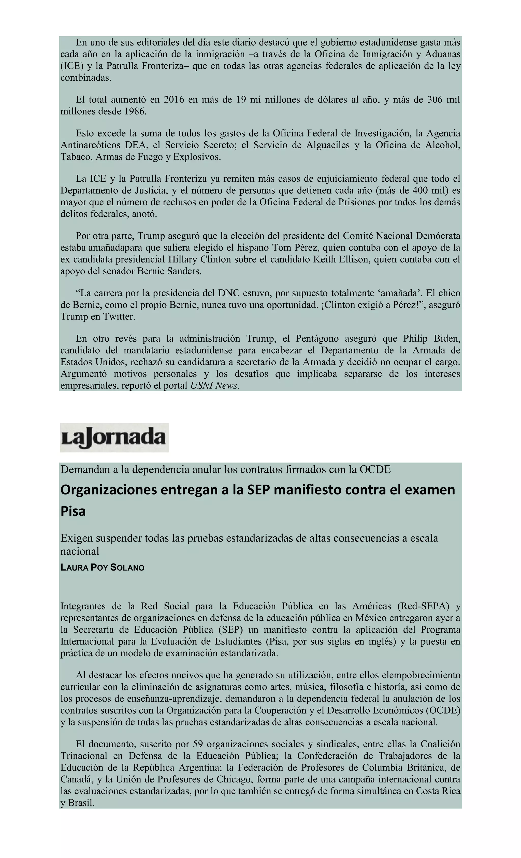 En uno de sus editoriales del día este diario destacó que el gobierno estadunidense gasta más
cada año en la aplicación de la inmigración –a través de la Oficina de Inmigración y Aduanas
(ICE) y la Patrulla Fronteriza– que en todas las otras agencias federales de aplicación de la ley
combinadas.
El total aumentó en 2016 en más de 19 mi millones de dólares al año, y más de 306 mil
millones desde 1986.
Esto excede la suma de todos los gastos de la Oficina Federal de Investigación, la Agencia
Antinarcóticos DEA, el Servicio Secreto; el Servicio de Alguaciles y la Oficina de Alcohol,
Tabaco, Armas de Fuego y Explosivos.
La ICE y la Patrulla Fronteriza ya remiten más casos de enjuiciamiento federal que todo el
Departamento de Justicia, y el número de personas que detienen cada año (más de 400 mil) es
mayor que el número de reclusos en poder de la Oficina Federal de Prisiones por todos los demás
delitos federales, anotó.
Por otra parte, Trump aseguró que la elección del presidente del Comité Nacional Demócrata
estaba amañadapara que saliera elegido el hispano Tom Pérez, quien contaba con el apoyo de la
ex candidata presidencial Hillary Clinton sobre el candidato Keith Ellison, quien contaba con el
apoyo del senador Bernie Sanders.
“La carrera por la presidencia del DNC estuvo, por supuesto totalmente ‘amañada’. El chico
de Bernie, como el propio Bernie, nunca tuvo una oportunidad. ¡Clinton exigió a Pérez!”, aseguró
Trump en Twitter.
En otro revés para la administración Trump, el Pentágono aseguró que Philip Biden,
candidato del mandatario estadunidense para encabezar el Departamento de la Armada de
Estados Unidos, rechazó su candidatura a secretario de la Armada y decidió no ocupar el cargo.
Argumentó motivos personales y los desafíos que implicaba separarse de los intereses
empresariales, reportó el portal USNI News.
Demandan a la dependencia anular los contratos firmados con la OCDE
Organizaciones entregan a la SEP manifiesto contra el examen
Pisa
Exigen suspender todas las pruebas estandarizadas de altas consecuencias a escala
nacional
LAURA POY SOLANO
Integrantes de la Red Social para la Educación Pública en las Américas (Red-SEPA) y
representantes de organizaciones en defensa de la educación pública en México entregaron ayer a
la Secretaría de Educación Pública (SEP) un manifiesto contra la aplicación del Programa
Internacional para la Evaluación de Estudiantes (Pisa, por sus siglas en inglés) y la puesta en
práctica de un modelo de examinación estandarizada.
Al destacar los efectos nocivos que ha generado su utilización, entre ellos elempobrecimiento
curricular con la eliminación de asignaturas como artes, música, filosofía e historía, así como de
los procesos de enseñanza-aprendizaje, demandaron a la dependencia federal la anulación de los
contratos suscritos con la Organización para la Cooperación y el Desarrollo Económicos (OCDE)
y la suspensión de todas las pruebas estandarizadas de altas consecuencias a escala nacional.
El documento, suscrito por 59 organizaciones sociales y sindicales, entre ellas la Coalición
Trinacional en Defensa de la Educación Pública; la Confederación de Trabajadores de la
Educación de la República Argentina; la Federación de Profesores de Columbia Británica, de
Canadá, y la Unión de Profesores de Chicago, forma parte de una campaña internacional contra
las evaluaciones estandarizadas, por lo que también se entregó de forma simultánea en Costa Rica
y Brasil.
 