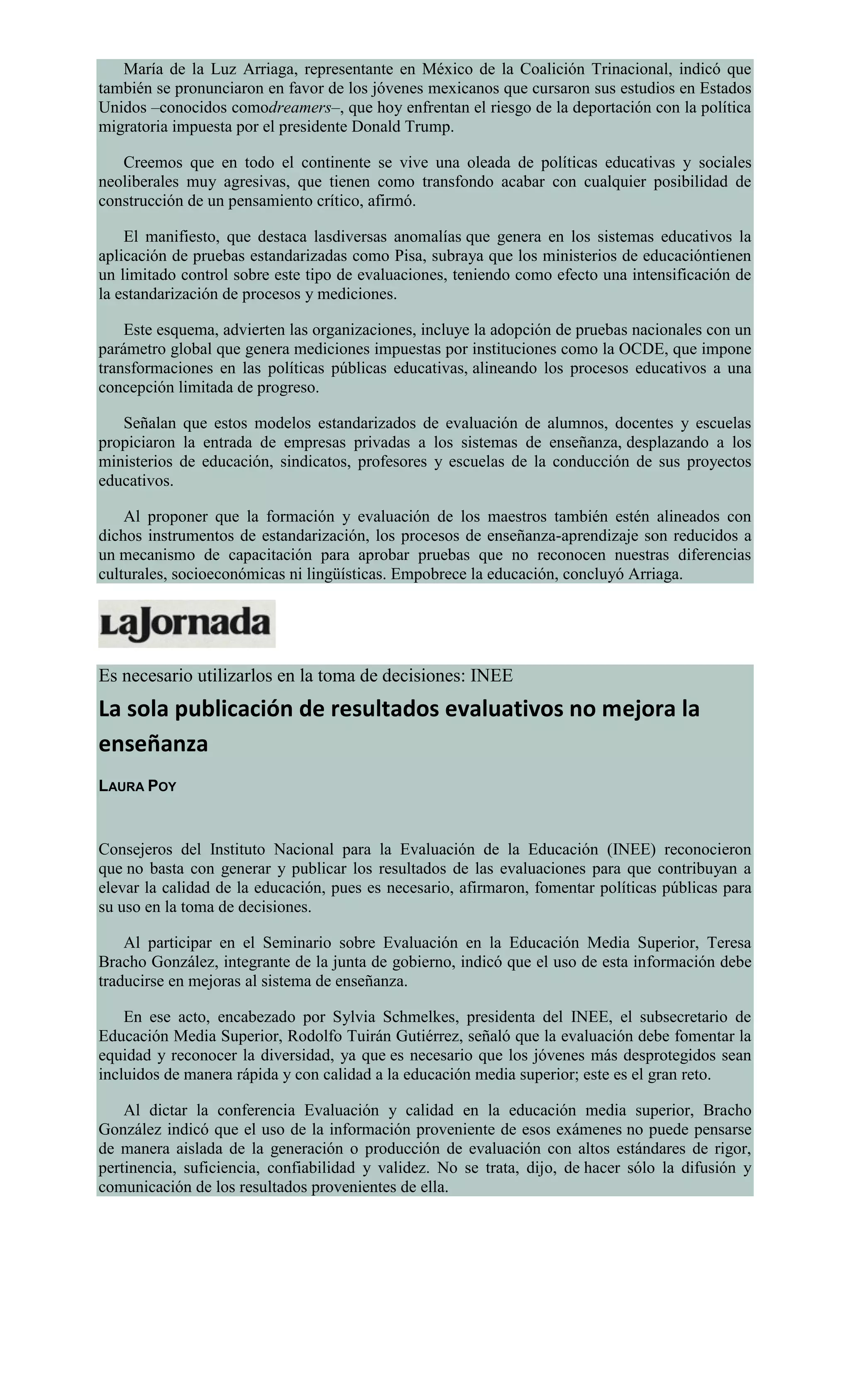 María de la Luz Arriaga, representante en México de la Coalición Trinacional, indicó que
también se pronunciaron en favor de los jóvenes mexicanos que cursaron sus estudios en Estados
Unidos –conocidos comodreamers–, que hoy enfrentan el riesgo de la deportación con la política
migratoria impuesta por el presidente Donald Trump.
Creemos que en todo el continente se vive una oleada de políticas educativas y sociales
neoliberales muy agresivas, que tienen como transfondo acabar con cualquier posibilidad de
construcción de un pensamiento crítico, afirmó.
El manifiesto, que destaca lasdiversas anomalías que genera en los sistemas educativos la
aplicación de pruebas estandarizadas como Pisa, subraya que los ministerios de educacióntienen
un limitado control sobre este tipo de evaluaciones, teniendo como efecto una intensificación de
la estandarización de procesos y mediciones.
Este esquema, advierten las organizaciones, incluye la adopción de pruebas nacionales con un
parámetro global que genera mediciones impuestas por instituciones como la OCDE, que impone
transformaciones en las políticas públicas educativas, alineando los procesos educativos a una
concepción limitada de progreso.
Señalan que estos modelos estandarizados de evaluación de alumnos, docentes y escuelas
propiciaron la entrada de empresas privadas a los sistemas de enseñanza, desplazando a los
ministerios de educación, sindicatos, profesores y escuelas de la conducción de sus proyectos
educativos.
Al proponer que la formación y evaluación de los maestros también estén alineados con
dichos instrumentos de estandarización, los procesos de enseñanza-aprendizaje son reducidos a
un mecanismo de capacitación para aprobar pruebas que no reconocen nuestras diferencias
culturales, socioeconómicas ni lingüísticas. Empobrece la educación, concluyó Arriaga.
Es necesario utilizarlos en la toma de decisiones: INEE
La sola publicación de resultados evaluativos no mejora la
enseñanza
LAURA POY
Consejeros del Instituto Nacional para la Evaluación de la Educación (INEE) reconocieron
que no basta con generar y publicar los resultados de las evaluaciones para que contribuyan a
elevar la calidad de la educación, pues es necesario, afirmaron, fomentar políticas públicas para
su uso en la toma de decisiones.
Al participar en el Seminario sobre Evaluación en la Educación Media Superior, Teresa
Bracho González, integrante de la junta de gobierno, indicó que el uso de esta información debe
traducirse en mejoras al sistema de enseñanza.
En ese acto, encabezado por Sylvia Schmelkes, presidenta del INEE, el subsecretario de
Educación Media Superior, Rodolfo Tuirán Gutiérrez, señaló que la evaluación debe fomentar la
equidad y reconocer la diversidad, ya que es necesario que los jóvenes más desprotegidos sean
incluidos de manera rápida y con calidad a la educación media superior; este es el gran reto.
Al dictar la conferencia Evaluación y calidad en la educación media superior, Bracho
González indicó que el uso de la información proveniente de esos exámenes no puede pensarse
de manera aislada de la generación o producción de evaluación con altos estándares de rigor,
pertinencia, suficiencia, confiabilidad y validez. No se trata, dijo, de hacer sólo la difusión y
comunicación de los resultados provenientes de ella.
 