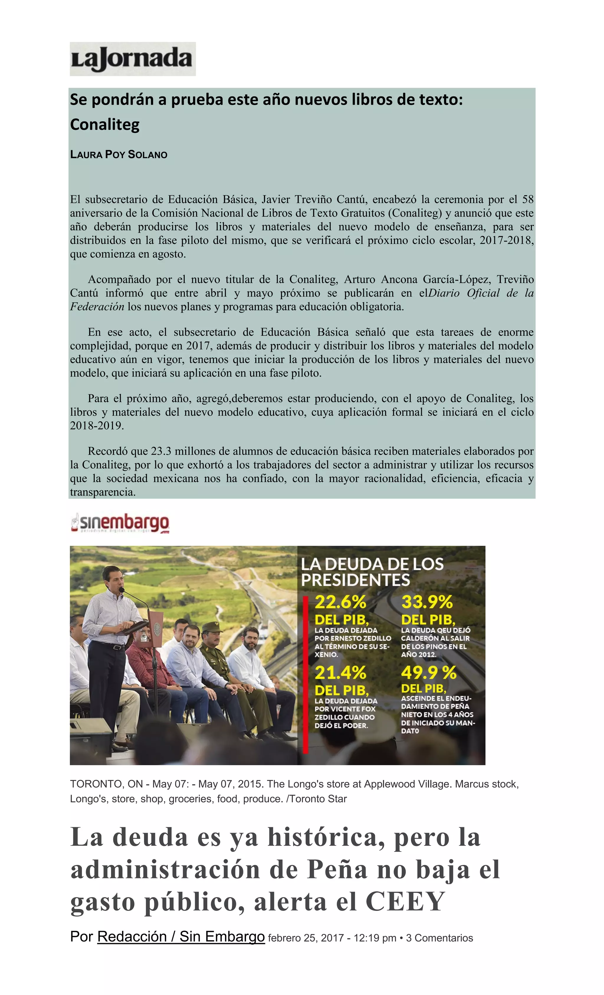 Se pondrán a prueba este año nuevos libros de texto:
Conaliteg
LAURA POY SOLANO
El subsecretario de Educación Básica, Javier Treviño Cantú, encabezó la ceremonia por el 58
aniversario de la Comisión Nacional de Libros de Texto Gratuitos (Conaliteg) y anunció que este
año deberán producirse los libros y materiales del nuevo modelo de enseñanza, para ser
distribuidos en la fase piloto del mismo, que se verificará el próximo ciclo escolar, 2017-2018,
que comienza en agosto.
Acompañado por el nuevo titular de la Conaliteg, Arturo Ancona García-López, Treviño
Cantú informó que entre abril y mayo próximo se publicarán en elDiario Oficial de la
Federación los nuevos planes y programas para educación obligatoria.
En ese acto, el subsecretario de Educación Básica señaló que esta tareaes de enorme
complejidad, porque en 2017, además de producir y distribuir los libros y materiales del modelo
educativo aún en vigor, tenemos que iniciar la producción de los libros y materiales del nuevo
modelo, que iniciará su aplicación en una fase piloto.
Para el próximo año, agregó,deberemos estar produciendo, con el apoyo de Conaliteg, los
libros y materiales del nuevo modelo educativo, cuya aplicación formal se iniciará en el ciclo
2018-2019.
Recordó que 23.3 millones de alumnos de educación básica reciben materiales elaborados por
la Conaliteg, por lo que exhortó a los trabajadores del sector a administrar y utilizar los recursos
que la sociedad mexicana nos ha confiado, con la mayor racionalidad, eficiencia, eficacia y
transparencia.
TORONTO, ON - May 07: - May 07, 2015. The Longo's store at Applewood Village. Marcus stock,
Longo's, store, shop, groceries, food, produce. /Toronto Star
La deuda es ya histórica, pero la
administración de Peña no baja el
gasto público, alerta el CEEY
Por Redacción / Sin Embargo febrero 25, 2017 - 12:19 pm • 3 Comentarios
 