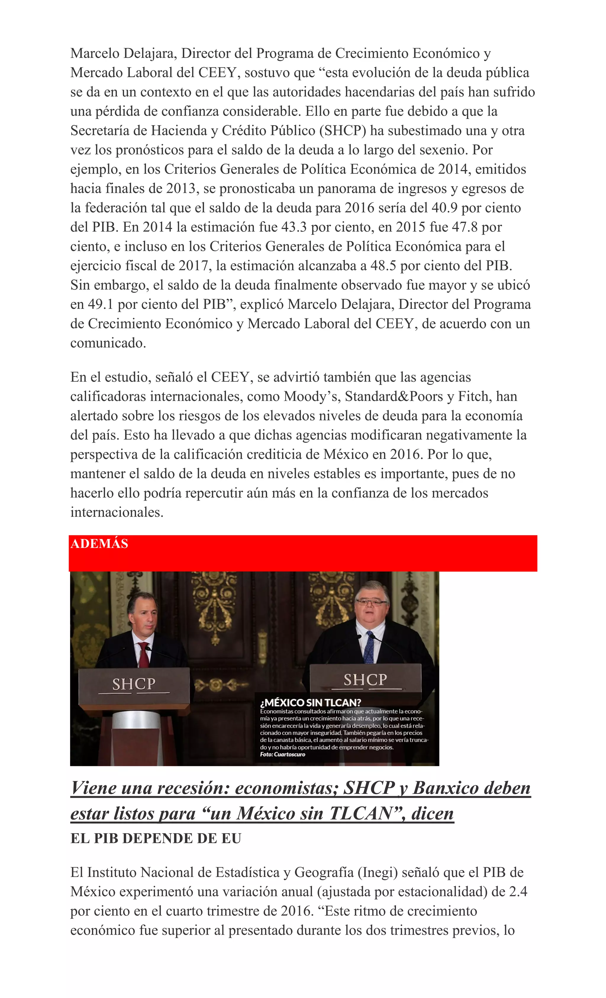 Marcelo Delajara, Director del Programa de Crecimiento Económico y
Mercado Laboral del CEEY, sostuvo que “esta evolución de la deuda pública
se da en un contexto en el que las autoridades hacendarias del país han sufrido
una pérdida de confianza considerable. Ello en parte fue debido a que la
Secretaría de Hacienda y Crédito Público (SHCP) ha subestimado una y otra
vez los pronósticos para el saldo de la deuda a lo largo del sexenio. Por
ejemplo, en los Criterios Generales de Política Económica de 2014, emitidos
hacia finales de 2013, se pronosticaba un panorama de ingresos y egresos de
la federación tal que el saldo de la deuda para 2016 sería del 40.9 por ciento
del PIB. En 2014 la estimación fue 43.3 por ciento, en 2015 fue 47.8 por
ciento, e incluso en los Criterios Generales de Política Económica para el
ejercicio fiscal de 2017, la estimación alcanzaba a 48.5 por ciento del PIB.
Sin embargo, el saldo de la deuda finalmente observado fue mayor y se ubicó
en 49.1 por ciento del PIB”, explicó Marcelo Delajara, Director del Programa
de Crecimiento Económico y Mercado Laboral del CEEY, de acuerdo con un
comunicado.
En el estudio, señaló el CEEY, se advirtió también que las agencias
calificadoras internacionales, como Moody’s, Standard&Poors y Fitch, han
alertado sobre los riesgos de los elevados niveles de deuda para la economía
del país. Esto ha llevado a que dichas agencias modificaran negativamente la
perspectiva de la calificación crediticia de México en 2016. Por lo que,
mantener el saldo de la deuda en niveles estables es importante, pues de no
hacerlo ello podría repercutir aún más en la confianza de los mercados
internacionales.
ADEMÁS
Viene una recesión: economistas; SHCP y Banxico deben
estar listos para “un México sin TLCAN”, dicen
EL PIB DEPENDE DE EU
El Instituto Nacional de Estadística y Geografía (Inegi) señaló que el PIB de
México experimentó una variación anual (ajustada por estacionalidad) de 2.4
por ciento en el cuarto trimestre de 2016. “Este ritmo de crecimiento
económico fue superior al presentado durante los dos trimestres previos, lo
 